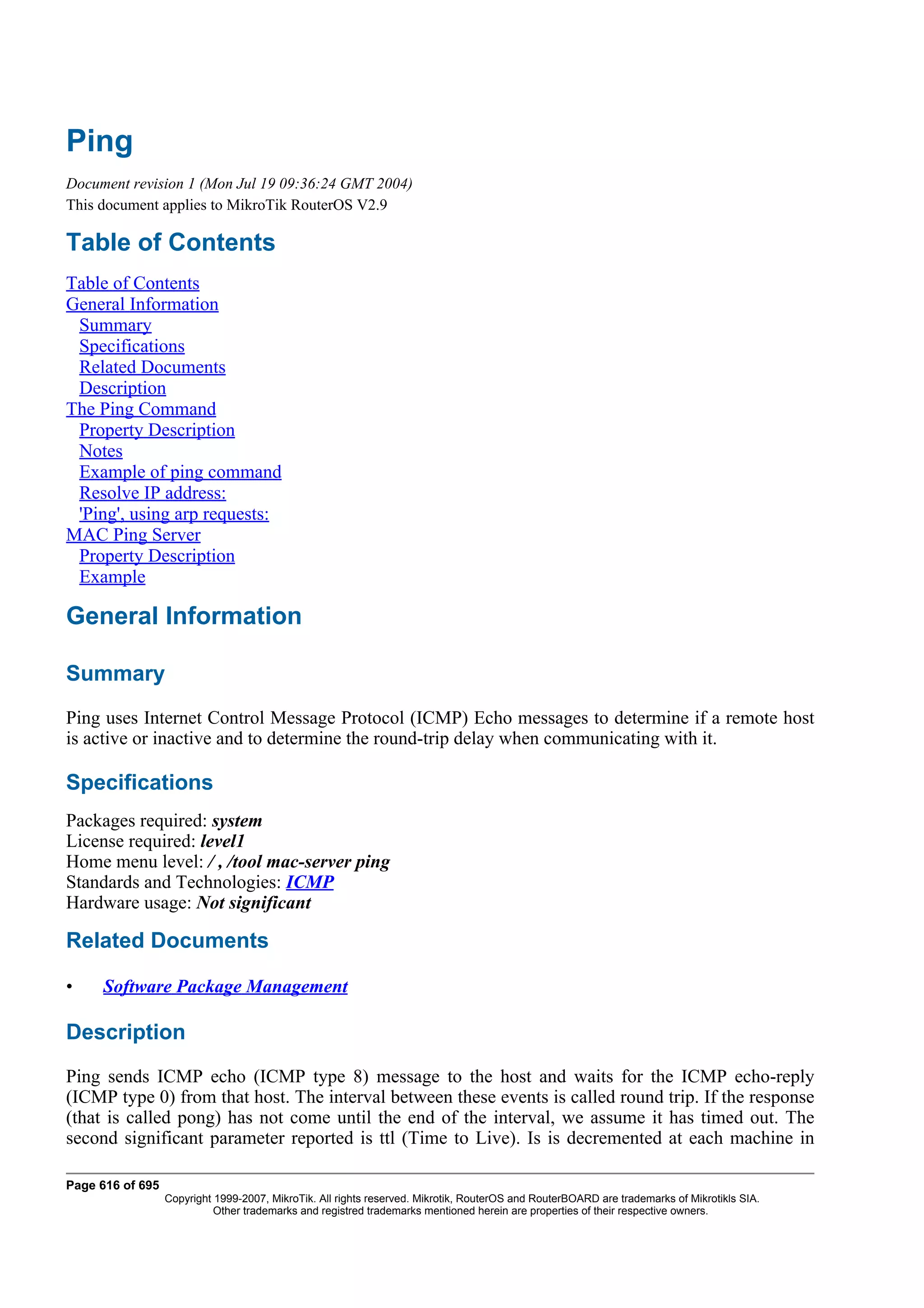 Ping
Document revision 1 (Mon Jul 19 09:36:24 GMT 2004)
This document applies to MikroTik RouterOS V2.9

Table of Contents
Table of Contents
General Information
 Summary
 Specifications
 Related Documents
 Description
The Ping Command
 Property Description
 Notes
 Example of ping command
 Resolve IP address:
 'Ping', using arp requests:
MAC Ping Server
 Property Description
 Example

General Information

Summary
Ping uses Internet Control Message Protocol (ICMP) Echo messages to determine if a remote host
is active or inactive and to determine the round-trip delay when communicating with it.

Specifications
Packages required: system
License required: level1
Home menu level: / , /tool mac-server ping
Standards and Technologies: ICMP
Hardware usage: Not significant

Related Documents

•    Software Package Management

Description
Ping sends ICMP echo (ICMP type 8) message to the host and waits for the ICMP echo-reply
(ICMP type 0) from that host. The interval between these events is called round trip. If the response
(that is called pong) has not come until the end of the interval, we assume it has timed out. The
second significant parameter reported is ttl (Time to Live). Is is decremented at each machine in

Page 616 of 695
                  Copyright 1999-2007, MikroTik. All rights reserved. Mikrotik, RouterOS and RouterBOARD are trademarks of Mikrotikls SIA.
                            Other trademarks and registred trademarks mentioned herein are properties of their respective owners.
 