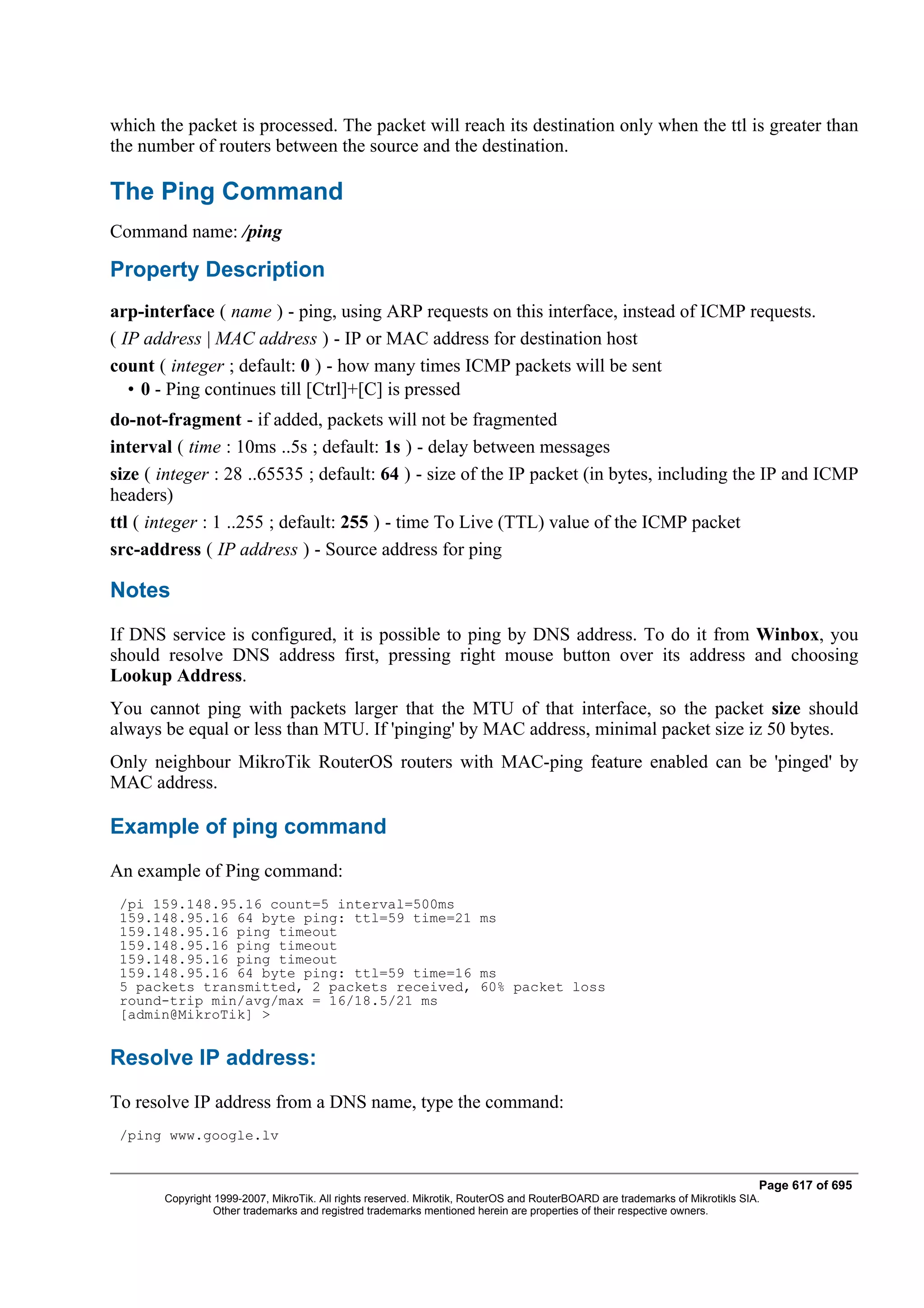 which the packet is processed. The packet will reach its destination only when the ttl is greater than
the number of routers between the source and the destination.

The Ping Command
Command name: /ping

Property Description
arp-interface ( name ) - ping, using ARP requests on this interface, instead of ICMP requests.
( IP address | MAC address ) - IP or MAC address for destination host
count ( integer ; default: 0 ) - how many times ICMP packets will be sent
   • 0 - Ping continues till [Ctrl]+[C] is pressed
do-not-fragment - if added, packets will not be fragmented
interval ( time : 10ms ..5s ; default: 1s ) - delay between messages
size ( integer : 28 ..65535 ; default: 64 ) - size of the IP packet (in bytes, including the IP and ICMP
headers)
ttl ( integer : 1 ..255 ; default: 255 ) - time To Live (TTL) value of the ICMP packet
src-address ( IP address ) - Source address for ping

Notes
If DNS service is configured, it is possible to ping by DNS address. To do it from Winbox, you
should resolve DNS address first, pressing right mouse button over its address and choosing
Lookup Address.
You cannot ping with packets larger that the MTU of that interface, so the packet size should
always be equal or less than MTU. If 'pinging' by MAC address, minimal packet size iz 50 bytes.
Only neighbour MikroTik RouterOS routers with MAC-ping feature enabled can be 'pinged' by
MAC address.

Example of ping command
An example of Ping command:
 /pi 159.148.95.16 count=5 interval=500ms
 159.148.95.16 64 byte ping: ttl=59 time=21 ms
 159.148.95.16 ping timeout
 159.148.95.16 ping timeout
 159.148.95.16 ping timeout
 159.148.95.16 64 byte ping: ttl=59 time=16 ms
 5 packets transmitted, 2 packets received, 60% packet loss
 round-trip min/avg/max = 16/18.5/21 ms
 [admin@MikroTik] >


Resolve IP address:
To resolve IP address from a DNS name, type the command:
 /ping www.google.lv


                                                                                                                              Page 617 of 695
       Copyright 1999-2007, MikroTik. All rights reserved. Mikrotik, RouterOS and RouterBOARD are trademarks of Mikrotikls SIA.
                 Other trademarks and registred trademarks mentioned herein are properties of their respective owners.
 