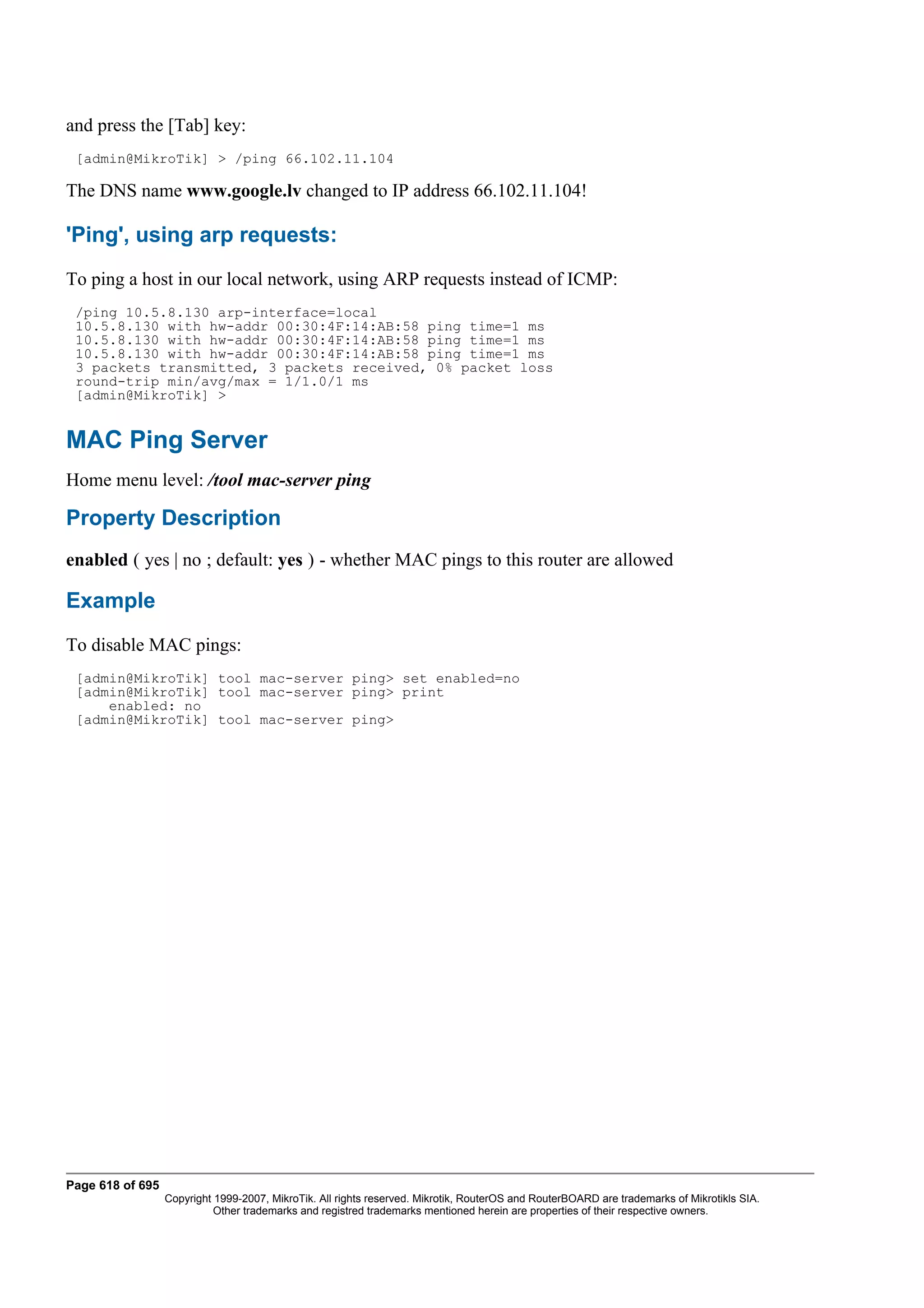 and press the [Tab] key:
 [admin@MikroTik] > /ping 66.102.11.104

The DNS name www.google.lv changed to IP address 66.102.11.104!

'Ping', using arp requests:
To ping a host in our local network, using ARP requests instead of ICMP:
 /ping 10.5.8.130 arp-interface=local
 10.5.8.130 with hw-addr 00:30:4F:14:AB:58 ping time=1 ms
 10.5.8.130 with hw-addr 00:30:4F:14:AB:58 ping time=1 ms
 10.5.8.130 with hw-addr 00:30:4F:14:AB:58 ping time=1 ms
 3 packets transmitted, 3 packets received, 0% packet loss
 round-trip min/avg/max = 1/1.0/1 ms
 [admin@MikroTik] >


MAC Ping Server
Home menu level: /tool mac-server ping

Property Description
enabled ( yes | no ; default: yes ) - whether MAC pings to this router are allowed

Example
To disable MAC pings:
 [admin@MikroTik] tool mac-server ping> set enabled=no
 [admin@MikroTik] tool mac-server ping> print
     enabled: no
 [admin@MikroTik] tool mac-server ping>




Page 618 of 695
                  Copyright 1999-2007, MikroTik. All rights reserved. Mikrotik, RouterOS and RouterBOARD are trademarks of Mikrotikls SIA.
                            Other trademarks and registred trademarks mentioned herein are properties of their respective owners.
 