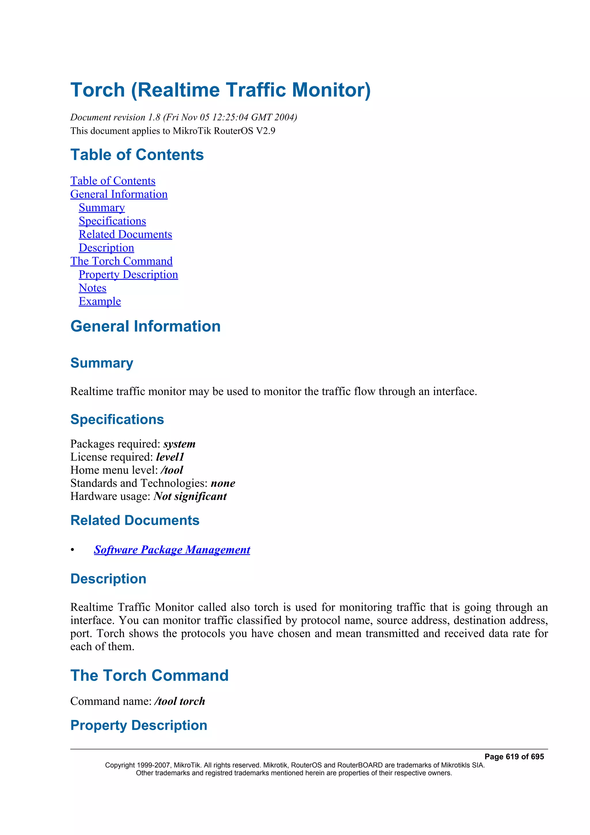 Torch (Realtime Traffic Monitor)
Document revision 1.8 (Fri Nov 05 12:25:04 GMT 2004)
This document applies to MikroTik RouterOS V2.9

Table of Contents
Table of Contents
General Information
 Summary
 Specifications
 Related Documents
 Description
The Torch Command
 Property Description
 Notes
 Example

General Information

Summary
Realtime traffic monitor may be used to monitor the traffic flow through an interface.

Specifications
Packages required: system
License required: level1
Home menu level: /tool
Standards and Technologies: none
Hardware usage: Not significant

Related Documents

•    Software Package Management

Description
Realtime Traffic Monitor called also torch is used for monitoring traffic that is going through an
interface. You can monitor traffic classified by protocol name, source address, destination address,
port. Torch shows the protocols you have chosen and mean transmitted and received data rate for
each of them.

The Torch Command
Command name: /tool torch

Property Description

                                                                                                                              Page 619 of 695
       Copyright 1999-2007, MikroTik. All rights reserved. Mikrotik, RouterOS and RouterBOARD are trademarks of Mikrotikls SIA.
                 Other trademarks and registred trademarks mentioned herein are properties of their respective owners.
 