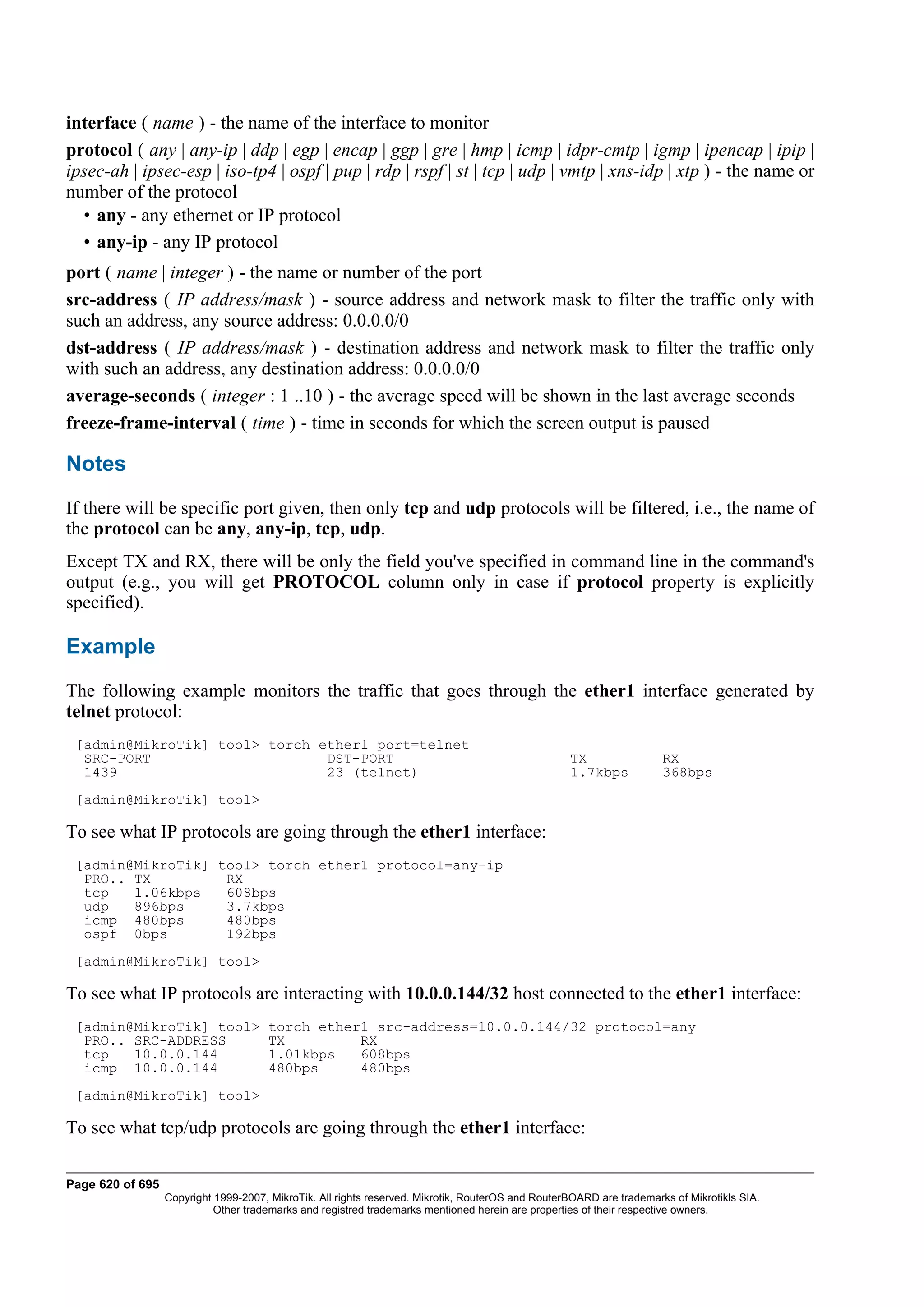 interface ( name ) - the name of the interface to monitor
protocol ( any | any-ip | ddp | egp | encap | ggp | gre | hmp | icmp | idpr-cmtp | igmp | ipencap | ipip |
ipsec-ah | ipsec-esp | iso-tp4 | ospf | pup | rdp | rspf | st | tcp | udp | vmtp | xns-idp | xtp ) - the name or
number of the protocol
  • any - any ethernet or IP protocol
  • any-ip - any IP protocol
port ( name | integer ) - the name or number of the port
src-address ( IP address/mask ) - source address and network mask to filter the traffic only with
such an address, any source address: 0.0.0.0/0
dst-address ( IP address/mask ) - destination address and network mask to filter the traffic only
with such an address, any destination address: 0.0.0.0/0
average-seconds ( integer : 1 ..10 ) - the average speed will be shown in the last average seconds
freeze-frame-interval ( time ) - time in seconds for which the screen output is paused

Notes
If there will be specific port given, then only tcp and udp protocols will be filtered, i.e., the name of
the protocol can be any, any-ip, tcp, udp.
Except TX and RX, there will be only the field you've specified in command line in the command's
output (e.g., you will get PROTOCOL column only in case if protocol property is explicitly
specified).

Example
The following example monitors the traffic that goes through the ether1 interface generated by
telnet protocol:
 [admin@MikroTik] tool> torch ether1 port=telnet
  SRC-PORT                     DST-PORT                                                            TX                 RX
  1439                         23 (telnet)                                                         1.7kbps            368bps
 [admin@MikroTik] tool>

To see what IP protocols are going through the ether1 interface:
 [admin@MikroTik] tool> torch ether1 protocol=any-ip
  PRO.. TX         RX
  tcp   1.06kbps   608bps
  udp   896bps     3.7kbps
  icmp 480bps      480bps
  ospf 0bps        192bps
 [admin@MikroTik] tool>

To see what IP protocols are interacting with 10.0.0.144/32 host connected to the ether1 interface:
 [admin@MikroTik] tool>               torch ether1 src-address=10.0.0.144/32 protocol=any
  PRO.. SRC-ADDRESS                   TX         RX
  tcp   10.0.0.144                    1.01kbps   608bps
  icmp 10.0.0.144                     480bps     480bps
 [admin@MikroTik] tool>

To see what tcp/udp protocols are going through the ether1 interface:

Page 620 of 695
                  Copyright 1999-2007, MikroTik. All rights reserved. Mikrotik, RouterOS and RouterBOARD are trademarks of Mikrotikls SIA.
                            Other trademarks and registred trademarks mentioned herein are properties of their respective owners.
 