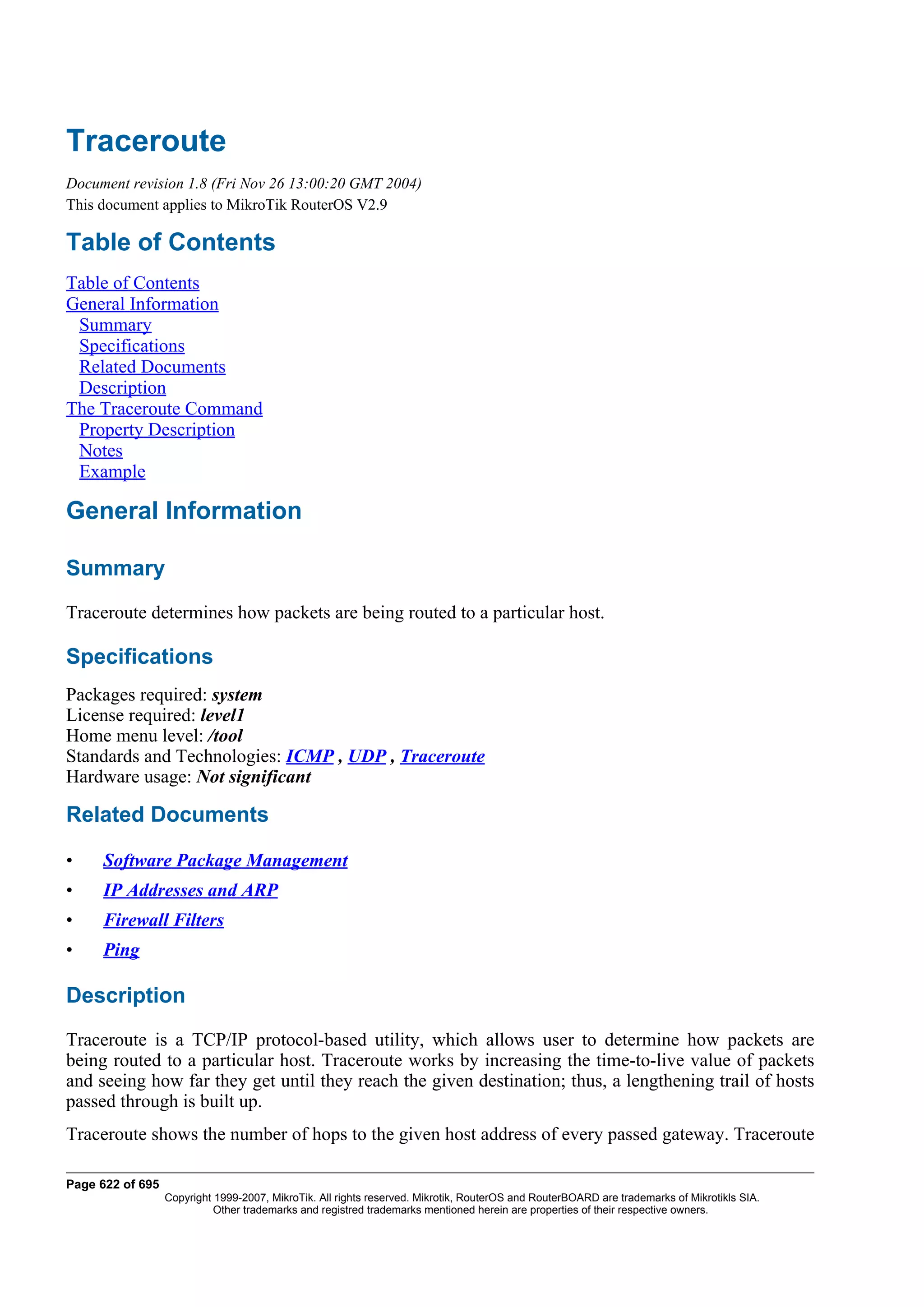 Traceroute
Document revision 1.8 (Fri Nov 26 13:00:20 GMT 2004)
This document applies to MikroTik RouterOS V2.9

Table of Contents
Table of Contents
General Information
 Summary
 Specifications
 Related Documents
 Description
The Traceroute Command
 Property Description
 Notes
 Example

General Information

Summary
Traceroute determines how packets are being routed to a particular host.

Specifications
Packages required: system
License required: level1
Home menu level: /tool
Standards and Technologies: ICMP , UDP , Traceroute
Hardware usage: Not significant

Related Documents

•    Software Package Management
•    IP Addresses and ARP
•    Firewall Filters
•    Ping

Description
Traceroute is a TCP/IP protocol-based utility, which allows user to determine how packets are
being routed to a particular host. Traceroute works by increasing the time-to-live value of packets
and seeing how far they get until they reach the given destination; thus, a lengthening trail of hosts
passed through is built up.
Traceroute shows the number of hops to the given host address of every passed gateway. Traceroute

Page 622 of 695
                  Copyright 1999-2007, MikroTik. All rights reserved. Mikrotik, RouterOS and RouterBOARD are trademarks of Mikrotikls SIA.
                            Other trademarks and registred trademarks mentioned herein are properties of their respective owners.
 