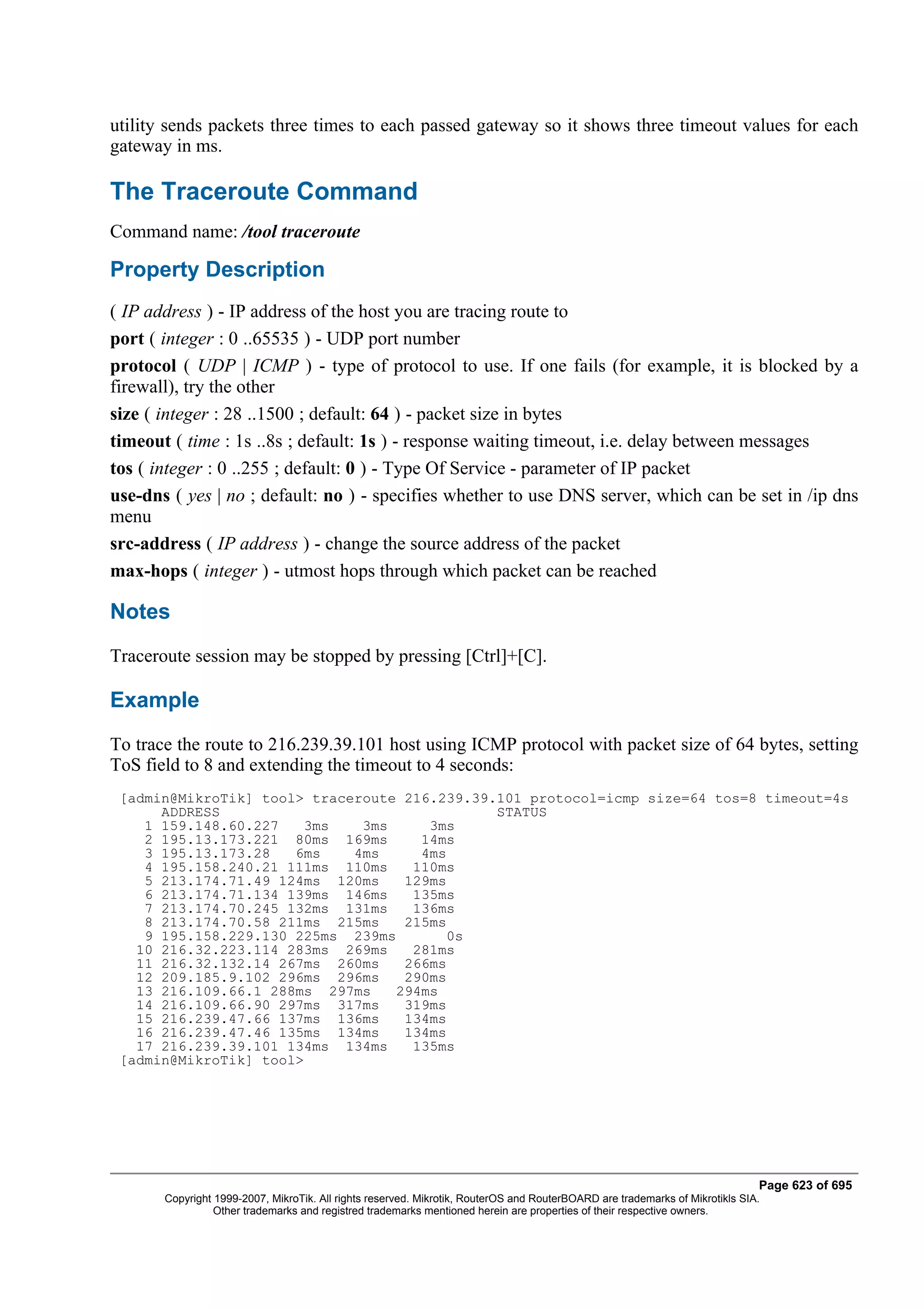 utility sends packets three times to each passed gateway so it shows three timeout values for each
gateway in ms.

The Traceroute Command
Command name: /tool traceroute

Property Description
( IP address ) - IP address of the host you are tracing route to
port ( integer : 0 ..65535 ) - UDP port number
protocol ( UDP | ICMP ) - type of protocol to use. If one fails (for example, it is blocked by a
firewall), try the other
size ( integer : 28 ..1500 ; default: 64 ) - packet size in bytes
timeout ( time : 1s ..8s ; default: 1s ) - response waiting timeout, i.e. delay between messages
tos ( integer : 0 ..255 ; default: 0 ) - Type Of Service - parameter of IP packet
use-dns ( yes | no ; default: no ) - specifies whether to use DNS server, which can be set in /ip dns
menu
src-address ( IP address ) - change the source address of the packet
max-hops ( integer ) - utmost hops through which packet can be reached

Notes
Traceroute session may be stopped by pressing [Ctrl]+[C].

Example
To trace the route to 216.239.39.101 host using ICMP protocol with packet size of 64 bytes, setting
ToS field to 8 and extending the timeout to 4 seconds:
 [admin@MikroTik] tool> traceroute 216.239.39.101 protocol=icmp size=64 tos=8 timeout=4s
      ADDRESS                                 STATUS
    1 159.148.60.227   3ms    3ms     3ms
    2 195.13.173.221 80ms 169ms      14ms
    3 195.13.173.28   6ms    4ms     4ms
    4 195.158.240.21 111ms 110ms    110ms
    5 213.174.71.49 124ms 120ms    129ms
    6 213.174.71.134 139ms 146ms    135ms
    7 213.174.70.245 132ms 131ms    136ms
    8 213.174.70.58 211ms 215ms    215ms
    9 195.158.229.130 225ms 239ms        0s
   10 216.32.223.114 283ms 269ms    281ms
   11 216.32.132.14 267ms 260ms    266ms
   12 209.185.9.102 296ms 296ms    290ms
   13 216.109.66.1 288ms 297ms    294ms
   14 216.109.66.90 297ms 317ms    319ms
   15 216.239.47.66 137ms 136ms    134ms
   16 216.239.47.46 135ms 134ms    134ms
   17 216.239.39.101 134ms 134ms    135ms
 [admin@MikroTik] tool>




                                                                                                                              Page 623 of 695
       Copyright 1999-2007, MikroTik. All rights reserved. Mikrotik, RouterOS and RouterBOARD are trademarks of Mikrotikls SIA.
                 Other trademarks and registred trademarks mentioned herein are properties of their respective owners.
 