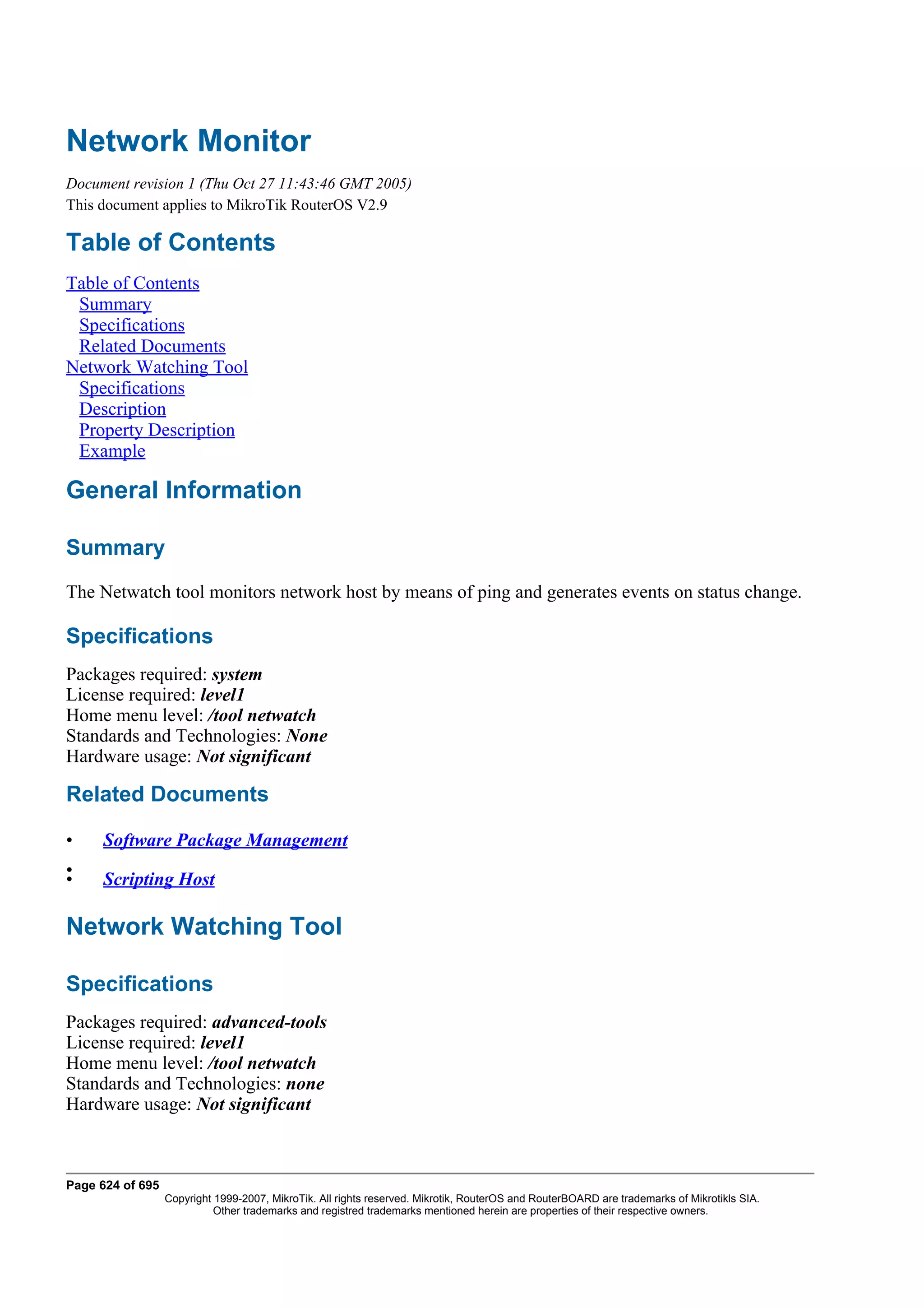 Network Monitor
Document revision 1 (Thu Oct 27 11:43:46 GMT 2005)
This document applies to MikroTik RouterOS V2.9

Table of Contents
Table of Contents
 Summary
 Specifications
 Related Documents
Network Watching Tool
 Specifications
 Description
 Property Description
 Example

General Information

Summary
The Netwatch tool monitors network host by means of ping and generates events on status change.

Specifications
Packages required: system
License required: level1
Home menu level: /tool netwatch
Standards and Technologies: None
Hardware usage: Not significant

Related Documents

•    Software Package Management
•
•    Scripting Host

Network Watching Tool

Specifications
Packages required: advanced-tools
License required: level1
Home menu level: /tool netwatch
Standards and Technologies: none
Hardware usage: Not significant



Page 624 of 695
                  Copyright 1999-2007, MikroTik. All rights reserved. Mikrotik, RouterOS and RouterBOARD are trademarks of Mikrotikls SIA.
                            Other trademarks and registred trademarks mentioned herein are properties of their respective owners.
 