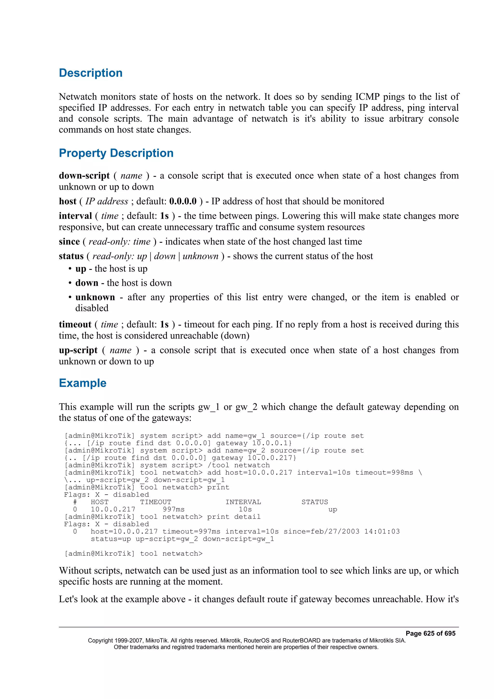 Description
Netwatch monitors state of hosts on the network. It does so by sending ICMP pings to the list of
specified IP addresses. For each entry in netwatch table you can specify IP address, ping interval
and console scripts. The main advantage of netwatch is it's ability to issue arbitrary console
commands on host state changes.

Property Description
down-script ( name ) - a console script that is executed once when state of a host changes from
unknown or up to down
host ( IP address ; default: 0.0.0.0 ) - IP address of host that should be monitored
interval ( time ; default: 1s ) - the time between pings. Lowering this will make state changes more
responsive, but can create unnecessary traffic and consume system resources
since ( read-only: time ) - indicates when state of the host changed last time
status ( read-only: up | down | unknown ) - shows the current status of the host
  • up - the host is up
  • down - the host is down
  • unknown - after any properties of this list entry were changed, or the item is enabled or
    disabled
timeout ( time ; default: 1s ) - timeout for each ping. If no reply from a host is received during this
time, the host is considered unreachable (down)
up-script ( name ) - a console script that is executed once when state of a host changes from
unknown or down to up

Example
This example will run the scripts gw_1 or gw_2 which change the default gateway depending on
the status of one of the gateways:
 [admin@MikroTik] system script> add name=gw_1 source={/ip route set
 {... [/ip route find dst 0.0.0.0] gateway 10.0.0.1}
 [admin@MikroTik] system script> add name=gw_2 source={/ip route set
 {.. [/ip route find dst 0.0.0.0] gateway 10.0.0.217}
 [admin@MikroTik] system script> /tool netwatch
 [admin@MikroTik] tool netwatch> add host=10.0.0.217 interval=10s timeout=998ms 
 ... up-script=gw_2 down-script=gw_1
 [admin@MikroTik] tool netwatch> print
 Flags: X - disabled
   #   HOST       TIMEOUT            INTERVAL         STATUS
   0   10.0.0.217      997ms            10s                  up
 [admin@MikroTik] tool netwatch> print detail
 Flags: X - disabled
   0   host=10.0.0.217 timeout=997ms interval=10s since=feb/27/2003 14:01:03
       status=up up-script=gw_2 down-script=gw_1
 [admin@MikroTik] tool netwatch>

Without scripts, netwatch can be used just as an information tool to see which links are up, or which
specific hosts are running at the moment.
Let's look at the example above - it changes default route if gateway becomes unreachable. How it's


                                                                                                                              Page 625 of 695
       Copyright 1999-2007, MikroTik. All rights reserved. Mikrotik, RouterOS and RouterBOARD are trademarks of Mikrotikls SIA.
                 Other trademarks and registred trademarks mentioned herein are properties of their respective owners.
 