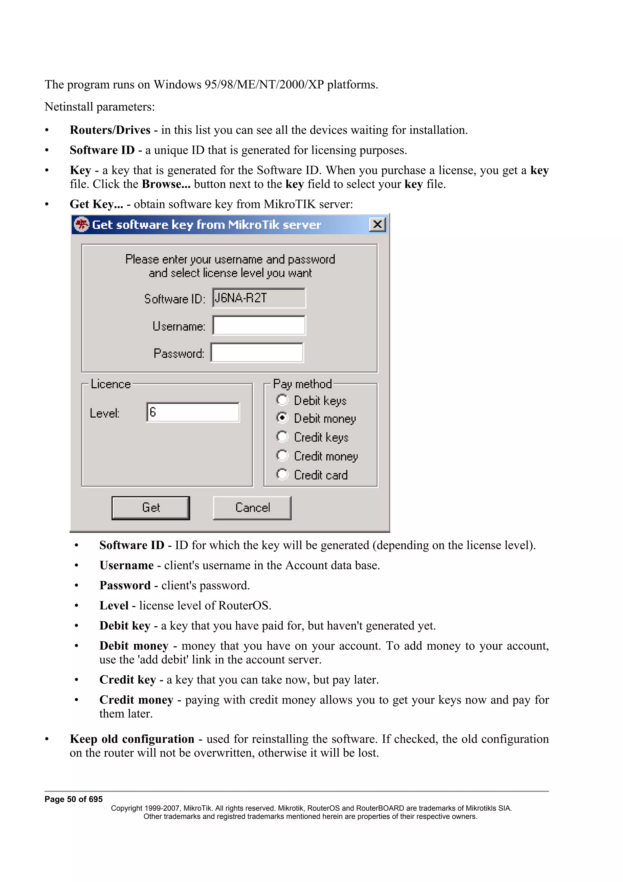 The program runs on Windows 95/98/ME/NT/2000/XP platforms.
Netinstall parameters:
•     Routers/Drives - in this list you can see all the devices waiting for installation.
•     Software ID - a unique ID that is generated for licensing purposes.
•     Key - a key that is generated for the Software ID. When you purchase a license, you get a key
      file. Click the Browse... button next to the key field to select your key file.
•     Get Key... - obtain software key from MikroTIK server:




       •     Software ID - ID for which the key will be generated (depending on the license level).
       •     Username - client's username in the Account data base.
       •     Password - client's password.
       •     Level - license level of RouterOS.
       •     Debit key - a key that you have paid for, but haven't generated yet.
       •     Debit money - money that you have on your account. To add money to your account,
             use the 'add debit' link in the account server.
       •     Credit key - a key that you can take now, but pay later.
       •     Credit money - paying with credit money allows you to get your keys now and pay for
             them later.

•     Keep old configuration - used for reinstalling the software. If checked, the old configuration
      on the router will not be overwritten, otherwise it will be lost.


Page 50 of 695
                 Copyright 1999-2007, MikroTik. All rights reserved. Mikrotik, RouterOS and RouterBOARD are trademarks of Mikrotikls SIA.
                           Other trademarks and registred trademarks mentioned herein are properties of their respective owners.
 