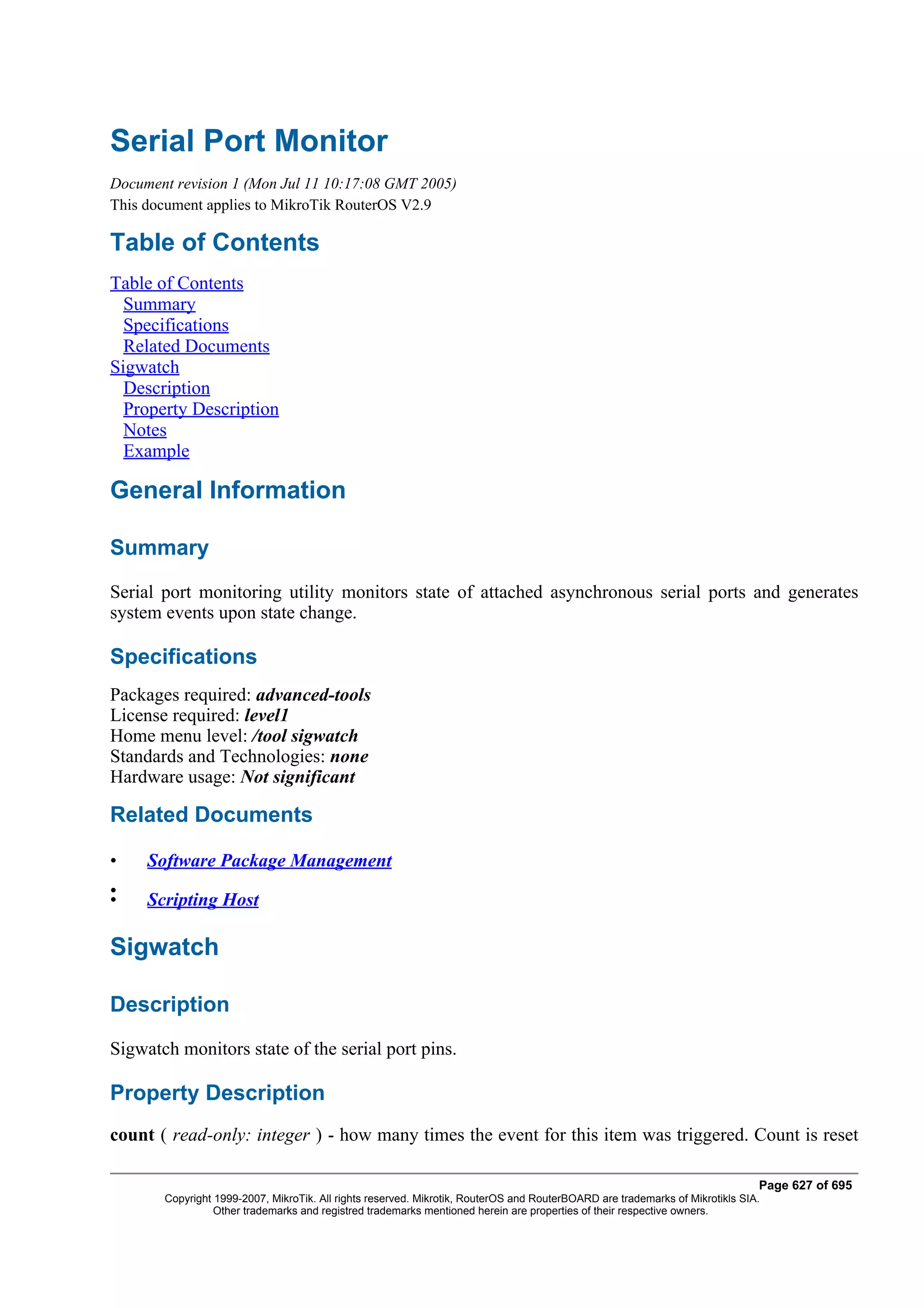 Serial Port Monitor
Document revision 1 (Mon Jul 11 10:17:08 GMT 2005)
This document applies to MikroTik RouterOS V2.9

Table of Contents
Table of Contents
  Summary
  Specifications
  Related Documents
Sigwatch
  Description
  Property Description
  Notes
  Example

General Information

Summary
Serial port monitoring utility monitors state of attached asynchronous serial ports and generates
system events upon state change.

Specifications
Packages required: advanced-tools
License required: level1
Home menu level: /tool sigwatch
Standards and Technologies: none
Hardware usage: Not significant

Related Documents

•    Software Package Management
•
•    Scripting Host

Sigwatch

Description
Sigwatch monitors state of the serial port pins.

Property Description
count ( read-only: integer ) - how many times the event for this item was triggered. Count is reset

                                                                                                                              Page 627 of 695
       Copyright 1999-2007, MikroTik. All rights reserved. Mikrotik, RouterOS and RouterBOARD are trademarks of Mikrotikls SIA.
                 Other trademarks and registred trademarks mentioned herein are properties of their respective owners.
 