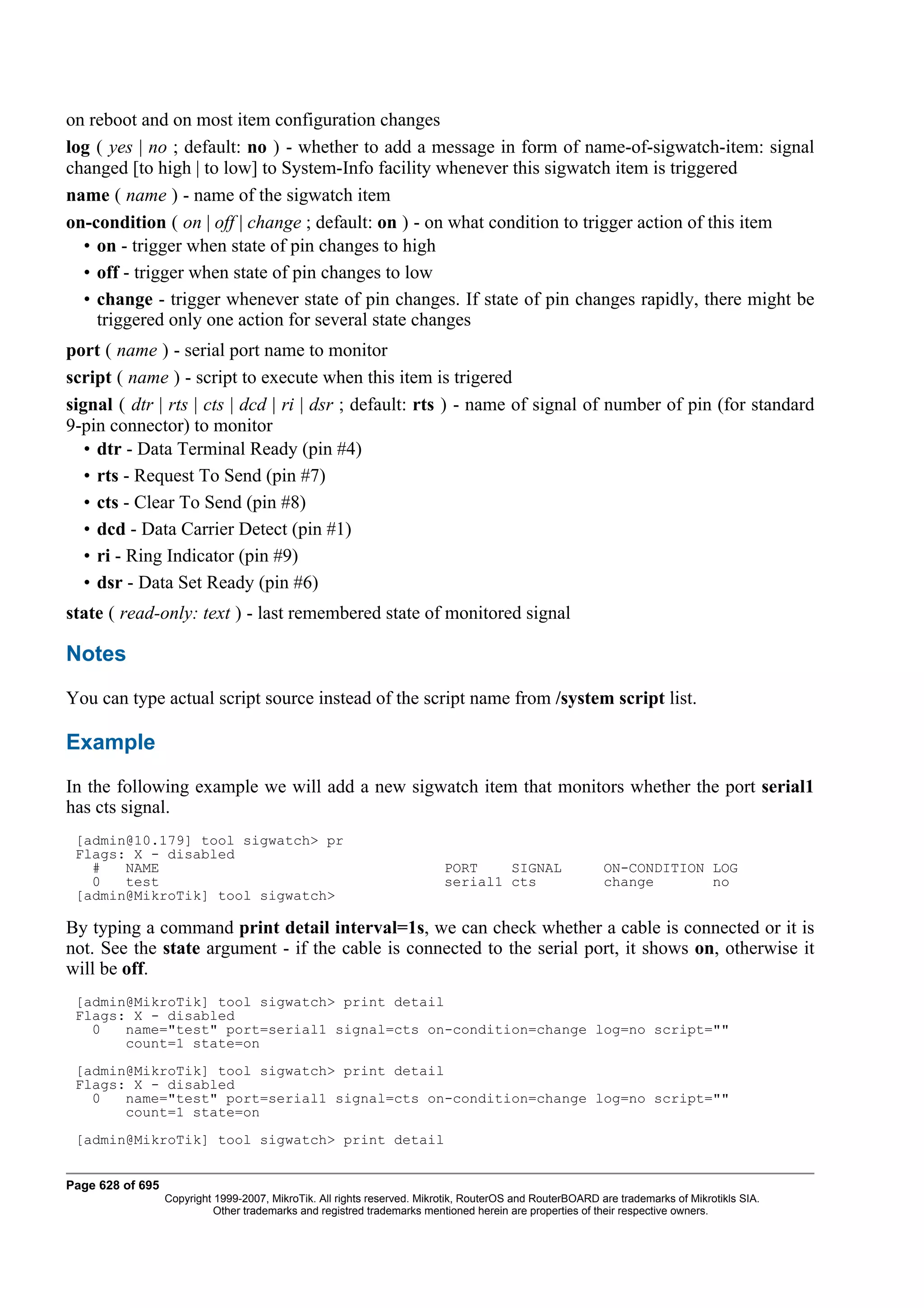 on reboot and on most item configuration changes
log ( yes | no ; default: no ) - whether to add a message in form of name-of-sigwatch-item: signal
changed [to high | to low] to System-Info facility whenever this sigwatch item is triggered
name ( name ) - name of the sigwatch item
on-condition ( on | off | change ; default: on ) - on what condition to trigger action of this item
  • on - trigger when state of pin changes to high
  • off - trigger when state of pin changes to low
  • change - trigger whenever state of pin changes. If state of pin changes rapidly, there might be
    triggered only one action for several state changes
port ( name ) - serial port name to monitor
script ( name ) - script to execute when this item is trigered
signal ( dtr | rts | cts | dcd | ri | dsr ; default: rts ) - name of signal of number of pin (for standard
9-pin connector) to monitor
   • dtr - Data Terminal Ready (pin #4)
   • rts - Request To Send (pin #7)
   • cts - Clear To Send (pin #8)
   • dcd - Data Carrier Detect (pin #1)
   • ri - Ring Indicator (pin #9)
   • dsr - Data Set Ready (pin #6)
state ( read-only: text ) - last remembered state of monitored signal

Notes
You can type actual script source instead of the script name from /system script list.

Example
In the following example we will add a new sigwatch item that monitors whether the port serial1
has cts signal.
 [admin@10.179] tool sigwatch> pr
 Flags: X - disabled
   #   NAME                                                               PORT    SIGNAL                  ON-CONDITION LOG
   0   test                                                               serial1 cts                     change       no
 [admin@MikroTik] tool sigwatch>

By typing a command print detail interval=1s, we can check whether a cable is connected or it is
not. See the state argument - if the cable is connected to the serial port, it shows on, otherwise it
will be off.
 [admin@MikroTik] tool sigwatch> print detail
 Flags: X - disabled
   0   name="test" port=serial1 signal=cts on-condition=change log=no script=""
       count=1 state=on
 [admin@MikroTik] tool sigwatch> print detail
 Flags: X - disabled
   0   name="test" port=serial1 signal=cts on-condition=change log=no script=""
       count=1 state=on
 [admin@MikroTik] tool sigwatch> print detail


Page 628 of 695
                  Copyright 1999-2007, MikroTik. All rights reserved. Mikrotik, RouterOS and RouterBOARD are trademarks of Mikrotikls SIA.
                            Other trademarks and registred trademarks mentioned herein are properties of their respective owners.
 