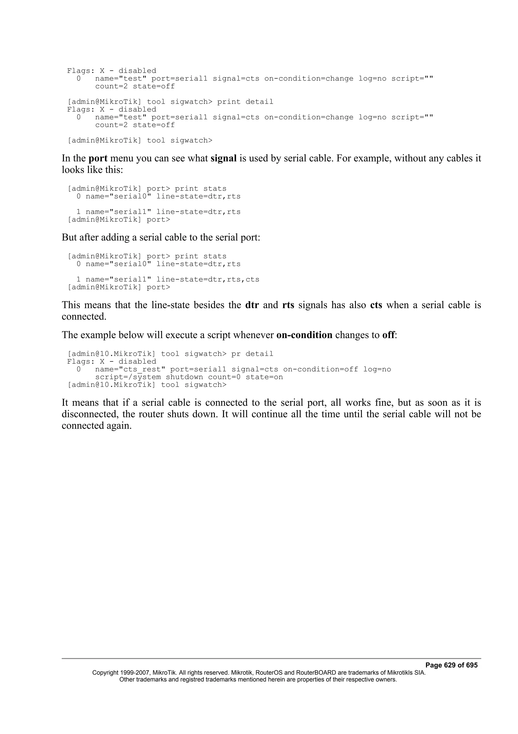 Flags: X - disabled
   0   name="test" port=serial1 signal=cts on-condition=change log=no script=""
       count=2 state=off
 [admin@MikroTik] tool sigwatch> print detail
 Flags: X - disabled
   0   name="test" port=serial1 signal=cts on-condition=change log=no script=""
       count=2 state=off
 [admin@MikroTik] tool sigwatch>

In the port menu you can see what signal is used by serial cable. For example, without any cables it
looks like this:
 [admin@MikroTik] port> print stats
   0 name="serial0" line-state=dtr,rts
   1 name="serial1" line-state=dtr,rts
 [admin@MikroTik] port>

But after adding a serial cable to the serial port:
 [admin@MikroTik] port> print stats
   0 name="serial0" line-state=dtr,rts
   1 name="serial1" line-state=dtr,rts,cts
 [admin@MikroTik] port>

This means that the line-state besides the dtr and rts signals has also cts when a serial cable is
connected.
The example below will execute a script whenever on-condition changes to off:
 [admin@10.MikroTik] tool sigwatch> pr detail
 Flags: X - disabled
   0   name="cts_rest" port=serial1 signal=cts on-condition=off log=no
       script=/system shutdown count=0 state=on
 [admin@10.MikroTik] tool sigwatch>

It means that if a serial cable is connected to the serial port, all works fine, but as soon as it is
disconnected, the router shuts down. It will continue all the time until the serial cable will not be
connected again.




                                                                                                                              Page 629 of 695
       Copyright 1999-2007, MikroTik. All rights reserved. Mikrotik, RouterOS and RouterBOARD are trademarks of Mikrotikls SIA.
                 Other trademarks and registred trademarks mentioned herein are properties of their respective owners.
 
