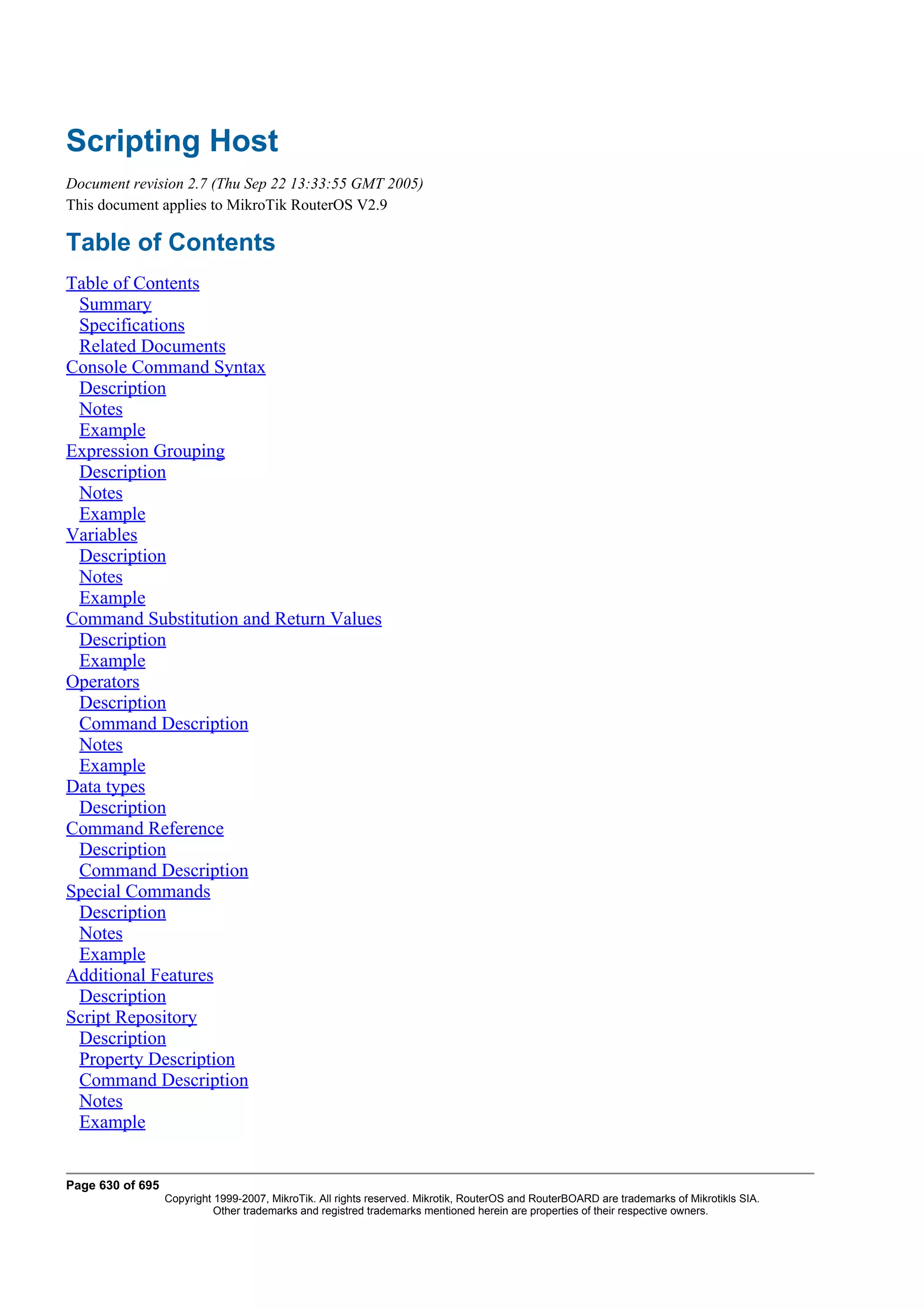 Scripting Host
Document revision 2.7 (Thu Sep 22 13:33:55 GMT 2005)
This document applies to MikroTik RouterOS V2.9

Table of Contents
Table of Contents
 Summary
 Specifications
 Related Documents
Console Command Syntax
 Description
 Notes
 Example
Expression Grouping
 Description
 Notes
 Example
Variables
 Description
 Notes
 Example
Command Substitution and Return Values
 Description
 Example
Operators
 Description
 Command Description
 Notes
 Example
Data types
 Description
Command Reference
 Description
 Command Description
Special Commands
 Description
 Notes
 Example
Additional Features
 Description
Script Repository
 Description
 Property Description
 Command Description
 Notes
 Example


Page 630 of 695
                  Copyright 1999-2007, MikroTik. All rights reserved. Mikrotik, RouterOS and RouterBOARD are trademarks of Mikrotikls SIA.
                            Other trademarks and registred trademarks mentioned herein are properties of their respective owners.
 