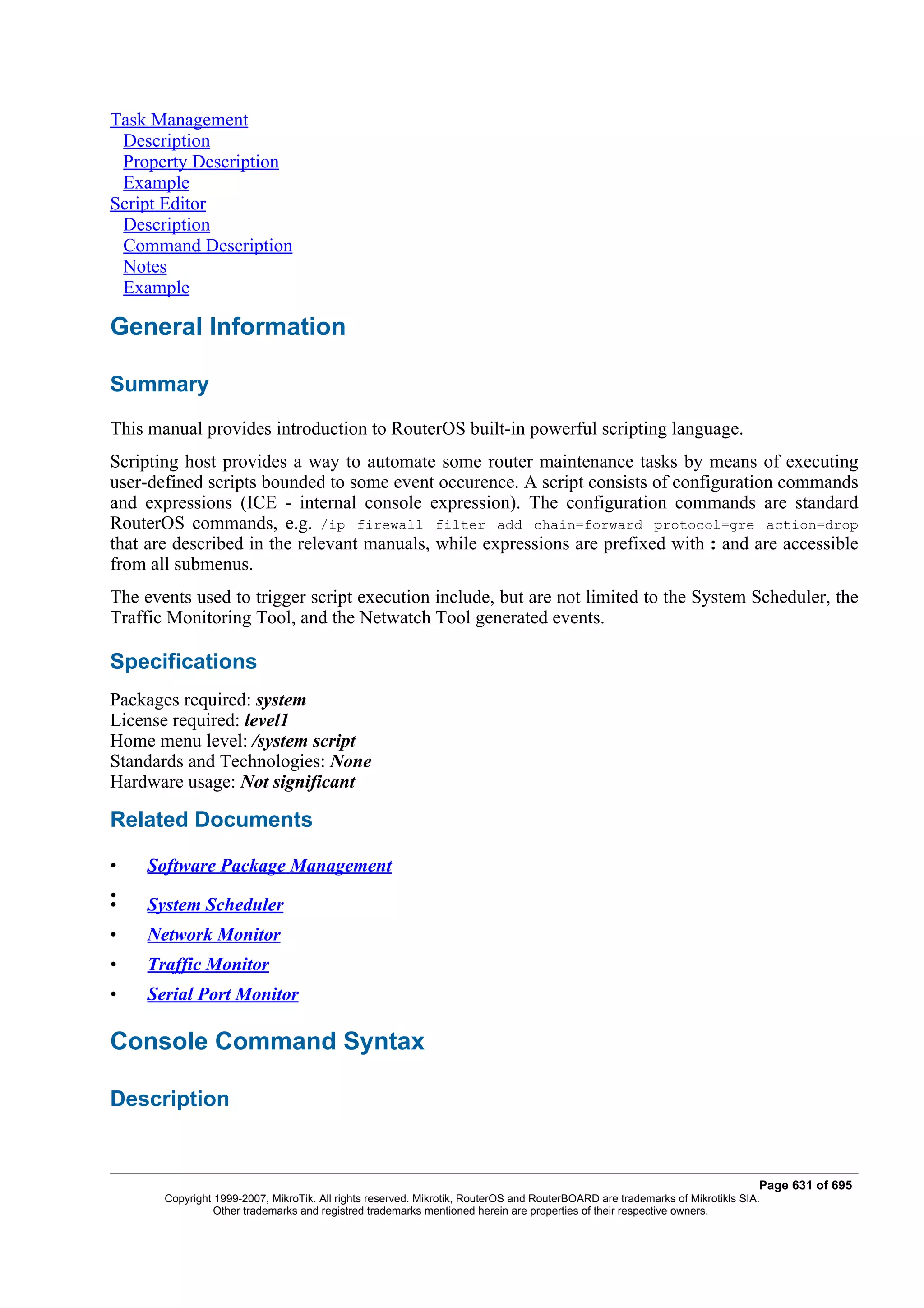Task Management
 Description
 Property Description
 Example
Script Editor
 Description
 Command Description
 Notes
 Example

General Information

Summary
This manual provides introduction to RouterOS built-in powerful scripting language.
Scripting host provides a way to automate some router maintenance tasks by means of executing
user-defined scripts bounded to some event occurence. A script consists of configuration commands
and expressions (ICE - internal console expression). The configuration commands are standard
RouterOS commands, e.g. /ip firewall filter add chain=forward protocol=gre action=drop
that are described in the relevant manuals, while expressions are prefixed with : and are accessible
from all submenus.
The events used to trigger script execution include, but are not limited to the System Scheduler, the
Traffic Monitoring Tool, and the Netwatch Tool generated events.

Specifications
Packages required: system
License required: level1
Home menu level: /system script
Standards and Technologies: None
Hardware usage: Not significant

Related Documents

•    Software Package Management
•
•    System Scheduler
•    Network Monitor
•    Traffic Monitor
•    Serial Port Monitor

Console Command Syntax

Description


                                                                                                                              Page 631 of 695
       Copyright 1999-2007, MikroTik. All rights reserved. Mikrotik, RouterOS and RouterBOARD are trademarks of Mikrotikls SIA.
                 Other trademarks and registred trademarks mentioned herein are properties of their respective owners.
 
