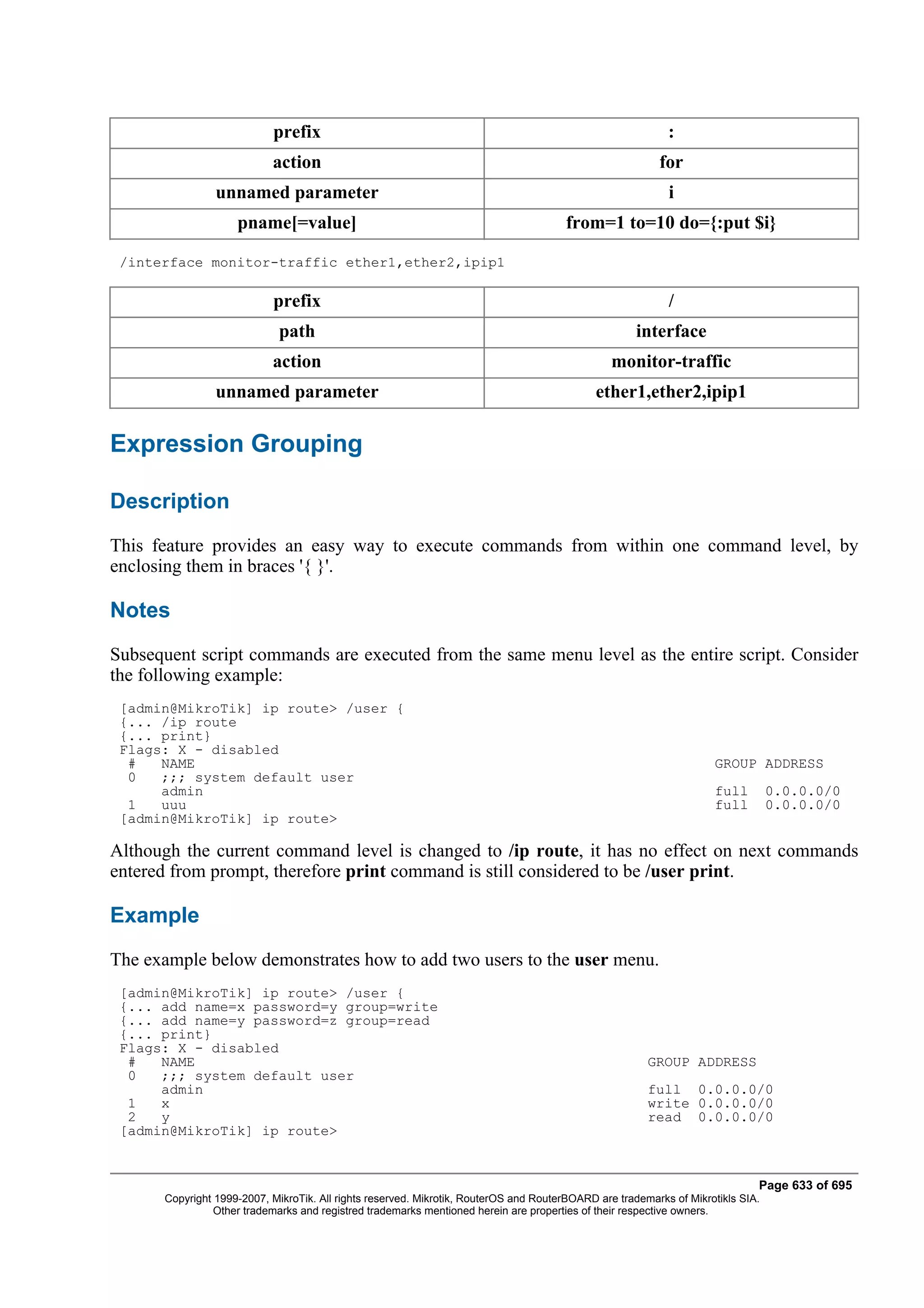 prefix                                                                          :
                           action                                                                        for
                unnamed parameter                                                                          i
                    pname[=value]                                                     from=1 to=10 do={:put $i}

 /interface monitor-traffic ether1,ether2,ipip1

                           prefix                                                                          /
                             path                                                                    interface
                           action                                                               monitor-traffic
                unnamed parameter                                                           ether1,ether2,ipip1

Expression Grouping

Description
This feature provides an easy way to execute commands from within one command level, by
enclosing them in braces '{ }'.

Notes
Subsequent script commands are executed from the same menu level as the entire script. Consider
the following example:
 [admin@MikroTik] ip route> /user {
 {... /ip route
 {... print}
 Flags: X - disabled
  #   NAME                                                                                                          GROUP ADDRESS
  0   ;;; system default user
      admin                                                                                                         full         0.0.0.0/0
  1   uuu                                                                                                           full         0.0.0.0/0
 [admin@MikroTik] ip route>

Although the current command level is changed to /ip route, it has no effect on next commands
entered from prompt, therefore print command is still considered to be /user print.

Example
The example below demonstrates how to add two users to the user menu.
 [admin@MikroTik] ip route> /user {
 {... add name=x password=y group=write
 {... add name=y password=z group=read
 {... print}
 Flags: X - disabled
  #   NAME                                                                                             GROUP ADDRESS
  0   ;;; system default user
      admin                                                                                            full 0.0.0.0/0
  1   x                                                                                                write 0.0.0.0/0
  2   y                                                                                                read 0.0.0.0/0
 [admin@MikroTik] ip route>


                                                                                                                             Page 633 of 695
      Copyright 1999-2007, MikroTik. All rights reserved. Mikrotik, RouterOS and RouterBOARD are trademarks of Mikrotikls SIA.
                Other trademarks and registred trademarks mentioned herein are properties of their respective owners.
 