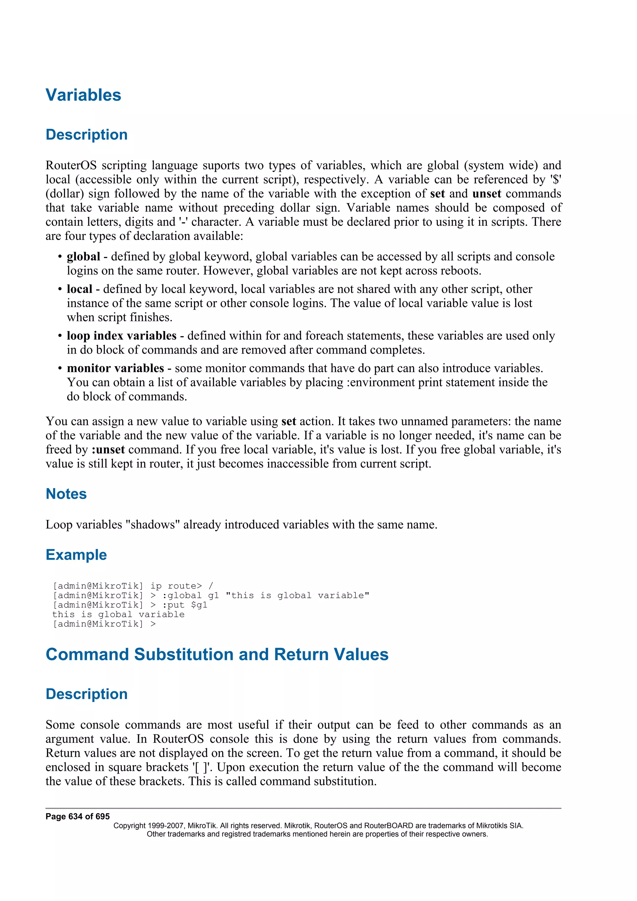 Variables

Description
RouterOS scripting language suports two types of variables, which are global (system wide) and
local (accessible only within the current script), respectively. A variable can be referenced by '$'
(dollar) sign followed by the name of the variable with the exception of set and unset commands
that take variable name without preceding dollar sign. Variable names should be composed of
contain letters, digits and '-' character. A variable must be declared prior to using it in scripts. There
are four types of declaration available:
  • global - defined by global keyword, global variables can be accessed by all scripts and console
    logins on the same router. However, global variables are not kept across reboots.
  • local - defined by local keyword, local variables are not shared with any other script, other
    instance of the same script or other console logins. The value of local variable value is lost
    when script finishes.
  • loop index variables - defined within for and foreach statements, these variables are used only
    in do block of commands and are removed after command completes.
  • monitor variables - some monitor commands that have do part can also introduce variables.
    You can obtain a list of available variables by placing :environment print statement inside the
    do block of commands.
You can assign a new value to variable using set action. It takes two unnamed parameters: the name
of the variable and the new value of the variable. If a variable is no longer needed, it's name can be
freed by :unset command. If you free local variable, it's value is lost. If you free global variable, it's
value is still kept in router, it just becomes inaccessible from current script.

Notes
Loop variables "shadows" already introduced variables with the same name.

Example
 [admin@MikroTik] ip route> /
 [admin@MikroTik] > :global g1 "this is global variable"
 [admin@MikroTik] > :put $g1
 this is global variable
 [admin@MikroTik] >


Command Substitution and Return Values

Description
Some console commands are most useful if their output can be feed to other commands as an
argument value. In RouterOS console this is done by using the return values from commands.
Return values are not displayed on the screen. To get the return value from a command, it should be
enclosed in square brackets '[ ]'. Upon execution the return value of the the command will become
the value of these brackets. This is called command substitution.

Page 634 of 695
                  Copyright 1999-2007, MikroTik. All rights reserved. Mikrotik, RouterOS and RouterBOARD are trademarks of Mikrotikls SIA.
                            Other trademarks and registred trademarks mentioned herein are properties of their respective owners.
 