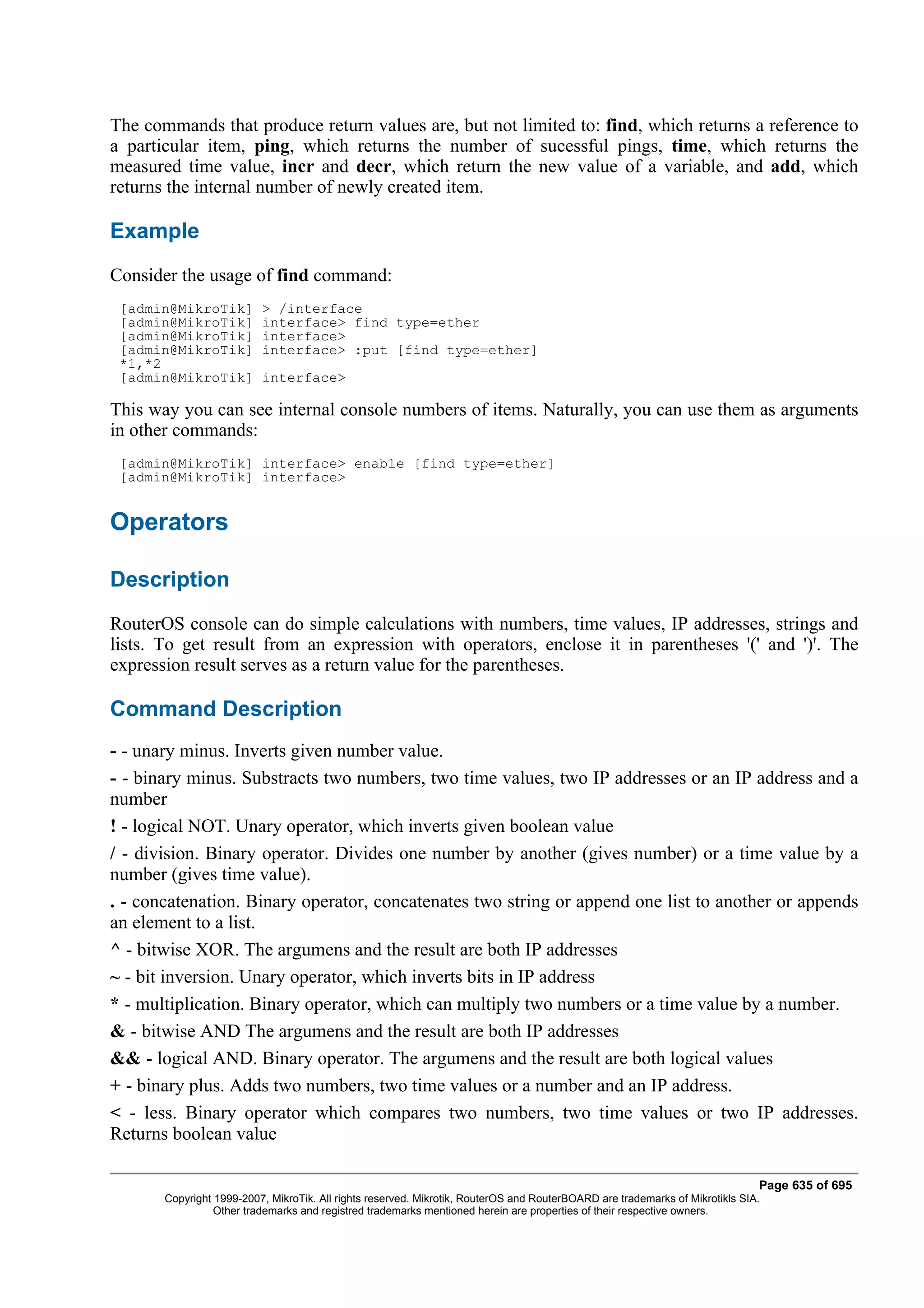 The commands that produce return values are, but not limited to: find, which returns a reference to
a particular item, ping, which returns the number of sucessful pings, time, which returns the
measured time value, incr and decr, which return the new value of a variable, and add, which
returns the internal number of newly created item.

Example
Consider the usage of find command:
 [admin@MikroTik]         > /interface
 [admin@MikroTik]         interface> find type=ether
 [admin@MikroTik]         interface>
 [admin@MikroTik]         interface> :put [find type=ether]
 *1,*2
 [admin@MikroTik]         interface>

This way you can see internal console numbers of items. Naturally, you can use them as arguments
in other commands:
 [admin@MikroTik] interface> enable [find type=ether]
 [admin@MikroTik] interface>


Operators

Description
RouterOS console can do simple calculations with numbers, time values, IP addresses, strings and
lists. To get result from an expression with operators, enclose it in parentheses '(' and ')'. The
expression result serves as a return value for the parentheses.

Command Description
- - unary minus. Inverts given number value.
- - binary minus. Substracts two numbers, two time values, two IP addresses or an IP address and a
number
! - logical NOT. Unary operator, which inverts given boolean value
/ - division. Binary operator. Divides one number by another (gives number) or a time value by a
number (gives time value).
. - concatenation. Binary operator, concatenates two string or append one list to another or appends
an element to a list.
^ - bitwise XOR. The argumens and the result are both IP addresses
~ - bit inversion. Unary operator, which inverts bits in IP address
* - multiplication. Binary operator, which can multiply two numbers or a time value by a number.
& - bitwise AND The argumens and the result are both IP addresses
&& - logical AND. Binary operator. The argumens and the result are both logical values
+ - binary plus. Adds two numbers, two time values or a number and an IP address.
< - less. Binary operator which compares two numbers, two time values or two IP addresses.
Returns boolean value

                                                                                                                              Page 635 of 695
       Copyright 1999-2007, MikroTik. All rights reserved. Mikrotik, RouterOS and RouterBOARD are trademarks of Mikrotikls SIA.
                 Other trademarks and registred trademarks mentioned herein are properties of their respective owners.
 