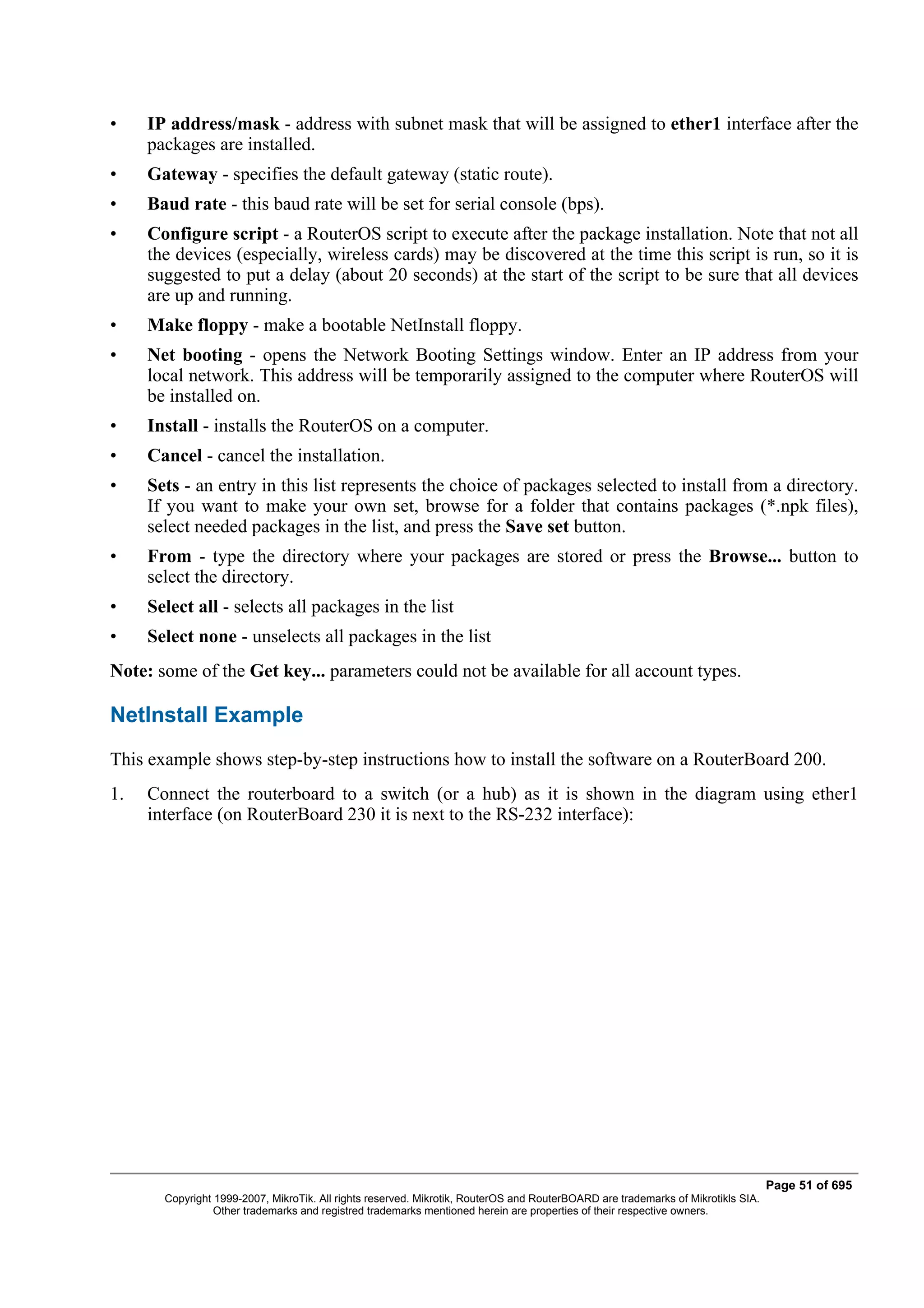 •    IP address/mask - address with subnet mask that will be assigned to ether1 interface after the
     packages are installed.
•    Gateway - specifies the default gateway (static route).
•    Baud rate - this baud rate will be set for serial console (bps).
•    Configure script - a RouterOS script to execute after the package installation. Note that not all
     the devices (especially, wireless cards) may be discovered at the time this script is run, so it is
     suggested to put a delay (about 20 seconds) at the start of the script to be sure that all devices
     are up and running.
•    Make floppy - make a bootable NetInstall floppy.
•    Net booting - opens the Network Booting Settings window. Enter an IP address from your
     local network. This address will be temporarily assigned to the computer where RouterOS will
     be installed on.
•    Install - installs the RouterOS on a computer.
•    Cancel - cancel the installation.
•    Sets - an entry in this list represents the choice of packages selected to install from a directory.
     If you want to make your own set, browse for a folder that contains packages (*.npk files),
     select needed packages in the list, and press the Save set button.
•    From - type the directory where your packages are stored or press the Browse... button to
     select the directory.
•    Select all - selects all packages in the list
•    Select none - unselects all packages in the list
Note: some of the Get key... parameters could not be available for all account types.

NetInstall Example
This example shows step-by-step instructions how to install the software on a RouterBoard 200.
1.   Connect the routerboard to a switch (or a hub) as it is shown in the diagram using ether1
     interface (on RouterBoard 230 it is next to the RS-232 interface):




                                                                                                                                  Page 51 of 695
       Copyright 1999-2007, MikroTik. All rights reserved. Mikrotik, RouterOS and RouterBOARD are trademarks of Mikrotikls SIA.
                 Other trademarks and registred trademarks mentioned herein are properties of their respective owners.
 