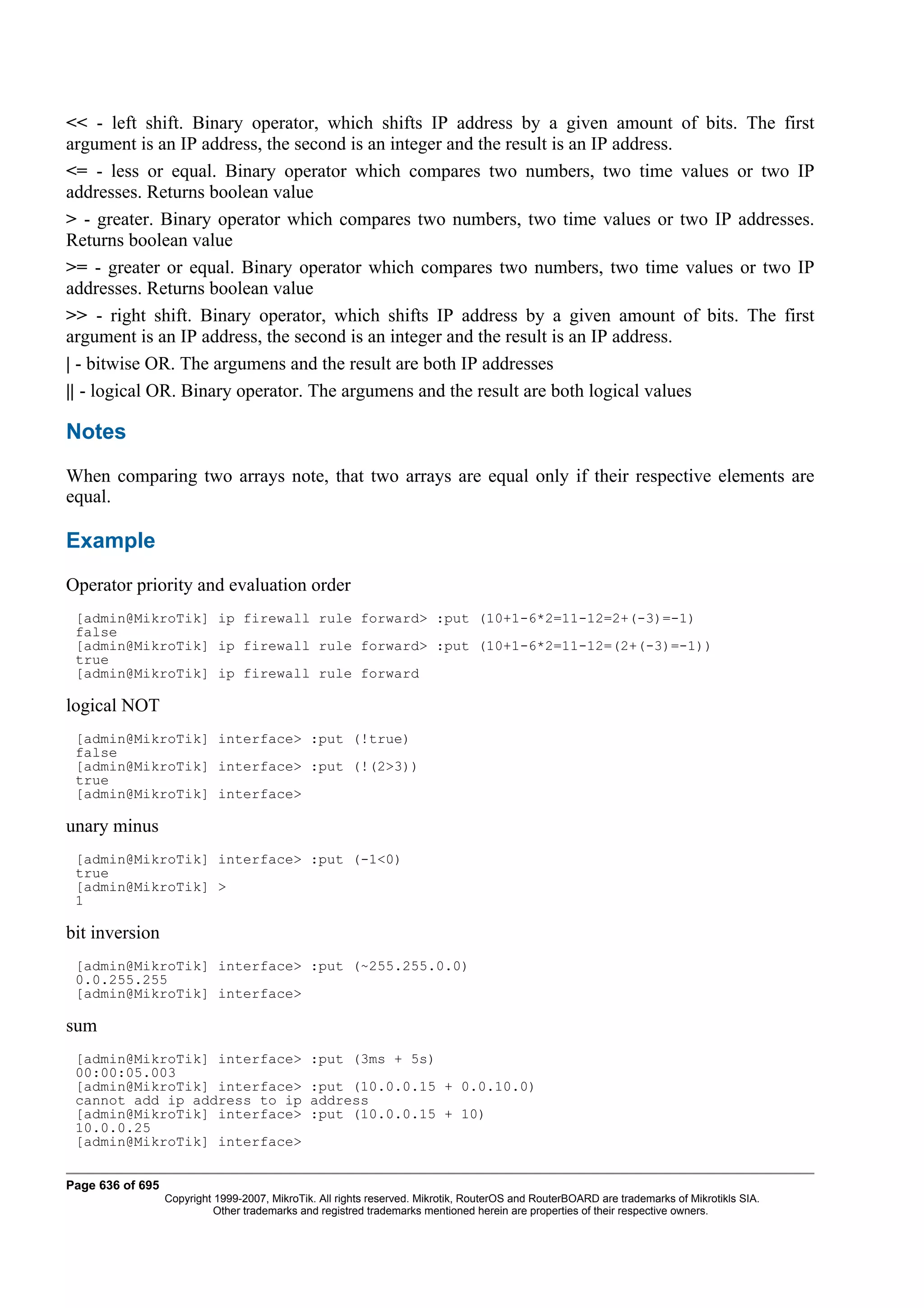 << - left shift. Binary operator, which shifts IP address by a given amount of bits. The first
argument is an IP address, the second is an integer and the result is an IP address.
<= - less or equal. Binary operator which compares two numbers, two time values or two IP
addresses. Returns boolean value
> - greater. Binary operator which compares two numbers, two time values or two IP addresses.
Returns boolean value
>= - greater or equal. Binary operator which compares two numbers, two time values or two IP
addresses. Returns boolean value
>> - right shift. Binary operator, which shifts IP address by a given amount of bits. The first
argument is an IP address, the second is an integer and the result is an IP address.
| - bitwise OR. The argumens and the result are both IP addresses
|| - logical OR. Binary operator. The argumens and the result are both logical values

Notes
When comparing two arrays note, that two arrays are equal only if their respective elements are
equal.

Example
Operator priority and evaluation order
 [admin@MikroTik] ip firewall rule forward> :put (10+1-6*2=11-12=2+(-3)=-1)
 false
 [admin@MikroTik] ip firewall rule forward> :put (10+1-6*2=11-12=(2+(-3)=-1))
 true
 [admin@MikroTik] ip firewall rule forward

logical NOT
 [admin@MikroTik] interface> :put (!true)
 false
 [admin@MikroTik] interface> :put (!(2>3))
 true
 [admin@MikroTik] interface>

unary minus
 [admin@MikroTik] interface> :put (-1<0)
 true
 [admin@MikroTik] >
 1

bit inversion
 [admin@MikroTik] interface> :put (~255.255.0.0)
 0.0.255.255
 [admin@MikroTik] interface>

sum
 [admin@MikroTik] interface>                   :put (3ms + 5s)
 00:00:05.003
 [admin@MikroTik] interface>                   :put (10.0.0.15 + 0.0.10.0)
 cannot add ip address to ip                   address
 [admin@MikroTik] interface>                   :put (10.0.0.15 + 10)
 10.0.0.25
 [admin@MikroTik] interface>


Page 636 of 695
                  Copyright 1999-2007, MikroTik. All rights reserved. Mikrotik, RouterOS and RouterBOARD are trademarks of Mikrotikls SIA.
                            Other trademarks and registred trademarks mentioned herein are properties of their respective owners.
 
