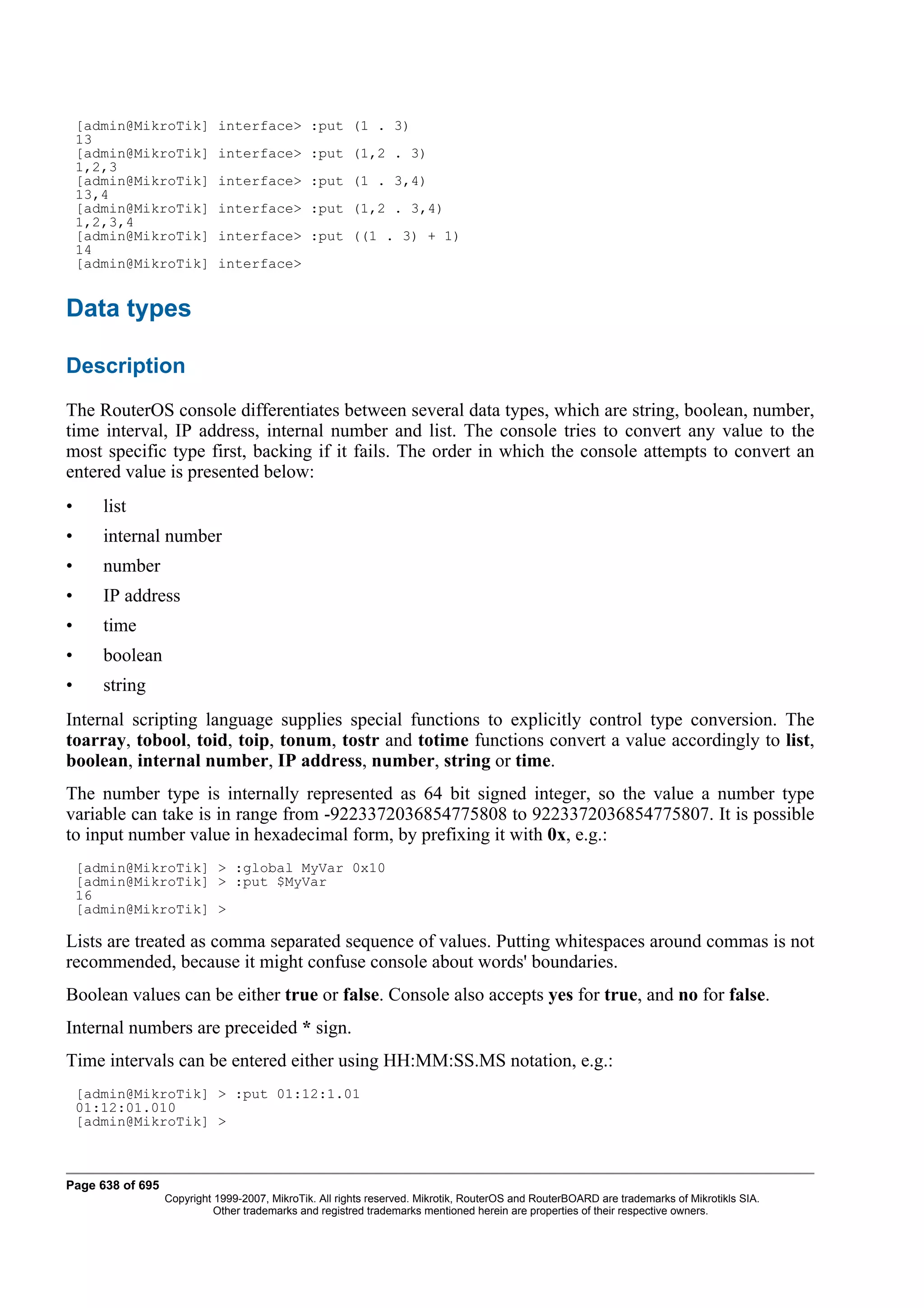 [admin@MikroTik]        interface> :put (1 . 3)
    13
    [admin@MikroTik]        interface> :put (1,2 . 3)
    1,2,3
    [admin@MikroTik]        interface> :put (1 . 3,4)
    13,4
    [admin@MikroTik]        interface> :put (1,2 . 3,4)
    1,2,3,4
    [admin@MikroTik]        interface> :put ((1 . 3) + 1)
    14
    [admin@MikroTik]        interface>


Data types

Description
The RouterOS console differentiates between several data types, which are string, boolean, number,
time interval, IP address, internal number and list. The console tries to convert any value to the
most specific type first, backing if it fails. The order in which the console attempts to convert an
entered value is presented below:
•      list
•      internal number
•      number
•      IP address
•      time
•      boolean
•      string
Internal scripting language supplies special functions to explicitly control type conversion. The
toarray, tobool, toid, toip, tonum, tostr and totime functions convert a value accordingly to list,
boolean, internal number, IP address, number, string or time.
The number type is internally represented as 64 bit signed integer, so the value a number type
variable can take is in range from -9223372036854775808 to 9223372036854775807. It is possible
to input number value in hexadecimal form, by prefixing it with 0x, e.g.:
    [admin@MikroTik] > :global MyVar 0x10
    [admin@MikroTik] > :put $MyVar
    16
    [admin@MikroTik] >

Lists are treated as comma separated sequence of values. Putting whitespaces around commas is not
recommended, because it might confuse console about words' boundaries.
Boolean values can be either true or false. Console also accepts yes for true, and no for false.
Internal numbers are preceided * sign.
Time intervals can be entered either using HH:MM:SS.MS notation, e.g.:
    [admin@MikroTik] > :put 01:12:1.01
    01:12:01.010
    [admin@MikroTik] >



Page 638 of 695
                  Copyright 1999-2007, MikroTik. All rights reserved. Mikrotik, RouterOS and RouterBOARD are trademarks of Mikrotikls SIA.
                            Other trademarks and registred trademarks mentioned herein are properties of their respective owners.
 