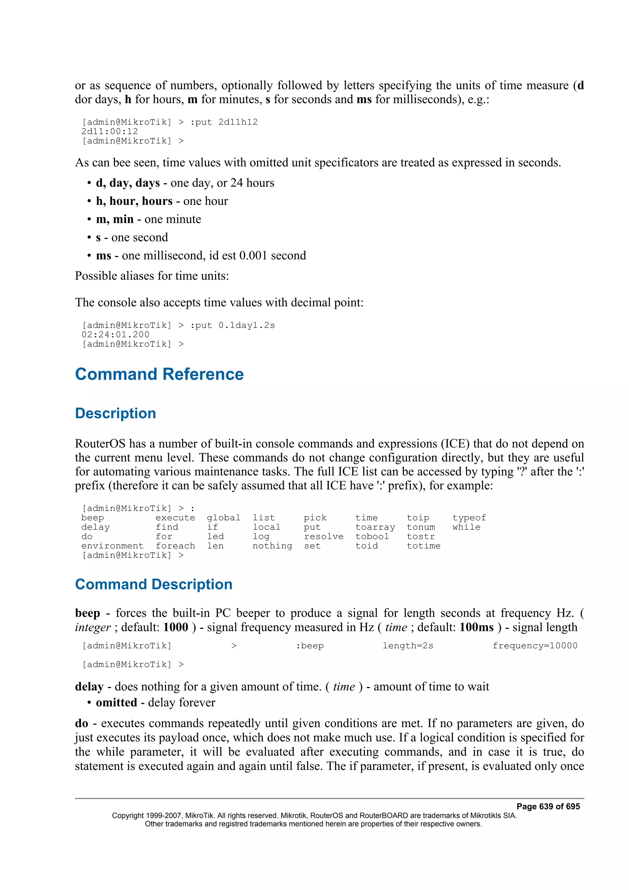or as sequence of numbers, optionally followed by letters specifying the units of time measure (d
dor days, h for hours, m for minutes, s for seconds and ms for milliseconds), e.g.:
 [admin@MikroTik] > :put 2d11h12
 2d11:00:12
 [admin@MikroTik] >

As can bee seen, time values with omitted unit specificators are treated as expressed in seconds.
  •   d, day, days - one day, or 24 hours
  •   h, hour, hours - one hour
  •   m, min - one minute
  •   s - one second
  •   ms - one millisecond, id est 0.001 second
Possible aliases for time units:

The console also accepts time values with decimal point:
 [admin@MikroTik] > :put 0.1day1.2s
 02:24:01.200
 [admin@MikroTik] >


Command Reference

Description
RouterOS has a number of built-in console commands and expressions (ICE) that do not depend on
the current menu level. These commands do not change configuration directly, but they are useful
for automating various maintenance tasks. The full ICE list can be accessed by typing '?' after the ':'
prefix (therefore it can be safely assumed that all ICE have ':' prefix), for example:
 [admin@MikroTik] > :
 beep         execute                global       list           pick            time           toip         typeof
 delay        find                   if           local          put             toarray        tonum        while
 do           for                    led          log            resolve         tobool         tostr
 environment foreach                 len          nothing        set             toid           totime
 [admin@MikroTik] >


Command Description
beep - forces the built-in PC beeper to produce a signal for length seconds at frequency Hz. (
integer ; default: 1000 ) - signal frequency measured in Hz ( time ; default: 100ms ) - signal length
 [admin@MikroTik]                           >                  :beep                     length=2s                       frequency=10000
 [admin@MikroTik] >

delay - does nothing for a given amount of time. ( time ) - amount of time to wait
  • omitted - delay forever
do - executes commands repeatedly until given conditions are met. If no parameters are given, do
just executes its payload once, which does not make much use. If a logical condition is specified for
the while parameter, it will be evaluated after executing commands, and in case it is true, do
statement is executed again and again until false. The if parameter, if present, is evaluated only once


                                                                                                                                Page 639 of 695
         Copyright 1999-2007, MikroTik. All rights reserved. Mikrotik, RouterOS and RouterBOARD are trademarks of Mikrotikls SIA.
                   Other trademarks and registred trademarks mentioned herein are properties of their respective owners.
 