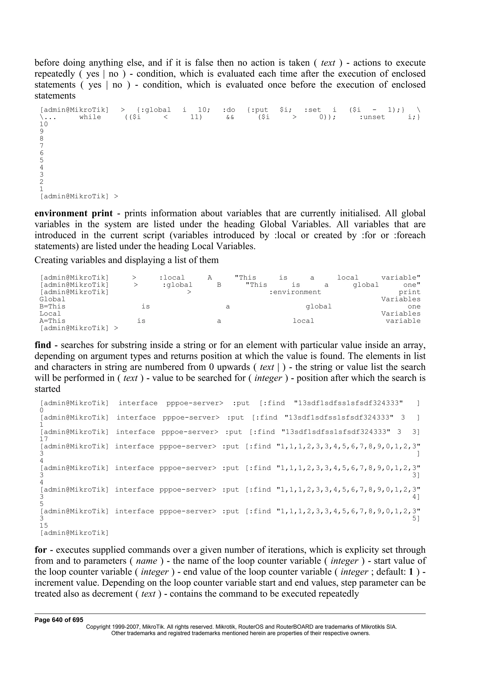 before doing anything else, and if it is false then no action is taken ( text ) - actions to execute
repeatedly ( yes | no ) - condition, which is evaluated each time after the execution of enclosed
statements ( yes | no ) - condition, which is evaluated once before the execution of enclosed
statements
 [admin@MikroTik]   >   {:global                       i     10;        :do    {:put        $i;  :set  i               ($i   -   1);}   
 ...     while      (($i     <                            11)           &&      ($i           >    0));                  :unset      i;}
 10
 9
 8
 7
 6
 5
 4
 3
 2
 1
 [admin@MikroTik] >

environment print - prints information about variables that are currently initialised. All global
variables in the system are listed under the heading Global Variables. All variables that are
introduced in the current script (variables introduced by :local or created by :for or :foreach
statements) are listed under the heading Local Variables.
Creating variables and displaying a list of them
 [admin@MikroTik]                  >          :local            A           "This           is   a         local      variable"
 [admin@MikroTik]                  >           :global              B          "This         is      a         global      one"
 [admin@MikroTik]                                    >                                  :environment                      print
 Global                                                                                                               Variables
 B=This                                is                               a                           global                  one
 Local                                                                                                                Variables
 A=This                              is                             a                            local                 variable
 [admin@MikroTik] >

find - searches for substring inside a string or for an element with particular value inside an array,
depending on argument types and returns position at which the value is found. The elements in list
and characters in string are numbered from 0 upwards ( text | ) - the string or value list the search
will be performed in ( text ) - value to be searched for ( integer ) - position after which the search is
started
 [admin@MikroTik]             interface          pppoe-server>              :put    [:find        "13sdf1sdfss1sfsdf324333"                   ]
 0
 [admin@MikroTik]            interface pppoe-server> :put [:find "13sdf1sdfss1sfsdf324333" 3                                                 ]
 1
 [admin@MikroTik]            interface pppoe-server> :put [:find "13sdf1sdfss1sfsdf324333" 3                                                 3]
 17
 [admin@MikroTik]            interface pppoe-server> :put [:find "1,1,1,2,3,3,4,5,6,7,8,9,0,1,2,3"
 3                                                                                               ]
 4
 [admin@MikroTik]            interface pppoe-server> :put [:find "1,1,1,2,3,3,4,5,6,7,8,9,0,1,2,3"
 3                                                                                              3]
 4
 [admin@MikroTik]            interface pppoe-server> :put [:find "1,1,1,2,3,3,4,5,6,7,8,9,0,1,2,3"
 3                                                                                              4]
 5
 [admin@MikroTik]            interface pppoe-server> :put [:find "1,1,1,2,3,3,4,5,6,7,8,9,0,1,2,3"
 3                                                                                              5]
 15
 [admin@MikroTik]

for - executes supplied commands over a given number of iterations, which is explicity set through
from and to parameters ( name ) - the name of the loop counter variable ( integer ) - start value of
the loop counter variable ( integer ) - end value of the loop counter variable ( integer ; default: 1 ) -
increment value. Depending on the loop counter variable start and end values, step parameter can be
treated also as decrement ( text ) - contains the command to be executed repeatedly

Page 640 of 695
                  Copyright 1999-2007, MikroTik. All rights reserved. Mikrotik, RouterOS and RouterBOARD are trademarks of Mikrotikls SIA.
                            Other trademarks and registred trademarks mentioned herein are properties of their respective owners.
 