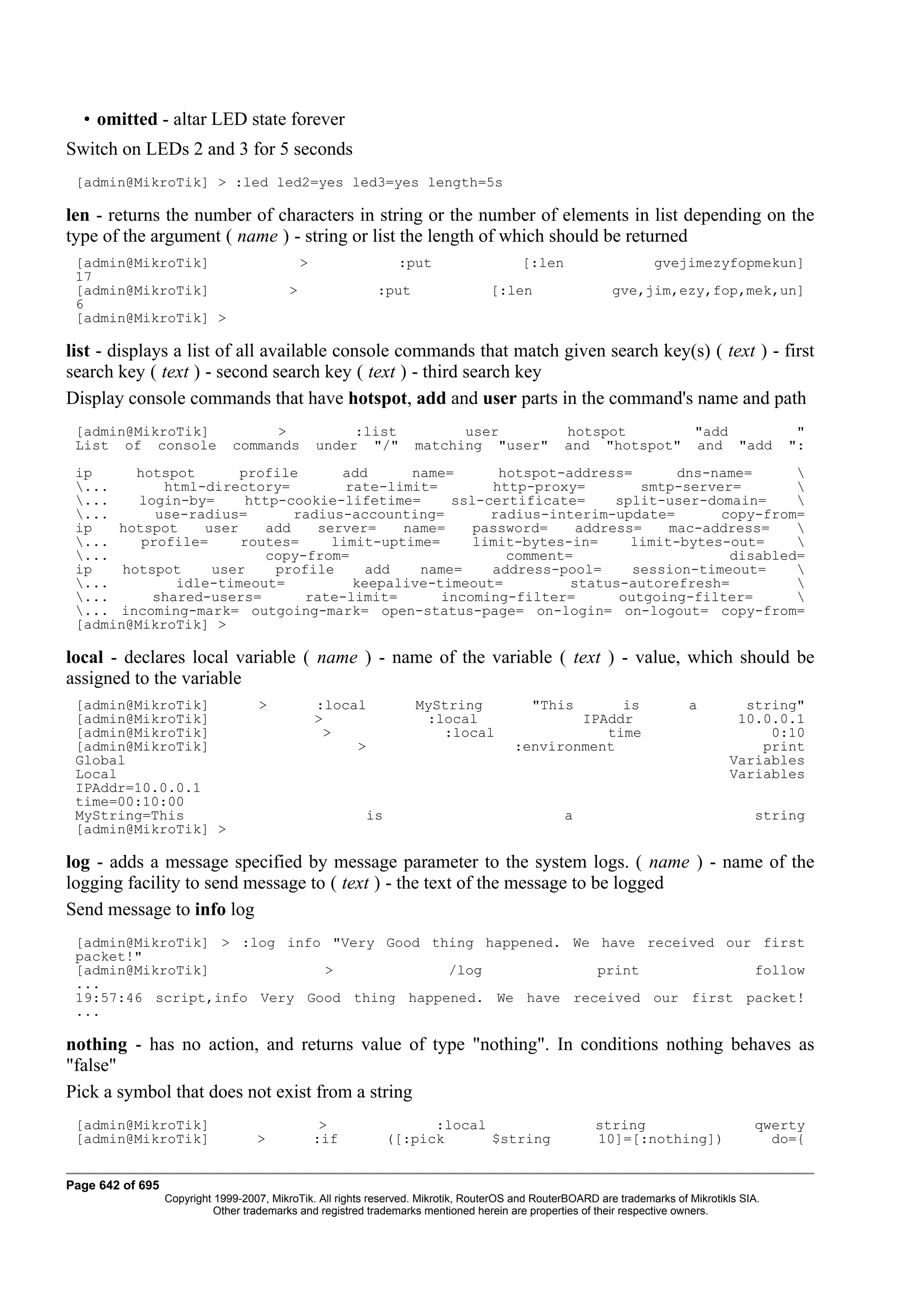 • omitted - altar LED state forever
Switch on LEDs 2 and 3 for 5 seconds
 [admin@MikroTik] > :led led2=yes led3=yes length=5s

len - returns the number of characters in string or the number of elements in list depending on the
type of the argument ( name ) - string or list the length of which should be returned
 [admin@MikroTik]                              >                 :put                     [:len                     gvejimezyfopmekun]
 17
 [admin@MikroTik]                          >                :put                   [:len                    gve,jim,ezy,fop,mek,un]
 6
 [admin@MikroTik] >

list - displays a list of all available console commands that match given search key(s) ( text ) - first
search key ( text ) - second search key ( text ) - third search key
Display console commands that have hotspot, add and user parts in the command's name and path
 [admin@MikroTik]                   >                   :list             user                    hotspot       "add                          "
 List of console               commands            under "/"        matching "user"               and "hotspot" and "add                     ":
 ip      hotspot       profile      add      name=      hotspot-address=       dns-name=     
 ...        html-directory=         rate-limit=       http-proxy=        smtp-server=       
 ...    login-by=      http-cookie-lifetime=     ssl-certificate=     split-user-domain=    
 ...       use-radius=       radius-accounting=       radius-interim-update=       copy-from=
 ip   hotspot     user    add    server=    name=    password=    address=    mac-address=   
 ...     profile=     routes=     limit-uptime=     limit-bytes-in=     limit-bytes-out=    
 ...                     copy-from=                     comment=                    disabled=
 ip    hotspot     user     profile     add   name=    address-pool=     session-timeout=    
 ...         idle-timeout=           keepalive-timeout=         status-autorefresh=         
 ...      shared-users=        rate-limit=      incoming-filter=      outgoing-filter=      
 ... incoming-mark= outgoing-mark= open-status-page= on-login= on-logout= copy-from=
 [admin@MikroTik] >

local - declares local variable ( name ) - name of the variable ( text ) - value, which should be
assigned to the variable
 [admin@MikroTik]                   >              :local           MyString                "This    is                    a         string"
 [admin@MikroTik]                                  >                 :local                     IPAddr                              10.0.0.1
 [admin@MikroTik]                                    >                 :local                      time                                 0:10
 [admin@MikroTik]                                       >                               :environment                                   print
 Global                                                                                                                            Variables
 Local                                                                                                                             Variables
 IPAddr=10.0.0.1
 time=00:10:00
 MyString=This                                            is                                      a                                     string
 [admin@MikroTik] >

log - adds a message specified by message parameter to the system logs. ( name ) - name of the
logging facility to send message to ( text ) - the text of the message to be logged
Send message to info log
 [admin@MikroTik] > :log info "Very Good thing happened. We have received our first
 packet!"
 [admin@MikroTik]            >             /log             print            follow
 ...
 19:57:46 script,info Very Good thing happened. We have received our first packet!
 ...

nothing - has no action, and returns value of type "nothing". In conditions nothing behaves as
"false"
Pick a symbol that does not exist from a string
 [admin@MikroTik]                                   >                :local                             string                          qwerty
 [admin@MikroTik]                   >              :if         ([:pick      $string                     10]=[:nothing])                   do={


Page 642 of 695
                  Copyright 1999-2007, MikroTik. All rights reserved. Mikrotik, RouterOS and RouterBOARD are trademarks of Mikrotikls SIA.
                            Other trademarks and registred trademarks mentioned herein are properties of their respective owners.
 