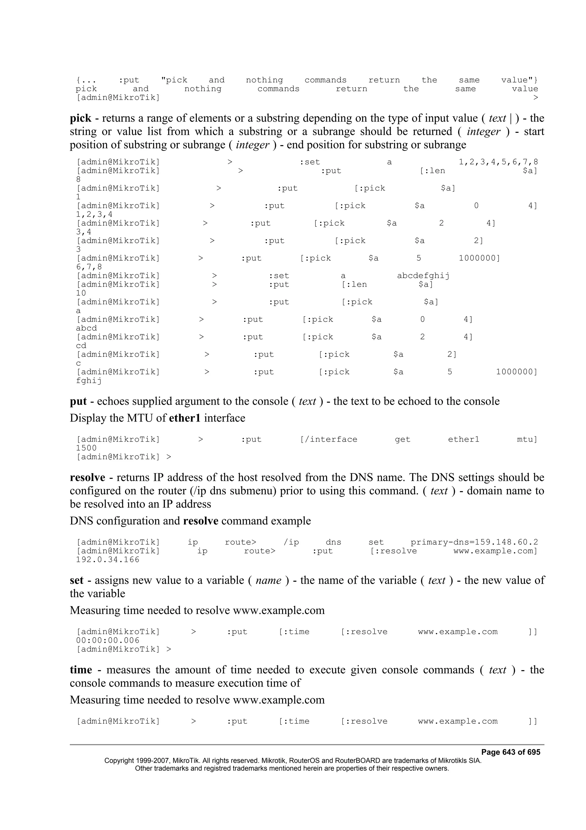 {...    :put     "pick    and                             nothing    commands     return     the                          same         value"}
 pick       and       nothing                                commands       return        the                             same            value
 [admin@MikroTik]                                                                                                                             >

pick - returns a range of elements or a substring depending on the type of input value ( text | ) - the
string or value list from which a substring or a subrange should be returned ( integer ) - start
position of substring or subrange ( integer ) - end position for substring or subrange
 [admin@MikroTik]                                  >                      :set                   a                         1,2,3,4,5,6,7,8
 [admin@MikroTik]                                      >                      :put                         [:len                       $a]
 8
 [admin@MikroTik]                              >                   :put               [:pick                         $a]
 1
 [admin@MikroTik]                          >                  :put                 [:pick                  $a                0               4]
 1,2,3,4
 [admin@MikroTik]                     >                    :put             [:pick               $a              2                 4]
 3,4
 [admin@MikroTik]                          >                  :put                 [:pick                  $a                2]
 3
 [admin@MikroTik]                     >                :put               [:pick            $a             5               1000000]
 6,7,8
 [admin@MikroTik]                             >                :set                 a                abcdefghij
 [admin@MikroTik]                             >                :put                 [:len                $a]
 10
 [admin@MikroTik]                             >                :put                 [:pick                     $a]
 a
 [admin@MikroTik]                     >                :put               [:pick            $a              0              4]
 abcd
 [admin@MikroTik]                     >                :put               [:pick            $a              2              4]
 cd
 [admin@MikroTik]                         >                 :put             [:pick                  $a               2]
 c
 [admin@MikroTik]                         >                 :put             [:pick                  $a               5              1000000]
 fghij

put - echoes supplied argument to the console ( text ) - the text to be echoed to the console
Display the MTU of ether1 interface
 [admin@MikroTik]                     >                :put               [/interface                get              ether1               mtu]
 1500
 [admin@MikroTik] >

resolve - returns IP address of the host resolved from the DNS name. The DNS settings should be
configured on the router (/ip dns submenu) prior to using this command. ( text ) - domain name to
be resolved into an IP address
DNS configuration and resolve command example
 [admin@MikroTik]                ip                route>     /ip              dns          set     primary-dns=159.148.60.2
 [admin@MikroTik]                  ip                  route>               :put            [:resolve       www.example.com]
 192.0.34.166

set - assigns new value to a variable ( name ) - the name of the variable ( text ) - the new value of
the variable
Measuring time needed to resolve www.example.com
 [admin@MikroTik]                 >                :put            [:time           [:resolve              www.example.com                   ]]
 00:00:00.006
 [admin@MikroTik] >

time - measures the amount of time needed to execute given console commands ( text ) - the
console commands to measure execution time of
Measuring time needed to resolve www.example.com
 [admin@MikroTik]                 >                :put            [:time           [:resolve              www.example.com                   ]]


                                                                                                                                  Page 643 of 695
       Copyright 1999-2007, MikroTik. All rights reserved. Mikrotik, RouterOS and RouterBOARD are trademarks of Mikrotikls SIA.
                 Other trademarks and registred trademarks mentioned herein are properties of their respective owners.
 