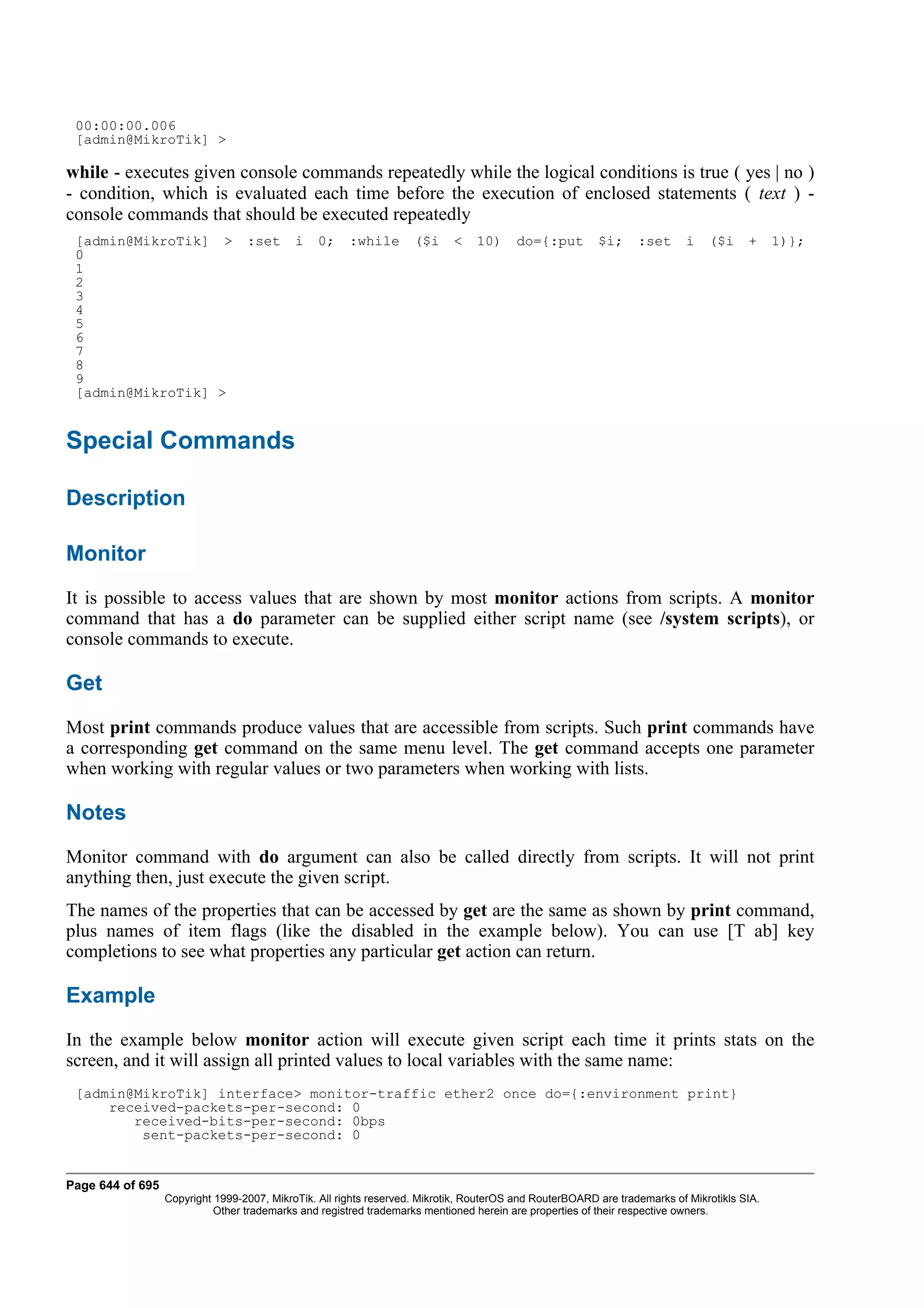 00:00:00.006
 [admin@MikroTik] >

while - executes given console commands repeatedly while the logical conditions is true ( yes | no )
- condition, which is evaluated each time before the execution of enclosed statements ( text ) -
console commands that should be executed repeatedly
 [admin@MikroTik] >               :set      i   0;     :while       ($i     <   10)     do={:put         $i;     :set      i   ($i     +     1)};
 0
 1
 2
 3
 4
 5
 6
 7
 8
 9
 [admin@MikroTik] >


Special Commands

Description

Monitor
It is possible to access values that are shown by most monitor actions from scripts. A monitor
command that has a do parameter can be supplied either script name (see /system scripts), or
console commands to execute.

Get
Most print commands produce values that are accessible from scripts. Such print commands have
a corresponding get command on the same menu level. The get command accepts one parameter
when working with regular values or two parameters when working with lists.

Notes
Monitor command with do argument can also be called directly from scripts. It will not print
anything then, just execute the given script.
The names of the properties that can be accessed by get are the same as shown by print command,
plus names of item flags (like the disabled in the example below). You can use [T ab] key
completions to see what properties any particular get action can return.

Example
In the example below monitor action will execute given script each time it prints stats on the
screen, and it will assign all printed values to local variables with the same name:
 [admin@MikroTik] interface> monitor-traffic ether2 once do={:environment print}
     received-packets-per-second: 0
        received-bits-per-second: 0bps
         sent-packets-per-second: 0


Page 644 of 695
                  Copyright 1999-2007, MikroTik. All rights reserved. Mikrotik, RouterOS and RouterBOARD are trademarks of Mikrotikls SIA.
                            Other trademarks and registred trademarks mentioned herein are properties of their respective owners.
 