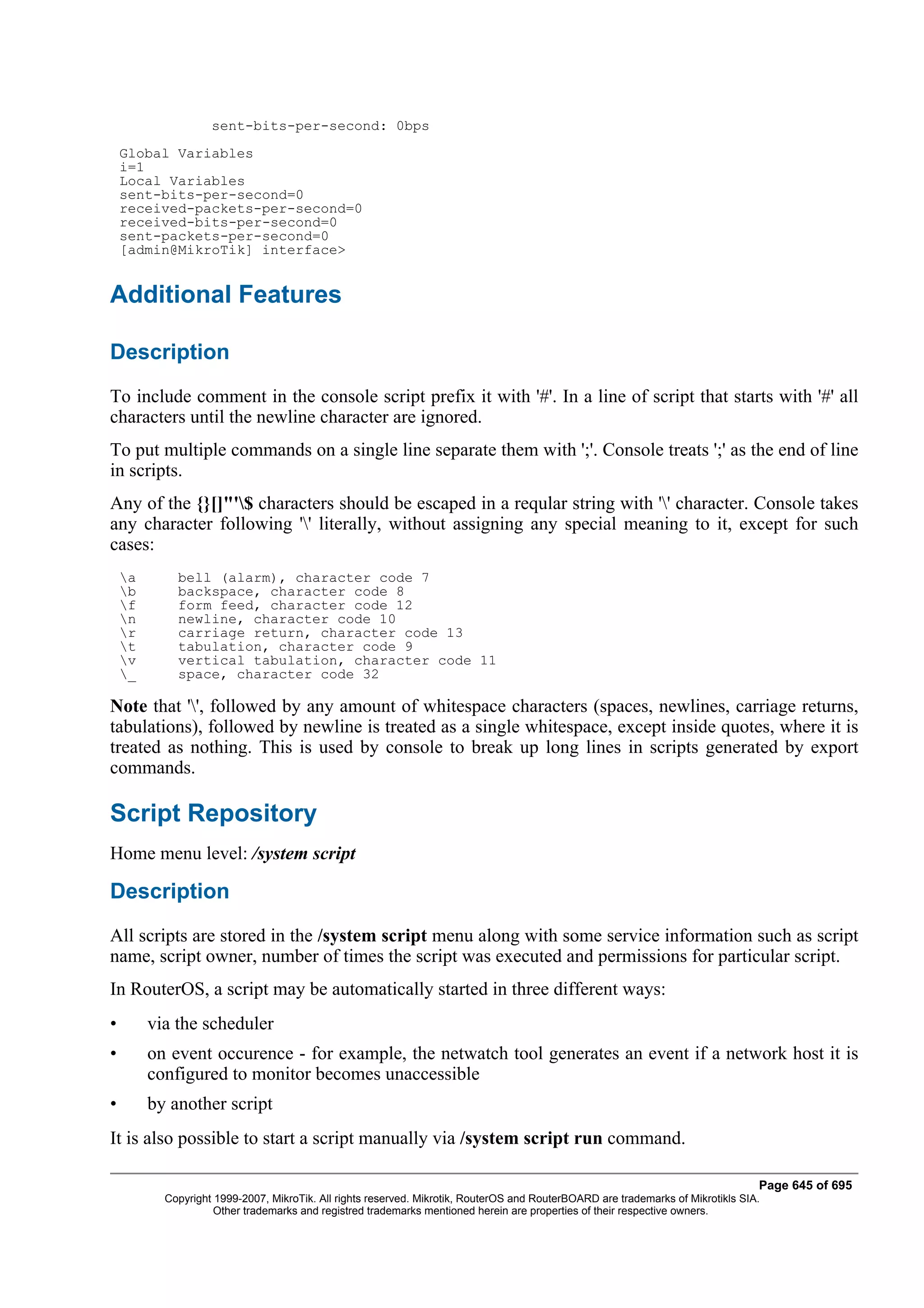 sent-bits-per-second: 0bps
    Global Variables
    i=1
    Local Variables
    sent-bits-per-second=0
    received-packets-per-second=0
    received-bits-per-second=0
    sent-packets-per-second=0
    [admin@MikroTik] interface>


Additional Features

Description
To include comment in the console script prefix it with '#'. In a line of script that starts with '#' all
characters until the newline character are ignored.
To put multiple commands on a single line separate them with ';'. Console treats ';' as the end of line
in scripts.
Any of the {}[]"'$ characters should be escaped in a reqular string with '' character. Console takes
any character following '' literally, without assigning any special meaning to it, except for such
cases:
    a       bell (alarm), character code 7
    b       backspace, character code 8
    f       form feed, character code 12
    n       newline, character code 10
    r       carriage return, character code 13
    t       tabulation, character code 9
    v       vertical tabulation, character code 11
    _       space, character code 32

Note that '', followed by any amount of whitespace characters (spaces, newlines, carriage returns,
tabulations), followed by newline is treated as a single whitespace, except inside quotes, where it is
treated as nothing. This is used by console to break up long lines in scripts generated by export
commands.

Script Repository
Home menu level: /system script

Description
All scripts are stored in the /system script menu along with some service information such as script
name, script owner, number of times the script was executed and permissions for particular script.
In RouterOS, a script may be automatically started in three different ways:
•        via the scheduler
•        on event occurence - for example, the netwatch tool generates an event if a network host it is
         configured to monitor becomes unaccessible
•        by another script
It is also possible to start a script manually via /system script run command.

                                                                                                                                  Page 645 of 695
           Copyright 1999-2007, MikroTik. All rights reserved. Mikrotik, RouterOS and RouterBOARD are trademarks of Mikrotikls SIA.
                     Other trademarks and registred trademarks mentioned herein are properties of their respective owners.
 