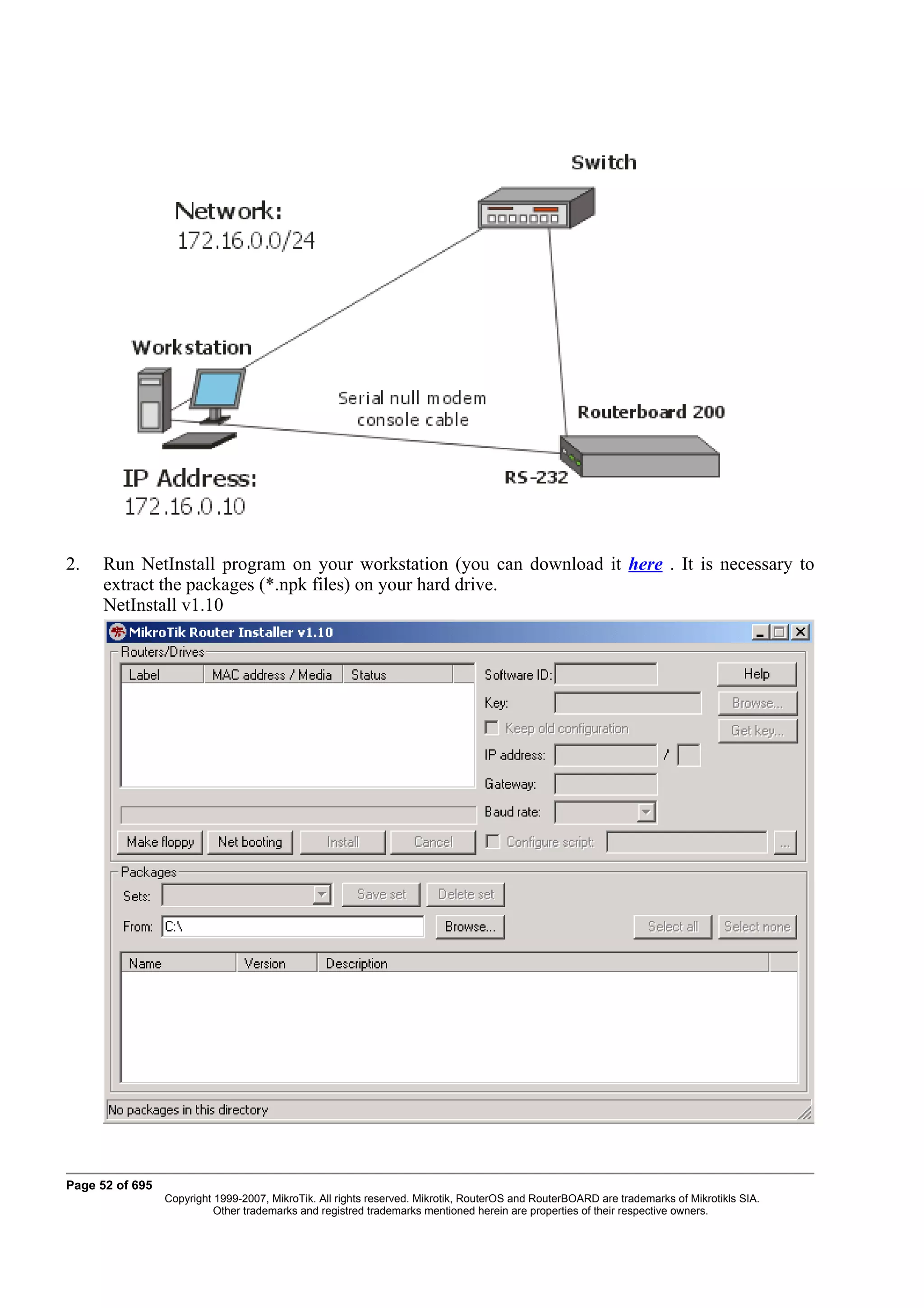 2.    Run NetInstall program on your workstation (you can download it here . It is necessary to
      extract the packages (*.npk files) on your hard drive.
      NetInstall v1.10




Page 52 of 695
                 Copyright 1999-2007, MikroTik. All rights reserved. Mikrotik, RouterOS and RouterBOARD are trademarks of Mikrotikls SIA.
                           Other trademarks and registred trademarks mentioned herein are properties of their respective owners.
 