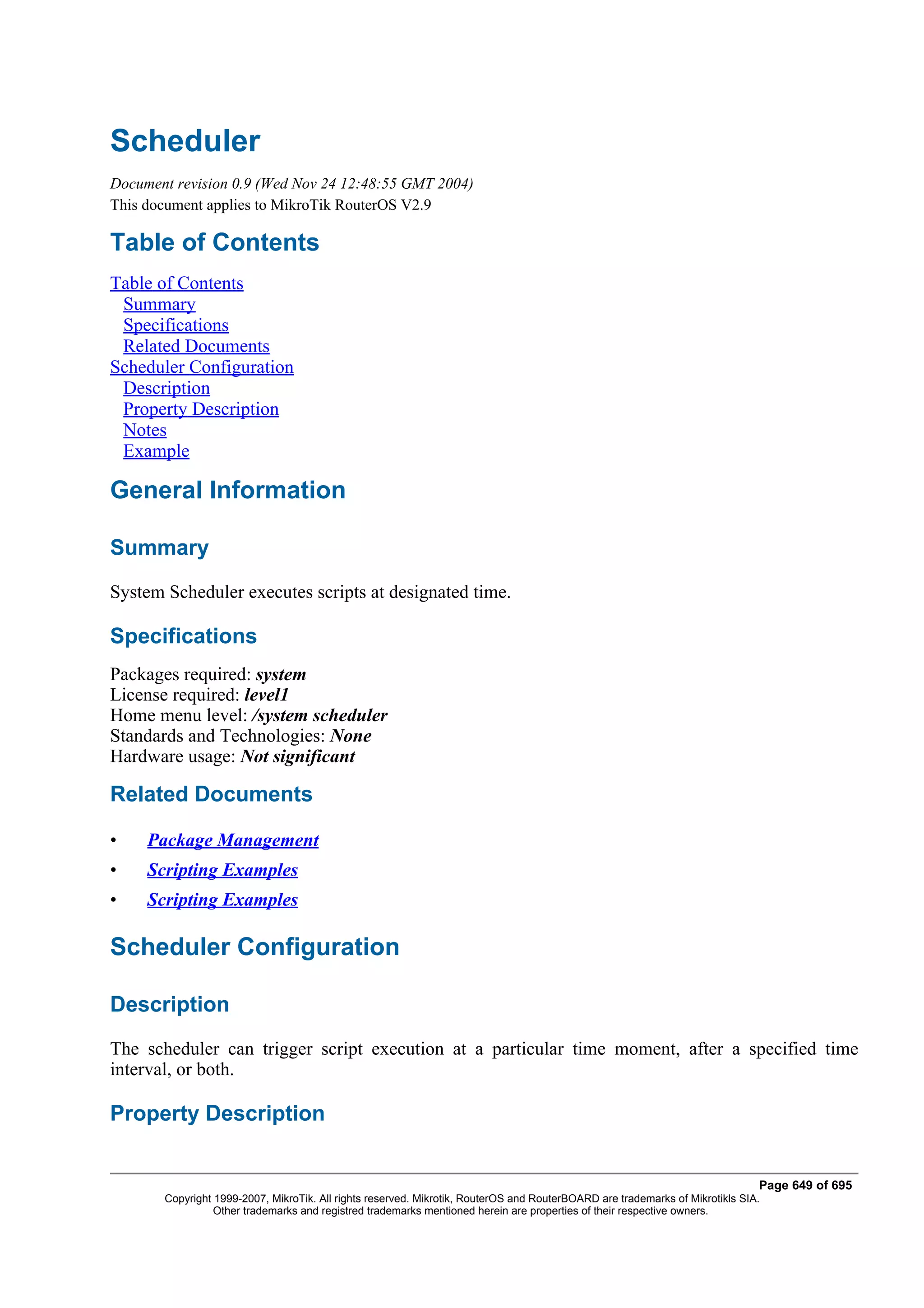 Scheduler
Document revision 0.9 (Wed Nov 24 12:48:55 GMT 2004)
This document applies to MikroTik RouterOS V2.9

Table of Contents
Table of Contents
 Summary
 Specifications
 Related Documents
Scheduler Configuration
 Description
 Property Description
 Notes
 Example

General Information

Summary
System Scheduler executes scripts at designated time.

Specifications
Packages required: system
License required: level1
Home menu level: /system scheduler
Standards and Technologies: None
Hardware usage: Not significant

Related Documents

•    Package Management
•    Scripting Examples
•    Scripting Examples

Scheduler Configuration

Description
The scheduler can trigger script execution at a particular time moment, after a specified time
interval, or both.

Property Description


                                                                                                                              Page 649 of 695
       Copyright 1999-2007, MikroTik. All rights reserved. Mikrotik, RouterOS and RouterBOARD are trademarks of Mikrotikls SIA.
                 Other trademarks and registred trademarks mentioned herein are properties of their respective owners.
 