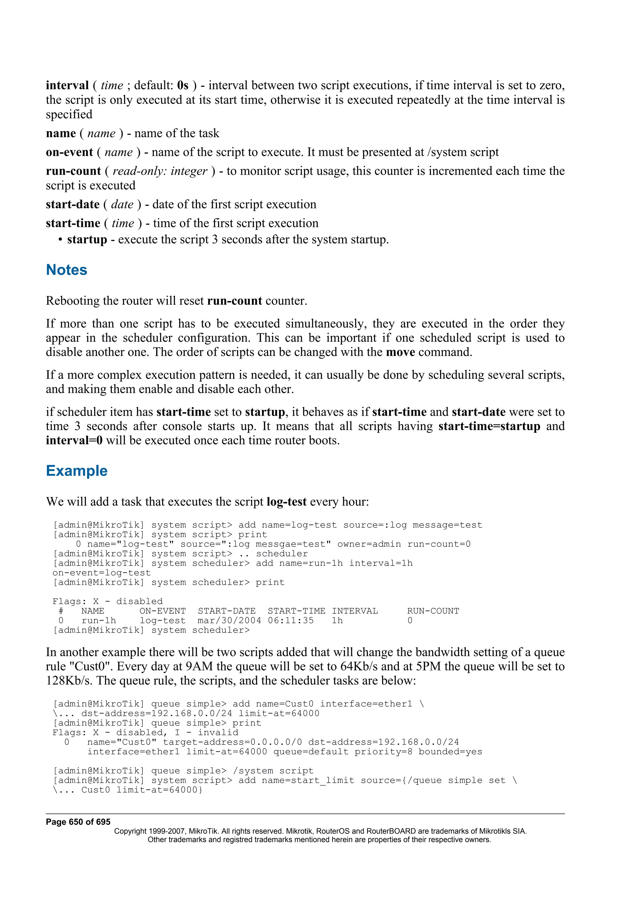 interval ( time ; default: 0s ) - interval between two script executions, if time interval is set to zero,
the script is only executed at its start time, otherwise it is executed repeatedly at the time interval is
specified
name ( name ) - name of the task
on-event ( name ) - name of the script to execute. It must be presented at /system script
run-count ( read-only: integer ) - to monitor script usage, this counter is incremented each time the
script is executed
start-date ( date ) - date of the first script execution
start-time ( time ) - time of the first script execution
  • startup - execute the script 3 seconds after the system startup.

Notes
Rebooting the router will reset run-count counter.
If more than one script has to be executed simultaneously, they are executed in the order they
appear in the scheduler configuration. This can be important if one scheduled script is used to
disable another one. The order of scripts can be changed with the move command.
If a more complex execution pattern is needed, it can usually be done by scheduling several scripts,
and making them enable and disable each other.
if scheduler item has start-time set to startup, it behaves as if start-time and start-date were set to
time 3 seconds after console starts up. It means that all scripts having start-time=startup and
interval=0 will be executed once each time router boots.

Example
We will add a task that executes the script log-test every hour:
 [admin@MikroTik] system script> add name=log-test source=:log message=test
 [admin@MikroTik] system script> print
     0 name="log-test" source=":log messgae=test" owner=admin run-count=0
 [admin@MikroTik] system script> .. scheduler
 [admin@MikroTik] system scheduler> add name=run-1h interval=1h
 on-event=log-test
 [admin@MikroTik] system scheduler> print
 Flags: X - disabled
  #   NAME      ON-EVENT START-DATE START-TIME INTERVAL                                                RUN-COUNT
  0   run-1h    log-test mar/30/2004 06:11:35  1h                                                      0
 [admin@MikroTik] system scheduler>

In another example there will be two scripts added that will change the bandwidth setting of a queue
rule "Cust0". Every day at 9AM the queue will be set to 64Kb/s and at 5PM the queue will be set to
128Kb/s. The queue rule, the scripts, and the scheduler tasks are below:
 [admin@MikroTik] queue simple> add name=Cust0 interface=ether1 
 ... dst-address=192.168.0.0/24 limit-at=64000
 [admin@MikroTik] queue simple> print
 Flags: X - disabled, I - invalid
   0   name="Cust0" target-address=0.0.0.0/0 dst-address=192.168.0.0/24
       interface=ether1 limit-at=64000 queue=default priority=8 bounded=yes
 [admin@MikroTik] queue simple> /system script
 [admin@MikroTik] system script> add name=start_limit source={/queue simple set 
 ... Cust0 limit-at=64000}


Page 650 of 695
                  Copyright 1999-2007, MikroTik. All rights reserved. Mikrotik, RouterOS and RouterBOARD are trademarks of Mikrotikls SIA.
                            Other trademarks and registred trademarks mentioned herein are properties of their respective owners.
 