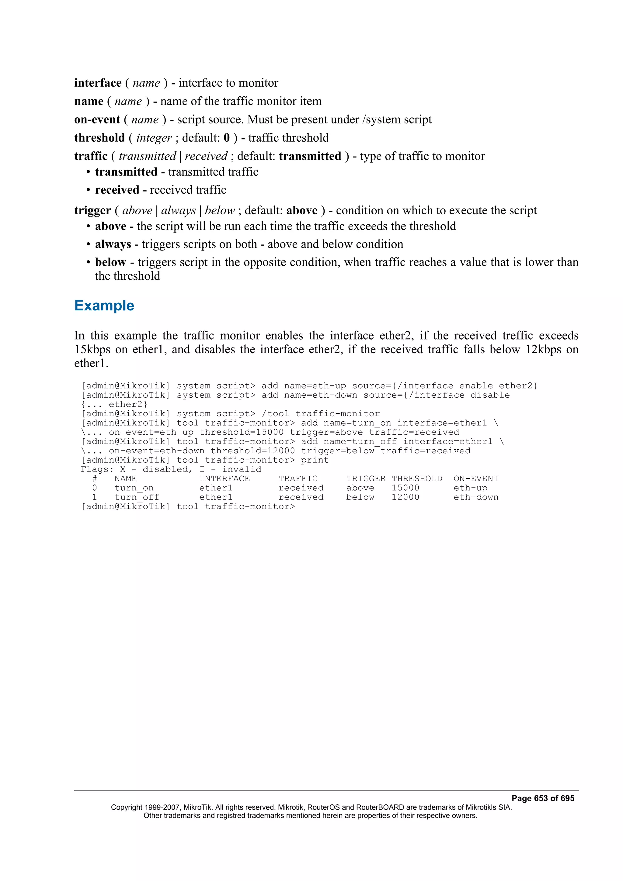 interface ( name ) - interface to monitor
name ( name ) - name of the traffic monitor item
on-event ( name ) - script source. Must be present under /system script
threshold ( integer ; default: 0 ) - traffic threshold
traffic ( transmitted | received ; default: transmitted ) - type of traffic to monitor
  • transmitted - transmitted traffic
  • received - received traffic
trigger ( above | always | below ; default: above ) - condition on which to execute the script
   • above - the script will be run each time the traffic exceeds the threshold
   • always - triggers scripts on both - above and below condition
   • below - triggers script in the opposite condition, when traffic reaches a value that is lower than
     the threshold

Example
In this example the traffic monitor enables the interface ether2, if the received treffic exceeds
15kbps on ether1, and disables the interface ether2, if the received traffic falls below 12kbps on
ether1.
 [admin@MikroTik] system script> add name=eth-up source={/interface enable ether2}
 [admin@MikroTik] system script> add name=eth-down source={/interface disable
 {... ether2}
 [admin@MikroTik] system script> /tool traffic-monitor
 [admin@MikroTik] tool traffic-monitor> add name=turn_on interface=ether1 
 ... on-event=eth-up threshold=15000 trigger=above traffic=received
 [admin@MikroTik] tool traffic-monitor> add name=turn_off interface=ether1 
 ... on-event=eth-down threshold=12000 trigger=below traffic=received
 [admin@MikroTik] tool traffic-monitor> print
 Flags: X - disabled, I - invalid
   #   NAME           INTERFACE     TRAFFIC     TRIGGER THRESHOLD ON-EVENT
   0   turn_on        ether1        received    above   15000      eth-up
   1   turn_off       ether1        received    below   12000      eth-down
 [admin@MikroTik] tool traffic-monitor>




                                                                                                                              Page 653 of 695
       Copyright 1999-2007, MikroTik. All rights reserved. Mikrotik, RouterOS and RouterBOARD are trademarks of Mikrotikls SIA.
                 Other trademarks and registred trademarks mentioned herein are properties of their respective owners.
 