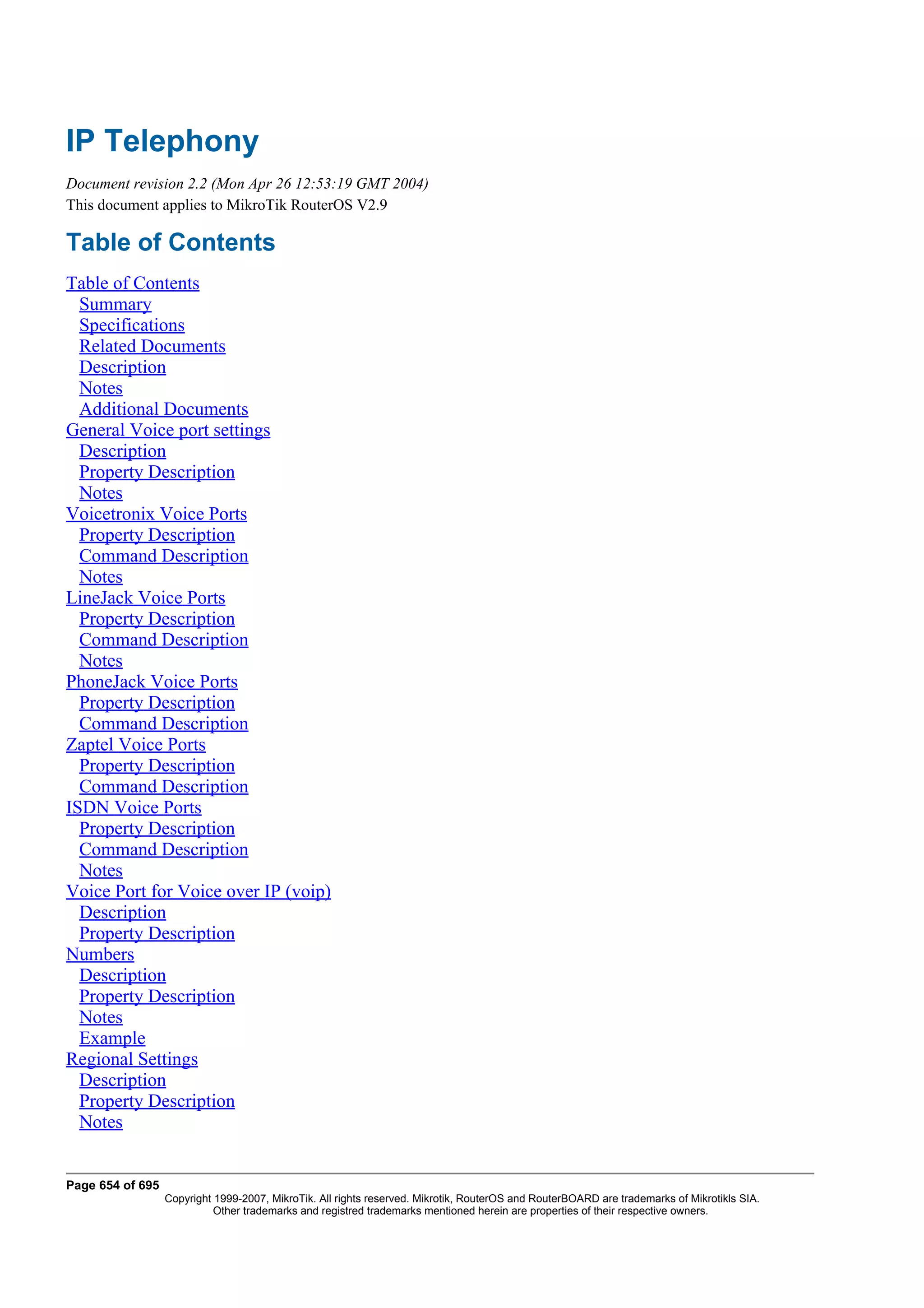 IP Telephony
Document revision 2.2 (Mon Apr 26 12:53:19 GMT 2004)
This document applies to MikroTik RouterOS V2.9

Table of Contents
Table of Contents
  Summary
  Specifications
  Related Documents
  Description
  Notes
  Additional Documents
General Voice port settings
  Description
  Property Description
  Notes
Voicetronix Voice Ports
  Property Description
  Command Description
  Notes
LineJack Voice Ports
  Property Description
  Command Description
  Notes
PhoneJack Voice Ports
  Property Description
  Command Description
Zaptel Voice Ports
  Property Description
  Command Description
ISDN Voice Ports
  Property Description
  Command Description
  Notes
Voice Port for Voice over IP (voip)
  Description
  Property Description
Numbers
  Description
  Property Description
  Notes
  Example
Regional Settings
  Description
  Property Description
  Notes


Page 654 of 695
                  Copyright 1999-2007, MikroTik. All rights reserved. Mikrotik, RouterOS and RouterBOARD are trademarks of Mikrotikls SIA.
                            Other trademarks and registred trademarks mentioned herein are properties of their respective owners.
 