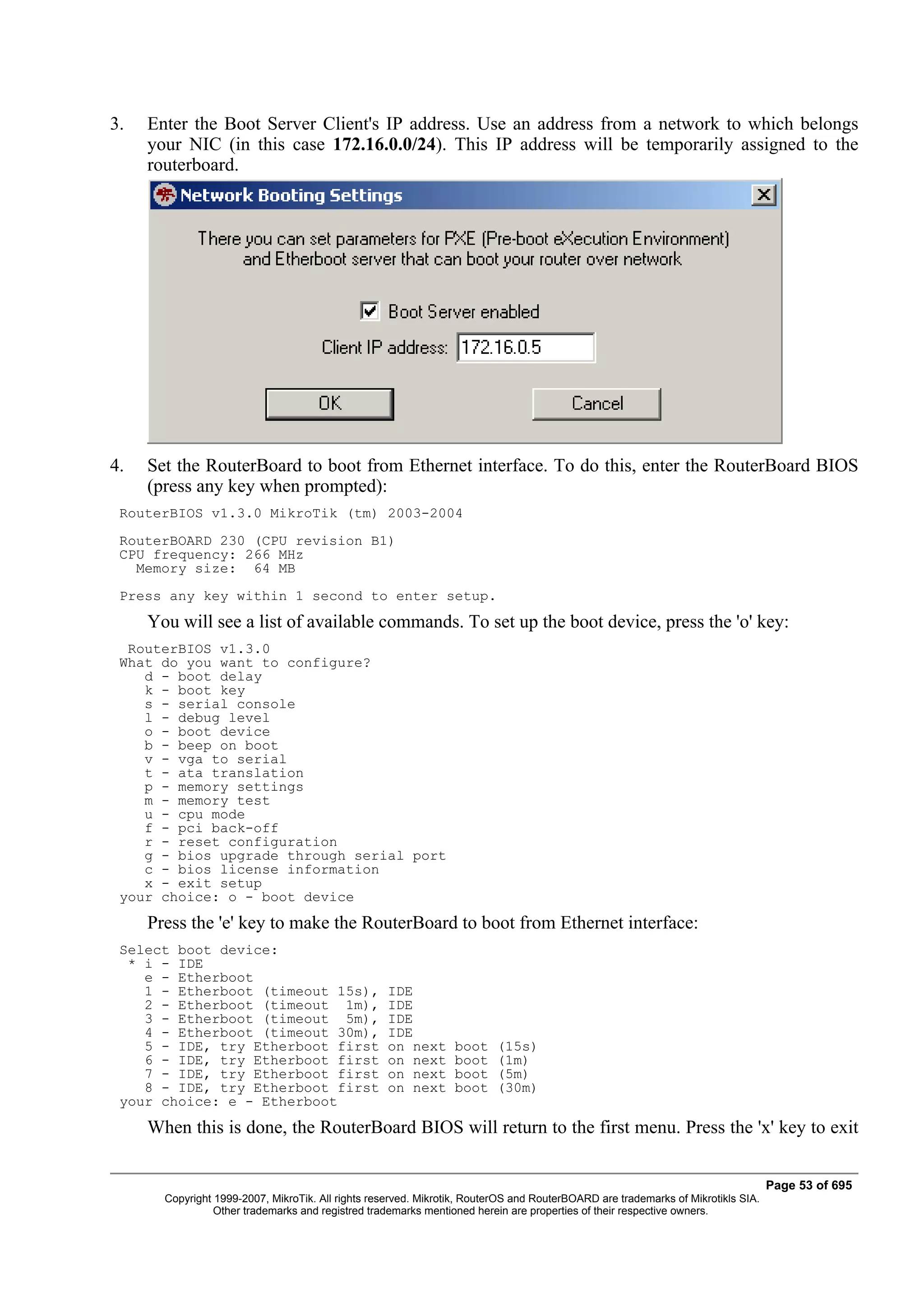 3.   Enter the Boot Server Client's IP address. Use an address from a network to which belongs
     your NIC (in this case 172.16.0.0/24). This IP address will be temporarily assigned to the
     routerboard.




4.   Set the RouterBoard to boot from Ethernet interface. To do this, enter the RouterBoard BIOS
     (press any key when prompted):
 RouterBIOS v1.3.0 MikroTik (tm) 2003-2004
 RouterBOARD 230 (CPU revision B1)
 CPU frequency: 266 MHz
   Memory size: 64 MB
 Press any key within 1 second to enter setup.
     You will see a list of available commands. To set up the boot device, press the 'o' key:
  RouterBIOS v1.3.0
 What do you want to configure?
    d - boot delay
    k - boot key
    s - serial console
    l - debug level
    o - boot device
    b - beep on boot
    v - vga to serial
    t - ata translation
    p - memory settings
    m - memory test
    u - cpu mode
    f - pci back-off
    r - reset configuration
    g - bios upgrade through serial port
    c - bios license information
    x - exit setup
 your choice: o - boot device
     Press the 'e' key to make the RouterBoard to boot from Ethernet interface:
 Select boot device:
  * i - IDE
    e - Etherboot
    1 - Etherboot (timeout 15s),                   IDE
    2 - Etherboot (timeout 1m),                    IDE
    3 - Etherboot (timeout 5m),                    IDE
    4 - Etherboot (timeout 30m),                   IDE
    5 - IDE, try Etherboot first                   on next       boot    (15s)
    6 - IDE, try Etherboot first                   on next       boot    (1m)
    7 - IDE, try Etherboot first                   on next       boot    (5m)
    8 - IDE, try Etherboot first                   on next       boot    (30m)
 your choice: e - Etherboot
     When this is done, the RouterBoard BIOS will return to the first menu. Press the 'x' key to exit


                                                                                                                                  Page 53 of 695
       Copyright 1999-2007, MikroTik. All rights reserved. Mikrotik, RouterOS and RouterBOARD are trademarks of Mikrotikls SIA.
                 Other trademarks and registred trademarks mentioned herein are properties of their respective owners.
 