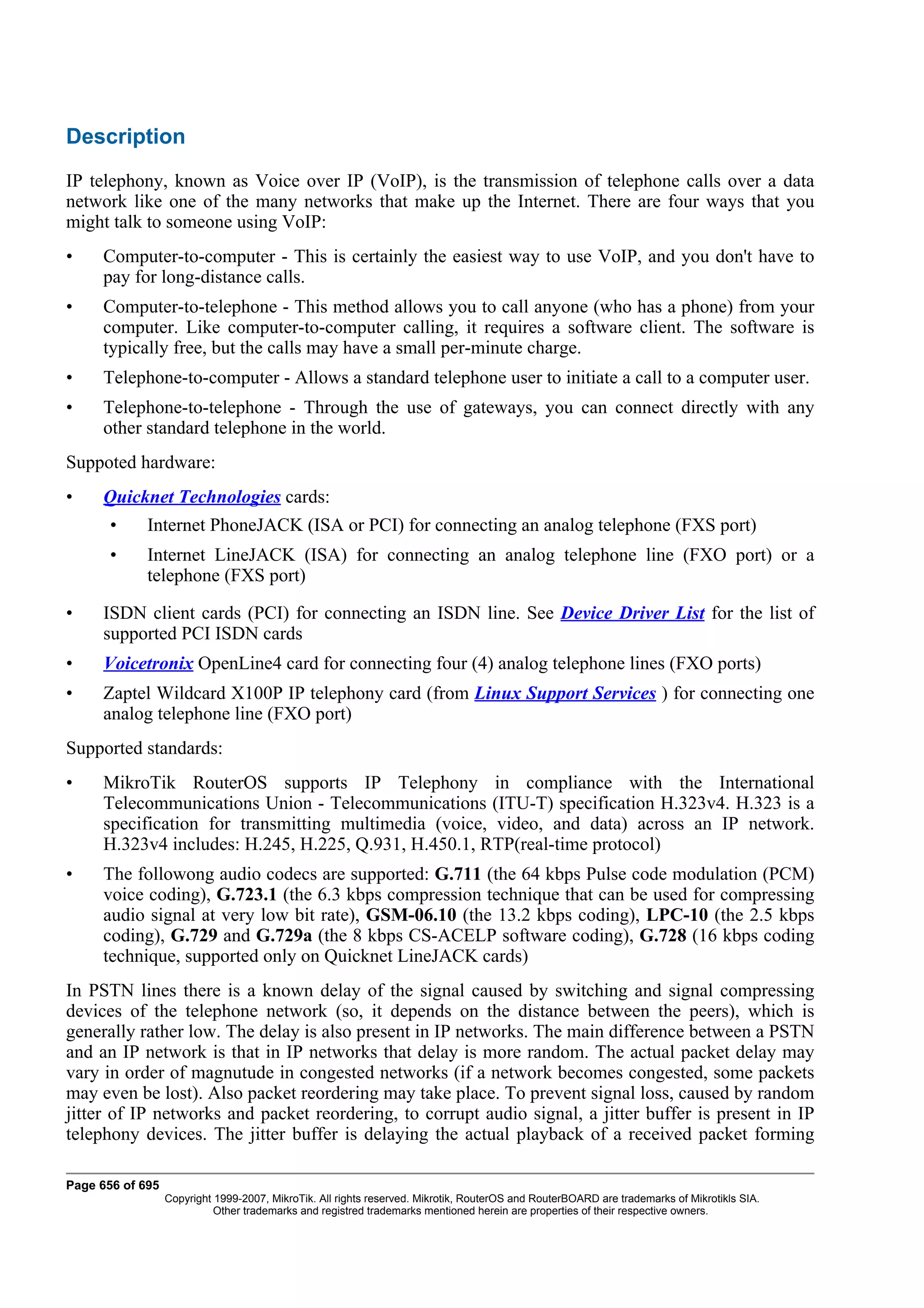 Description
IP telephony, known as Voice over IP (VoIP), is the transmission of telephone calls over a data
network like one of the many networks that make up the Internet. There are four ways that you
might talk to someone using VoIP:
•    Computer-to-computer - This is certainly the easiest way to use VoIP, and you don't have to
     pay for long-distance calls.
•    Computer-to-telephone - This method allows you to call anyone (who has a phone) from your
     computer. Like computer-to-computer calling, it requires a software client. The software is
     typically free, but the calls may have a small per-minute charge.
•    Telephone-to-computer - Allows a standard telephone user to initiate a call to a computer user.
•    Telephone-to-telephone - Through the use of gateways, you can connect directly with any
     other standard telephone in the world.
Suppoted hardware:
•    Quicknet Technologies cards:
       •     Internet PhoneJACK (ISA or PCI) for connecting an analog telephone (FXS port)
       •     Internet LineJACK (ISA) for connecting an analog telephone line (FXO port) or a
             telephone (FXS port)

•    ISDN client cards (PCI) for connecting an ISDN line. See Device Driver List for the list of
     supported PCI ISDN cards
•    Voicetronix OpenLine4 card for connecting four (4) analog telephone lines (FXO ports)
•    Zaptel Wildcard X100P IP telephony card (from Linux Support Services ) for connecting one
     analog telephone line (FXO port)
Supported standards:
•    MikroTik RouterOS supports IP Telephony in compliance with the International
     Telecommunications Union - Telecommunications (ITU-T) specification H.323v4. H.323 is a
     specification for transmitting multimedia (voice, video, and data) across an IP network.
     H.323v4 includes: H.245, H.225, Q.931, H.450.1, RTP(real-time protocol)
•    The followong audio codecs are supported: G.711 (the 64 kbps Pulse code modulation (PCM)
     voice coding), G.723.1 (the 6.3 kbps compression technique that can be used for compressing
     audio signal at very low bit rate), GSM-06.10 (the 13.2 kbps coding), LPC-10 (the 2.5 kbps
     coding), G.729 and G.729a (the 8 kbps CS-ACELP software coding), G.728 (16 kbps coding
     technique, supported only on Quicknet LineJACK cards)
In PSTN lines there is a known delay of the signal caused by switching and signal compressing
devices of the telephone network (so, it depends on the distance between the peers), which is
generally rather low. The delay is also present in IP networks. The main difference between a PSTN
and an IP network is that in IP networks that delay is more random. The actual packet delay may
vary in order of magnutude in congested networks (if a network becomes congested, some packets
may even be lost). Also packet reordering may take place. To prevent signal loss, caused by random
jitter of IP networks and packet reordering, to corrupt audio signal, a jitter buffer is present in IP
telephony devices. The jitter buffer is delaying the actual playback of a received packet forming

Page 656 of 695
                  Copyright 1999-2007, MikroTik. All rights reserved. Mikrotik, RouterOS and RouterBOARD are trademarks of Mikrotikls SIA.
                            Other trademarks and registred trademarks mentioned herein are properties of their respective owners.
 