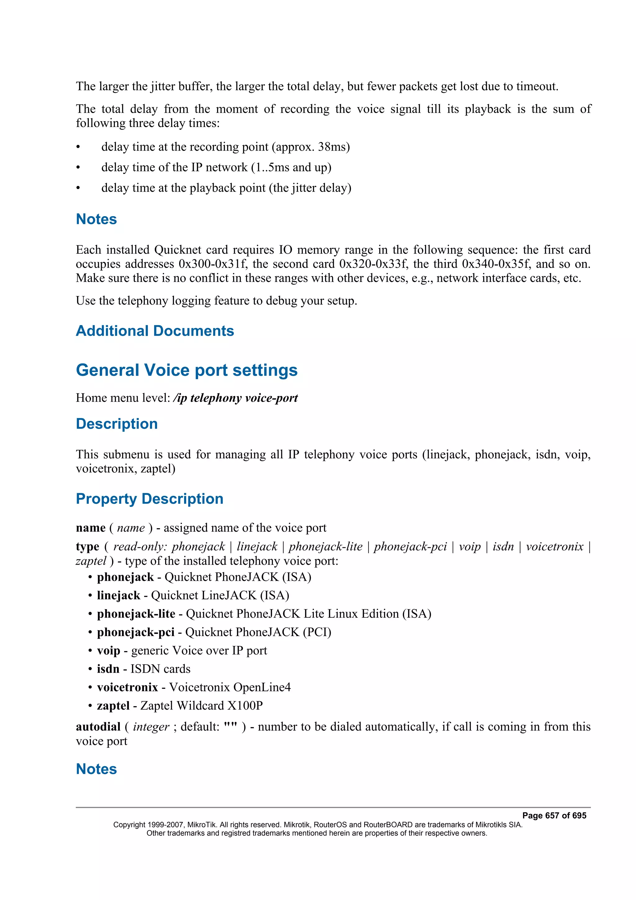 The larger the jitter buffer, the larger the total delay, but fewer packets get lost due to timeout.
The total delay from the moment of recording the voice signal till its playback is the sum of
following three delay times:
•    delay time at the recording point (approx. 38ms)
•    delay time of the IP network (1..5ms and up)
•    delay time at the playback point (the jitter delay)

Notes
Each installed Quicknet card requires IO memory range in the following sequence: the first card
occupies addresses 0x300-0x31f, the second card 0x320-0x33f, the third 0x340-0x35f, and so on.
Make sure there is no conflict in these ranges with other devices, e.g., network interface cards, etc.
Use the telephony logging feature to debug your setup.

Additional Documents

General Voice port settings
Home menu level: /ip telephony voice-port

Description
This submenu is used for managing all IP telephony voice ports (linejack, phonejack, isdn, voip,
voicetronix, zaptel)

Property Description
name ( name ) - assigned name of the voice port
type ( read-only: phonejack | linejack | phonejack-lite | phonejack-pci | voip | isdn | voicetronix |
zaptel ) - type of the installed telephony voice port:
  • phonejack - Quicknet PhoneJACK (ISA)
  • linejack - Quicknet LineJACK (ISA)
  • phonejack-lite - Quicknet PhoneJACK Lite Linux Edition (ISA)
  • phonejack-pci - Quicknet PhoneJACK (PCI)
  • voip - generic Voice over IP port
  • isdn - ISDN cards
  • voicetronix - Voicetronix OpenLine4
  • zaptel - Zaptel Wildcard X100P
autodial ( integer ; default: "" ) - number to be dialed automatically, if call is coming in from this
voice port

Notes

                                                                                                                              Page 657 of 695
       Copyright 1999-2007, MikroTik. All rights reserved. Mikrotik, RouterOS and RouterBOARD are trademarks of Mikrotikls SIA.
                 Other trademarks and registred trademarks mentioned herein are properties of their respective owners.
 