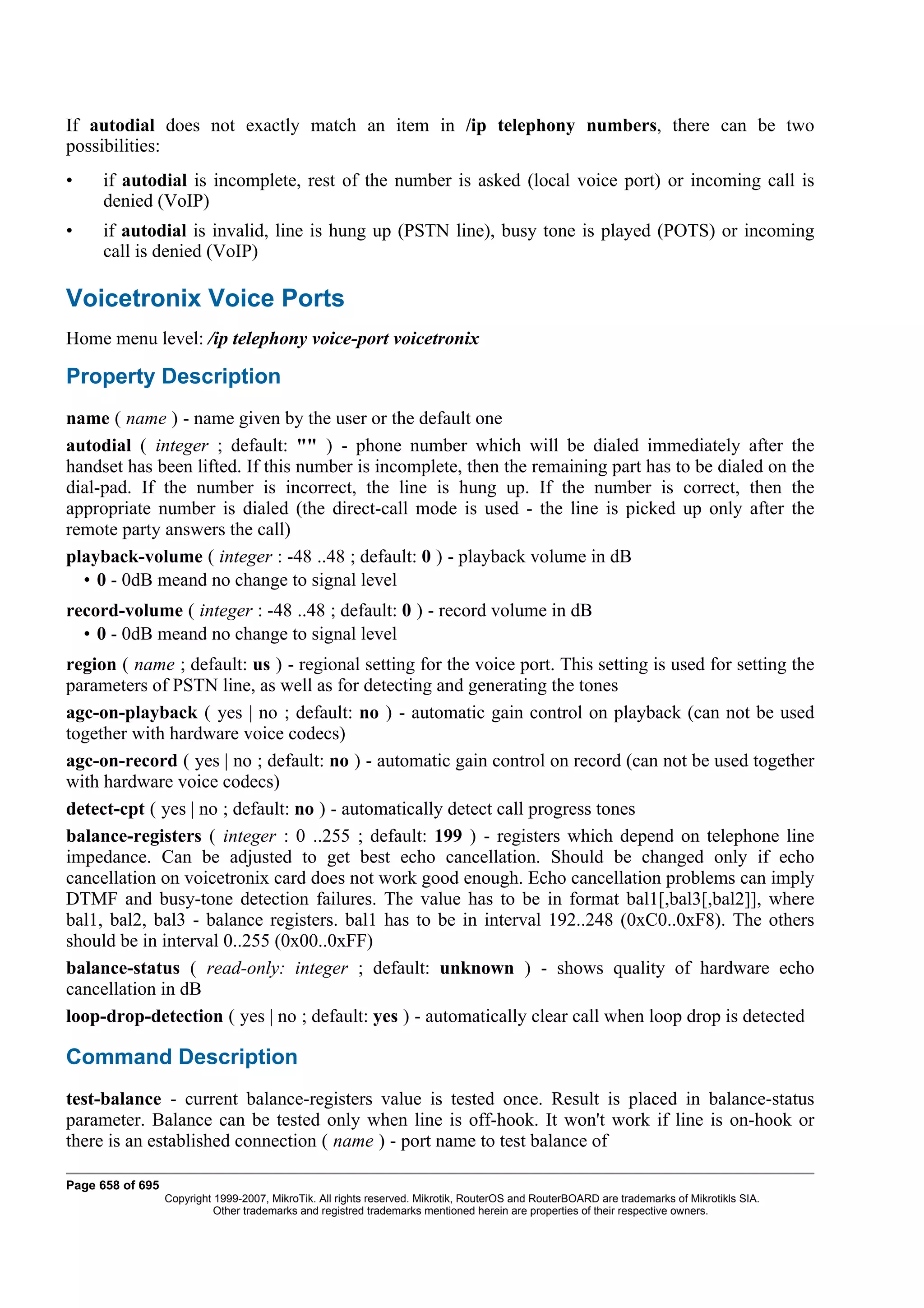 If autodial does not exactly match an item in /ip telephony numbers, there can be two
possibilities:
•    if autodial is incomplete, rest of the number is asked (local voice port) or incoming call is
     denied (VoIP)
•    if autodial is invalid, line is hung up (PSTN line), busy tone is played (POTS) or incoming
     call is denied (VoIP)

Voicetronix Voice Ports
Home menu level: /ip telephony voice-port voicetronix

Property Description
name ( name ) - name given by the user or the default one
autodial ( integer ; default: "" ) - phone number which will be dialed immediately after the
handset has been lifted. If this number is incomplete, then the remaining part has to be dialed on the
dial-pad. If the number is incorrect, the line is hung up. If the number is correct, then the
appropriate number is dialed (the direct-call mode is used - the line is picked up only after the
remote party answers the call)
playback-volume ( integer : -48 ..48 ; default: 0 ) - playback volume in dB
  • 0 - 0dB meand no change to signal level
record-volume ( integer : -48 ..48 ; default: 0 ) - record volume in dB
  • 0 - 0dB meand no change to signal level
region ( name ; default: us ) - regional setting for the voice port. This setting is used for setting the
parameters of PSTN line, as well as for detecting and generating the tones
agc-on-playback ( yes | no ; default: no ) - automatic gain control on playback (can not be used
together with hardware voice codecs)
agc-on-record ( yes | no ; default: no ) - automatic gain control on record (can not be used together
with hardware voice codecs)
detect-cpt ( yes | no ; default: no ) - automatically detect call progress tones
balance-registers ( integer : 0 ..255 ; default: 199 ) - registers which depend on telephone line
impedance. Can be adjusted to get best echo cancellation. Should be changed only if echo
cancellation on voicetronix card does not work good enough. Echo cancellation problems can imply
DTMF and busy-tone detection failures. The value has to be in format bal1[,bal3[,bal2]], where
bal1, bal2, bal3 - balance registers. bal1 has to be in interval 192..248 (0xC0..0xF8). The others
should be in interval 0..255 (0x00..0xFF)
balance-status ( read-only: integer ; default: unknown ) - shows quality of hardware echo
cancellation in dB
loop-drop-detection ( yes | no ; default: yes ) - automatically clear call when loop drop is detected

Command Description
test-balance - current balance-registers value is tested once. Result is placed in balance-status
parameter. Balance can be tested only when line is off-hook. It won't work if line is on-hook or
there is an established connection ( name ) - port name to test balance of

Page 658 of 695
                  Copyright 1999-2007, MikroTik. All rights reserved. Mikrotik, RouterOS and RouterBOARD are trademarks of Mikrotikls SIA.
                            Other trademarks and registred trademarks mentioned herein are properties of their respective owners.
 