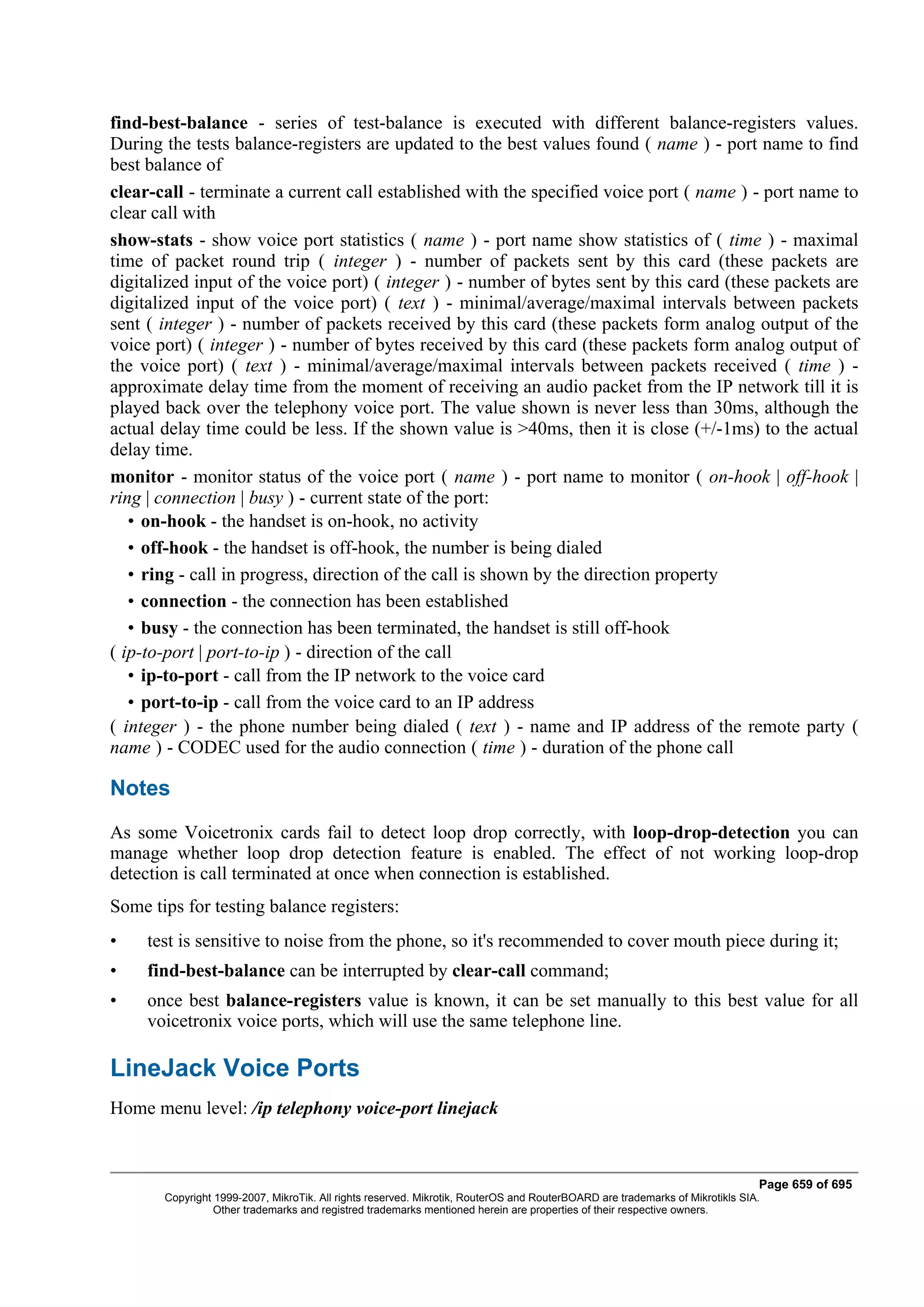 find-best-balance - series of test-balance is executed with different balance-registers values.
During the tests balance-registers are updated to the best values found ( name ) - port name to find
best balance of
clear-call - terminate a current call established with the specified voice port ( name ) - port name to
clear call with
show-stats - show voice port statistics ( name ) - port name show statistics of ( time ) - maximal
time of packet round trip ( integer ) - number of packets sent by this card (these packets are
digitalized input of the voice port) ( integer ) - number of bytes sent by this card (these packets are
digitalized input of the voice port) ( text ) - minimal/average/maximal intervals between packets
sent ( integer ) - number of packets received by this card (these packets form analog output of the
voice port) ( integer ) - number of bytes received by this card (these packets form analog output of
the voice port) ( text ) - minimal/average/maximal intervals between packets received ( time ) -
approximate delay time from the moment of receiving an audio packet from the IP network till it is
played back over the telephony voice port. The value shown is never less than 30ms, although the
actual delay time could be less. If the shown value is >40ms, then it is close (+/-1ms) to the actual
delay time.
monitor - monitor status of the voice port ( name ) - port name to monitor ( on-hook | off-hook |
ring | connection | busy ) - current state of the port:
   • on-hook - the handset is on-hook, no activity
   • off-hook - the handset is off-hook, the number is being dialed
   • ring - call in progress, direction of the call is shown by the direction property
   • connection - the connection has been established
   • busy - the connection has been terminated, the handset is still off-hook
( ip-to-port | port-to-ip ) - direction of the call
   • ip-to-port - call from the IP network to the voice card
   • port-to-ip - call from the voice card to an IP address
( integer ) - the phone number being dialed ( text ) - name and IP address of the remote party (
name ) - CODEC used for the audio connection ( time ) - duration of the phone call

Notes
As some Voicetronix cards fail to detect loop drop correctly, with loop-drop-detection you can
manage whether loop drop detection feature is enabled. The effect of not working loop-drop
detection is call terminated at once when connection is established.
Some tips for testing balance registers:
•    test is sensitive to noise from the phone, so it's recommended to cover mouth piece during it;
•    find-best-balance can be interrupted by clear-call command;
•    once best balance-registers value is known, it can be set manually to this best value for all
     voicetronix voice ports, which will use the same telephone line.

LineJack Voice Ports
Home menu level: /ip telephony voice-port linejack



                                                                                                                              Page 659 of 695
       Copyright 1999-2007, MikroTik. All rights reserved. Mikrotik, RouterOS and RouterBOARD are trademarks of Mikrotikls SIA.
                 Other trademarks and registred trademarks mentioned herein are properties of their respective owners.
 