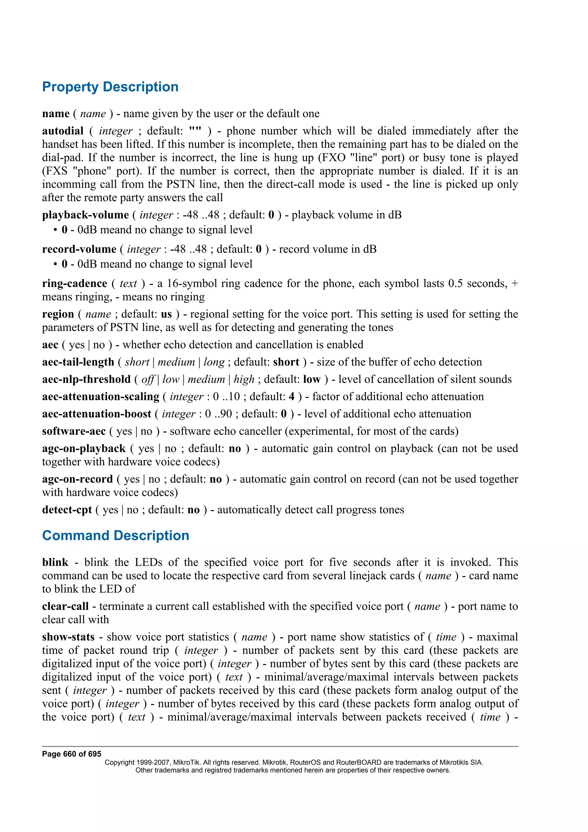 Property Description
name ( name ) - name given by the user or the default one
autodial ( integer ; default: "" ) - phone number which will be dialed immediately after the
handset has been lifted. If this number is incomplete, then the remaining part has to be dialed on the
dial-pad. If the number is incorrect, the line is hung up (FXO "line" port) or busy tone is played
(FXS "phone" port). If the number is correct, then the appropriate number is dialed. If it is an
incomming call from the PSTN line, then the direct-call mode is used - the line is picked up only
after the remote party answers the call
playback-volume ( integer : -48 ..48 ; default: 0 ) - playback volume in dB
   • 0 - 0dB meand no change to signal level
record-volume ( integer : -48 ..48 ; default: 0 ) - record volume in dB
  • 0 - 0dB meand no change to signal level
ring-cadence ( text ) - a 16-symbol ring cadence for the phone, each symbol lasts 0.5 seconds, +
means ringing, - means no ringing
region ( name ; default: us ) - regional setting for the voice port. This setting is used for setting the
parameters of PSTN line, as well as for detecting and generating the tones
aec ( yes | no ) - whether echo detection and cancellation is enabled
aec-tail-length ( short | medium | long ; default: short ) - size of the buffer of echo detection
aec-nlp-threshold ( off | low | medium | high ; default: low ) - level of cancellation of silent sounds
aec-attenuation-scaling ( integer : 0 ..10 ; default: 4 ) - factor of additional echo attenuation
aec-attenuation-boost ( integer : 0 ..90 ; default: 0 ) - level of additional echo attenuation
software-aec ( yes | no ) - software echo canceller (experimental, for most of the cards)
agc-on-playback ( yes | no ; default: no ) - automatic gain control on playback (can not be used
together with hardware voice codecs)
agc-on-record ( yes | no ; default: no ) - automatic gain control on record (can not be used together
with hardware voice codecs)
detect-cpt ( yes | no ; default: no ) - automatically detect call progress tones

Command Description
blink - blink the LEDs of the specified voice port for five seconds after it is invoked. This
command can be used to locate the respective card from several linejack cards ( name ) - card name
to blink the LED of
clear-call - terminate a current call established with the specified voice port ( name ) - port name to
clear call with
show-stats - show voice port statistics ( name ) - port name show statistics of ( time ) - maximal
time of packet round trip ( integer ) - number of packets sent by this card (these packets are
digitalized input of the voice port) ( integer ) - number of bytes sent by this card (these packets are
digitalized input of the voice port) ( text ) - minimal/average/maximal intervals between packets
sent ( integer ) - number of packets received by this card (these packets form analog output of the
voice port) ( integer ) - number of bytes received by this card (these packets form analog output of
the voice port) ( text ) - minimal/average/maximal intervals between packets received ( time ) -


Page 660 of 695
                  Copyright 1999-2007, MikroTik. All rights reserved. Mikrotik, RouterOS and RouterBOARD are trademarks of Mikrotikls SIA.
                            Other trademarks and registred trademarks mentioned herein are properties of their respective owners.
 