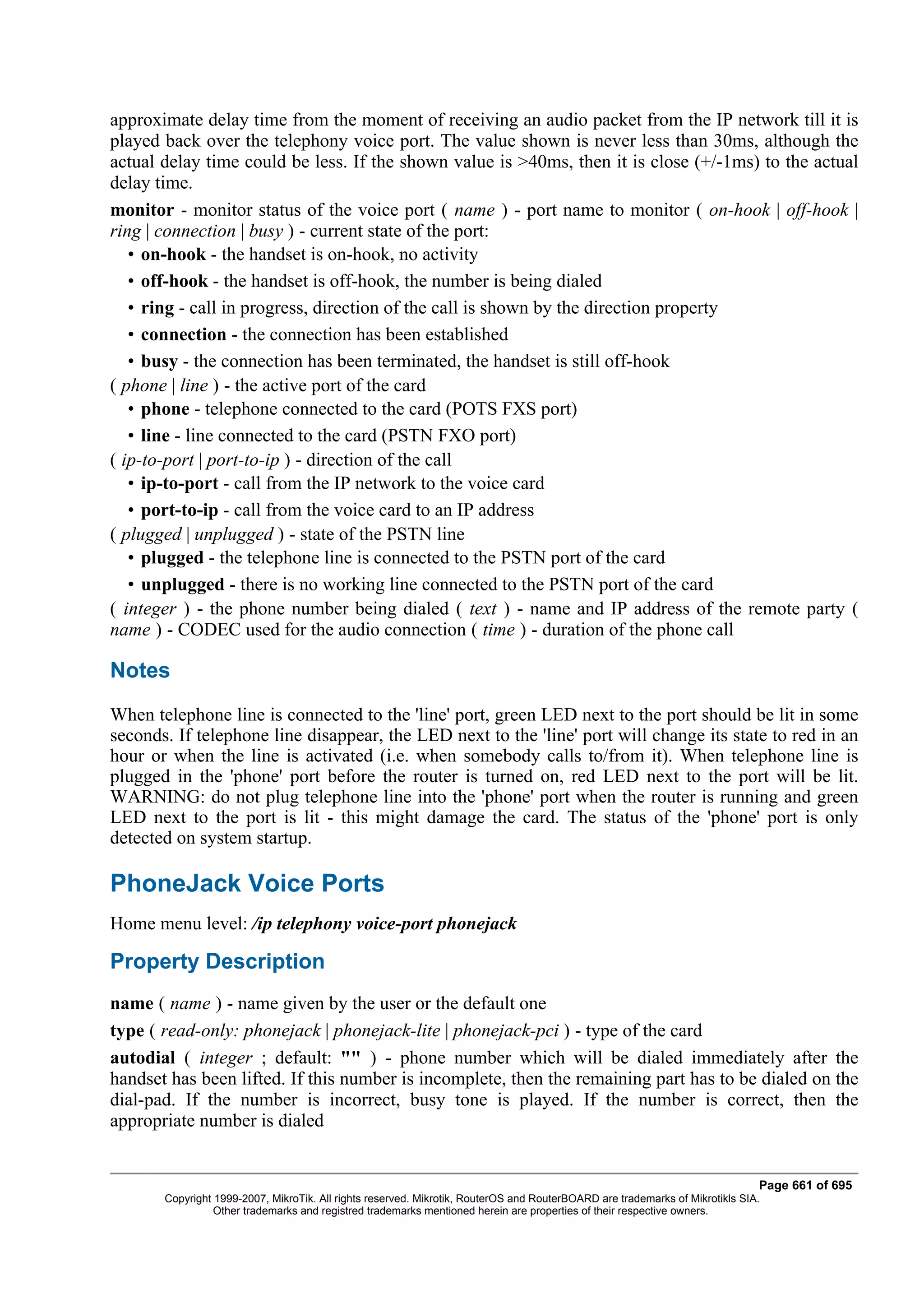 approximate delay time from the moment of receiving an audio packet from the IP network till it is
played back over the telephony voice port. The value shown is never less than 30ms, although the
actual delay time could be less. If the shown value is >40ms, then it is close (+/-1ms) to the actual
delay time.
monitor - monitor status of the voice port ( name ) - port name to monitor ( on-hook | off-hook |
ring | connection | busy ) - current state of the port:
   • on-hook - the handset is on-hook, no activity
   • off-hook - the handset is off-hook, the number is being dialed
   • ring - call in progress, direction of the call is shown by the direction property
   • connection - the connection has been established
   • busy - the connection has been terminated, the handset is still off-hook
( phone | line ) - the active port of the card
   • phone - telephone connected to the card (POTS FXS port)
   • line - line connected to the card (PSTN FXO port)
( ip-to-port | port-to-ip ) - direction of the call
   • ip-to-port - call from the IP network to the voice card
   • port-to-ip - call from the voice card to an IP address
( plugged | unplugged ) - state of the PSTN line
   • plugged - the telephone line is connected to the PSTN port of the card
   • unplugged - there is no working line connected to the PSTN port of the card
( integer ) - the phone number being dialed ( text ) - name and IP address of the remote party (
name ) - CODEC used for the audio connection ( time ) - duration of the phone call

Notes
When telephone line is connected to the 'line' port, green LED next to the port should be lit in some
seconds. If telephone line disappear, the LED next to the 'line' port will change its state to red in an
hour or when the line is activated (i.e. when somebody calls to/from it). When telephone line is
plugged in the 'phone' port before the router is turned on, red LED next to the port will be lit.
WARNING: do not plug telephone line into the 'phone' port when the router is running and green
LED next to the port is lit - this might damage the card. The status of the 'phone' port is only
detected on system startup.

PhoneJack Voice Ports
Home menu level: /ip telephony voice-port phonejack

Property Description
name ( name ) - name given by the user or the default one
type ( read-only: phonejack | phonejack-lite | phonejack-pci ) - type of the card
autodial ( integer ; default: "" ) - phone number which will be dialed immediately after the
handset has been lifted. If this number is incomplete, then the remaining part has to be dialed on the
dial-pad. If the number is incorrect, busy tone is played. If the number is correct, then the
appropriate number is dialed


                                                                                                                              Page 661 of 695
       Copyright 1999-2007, MikroTik. All rights reserved. Mikrotik, RouterOS and RouterBOARD are trademarks of Mikrotikls SIA.
                 Other trademarks and registred trademarks mentioned herein are properties of their respective owners.
 