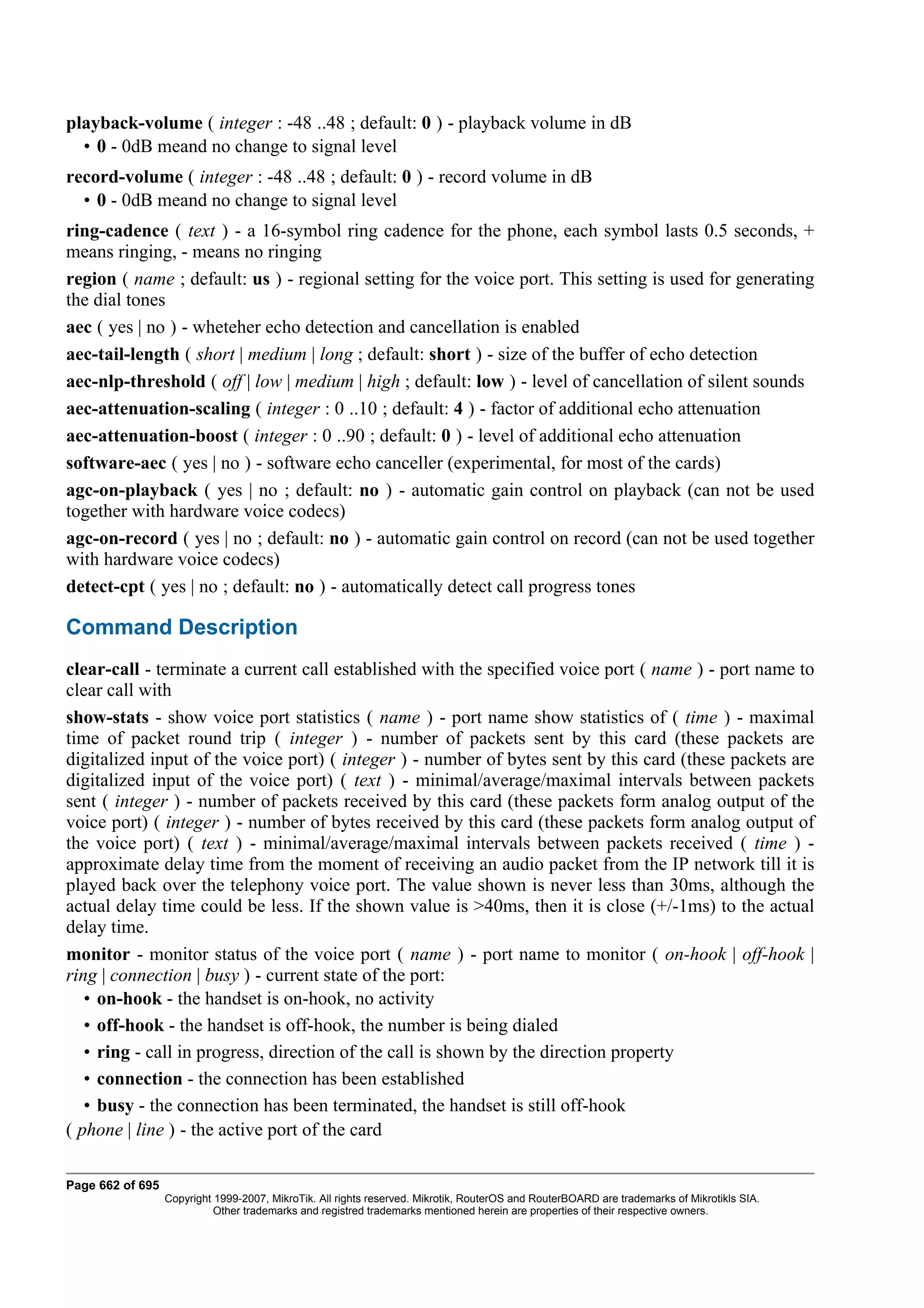 playback-volume ( integer : -48 ..48 ; default: 0 ) - playback volume in dB
  • 0 - 0dB meand no change to signal level
record-volume ( integer : -48 ..48 ; default: 0 ) - record volume in dB
  • 0 - 0dB meand no change to signal level
ring-cadence ( text ) - a 16-symbol ring cadence for the phone, each symbol lasts 0.5 seconds, +
means ringing, - means no ringing
region ( name ; default: us ) - regional setting for the voice port. This setting is used for generating
the dial tones
aec ( yes | no ) - wheteher echo detection and cancellation is enabled
aec-tail-length ( short | medium | long ; default: short ) - size of the buffer of echo detection
aec-nlp-threshold ( off | low | medium | high ; default: low ) - level of cancellation of silent sounds
aec-attenuation-scaling ( integer : 0 ..10 ; default: 4 ) - factor of additional echo attenuation
aec-attenuation-boost ( integer : 0 ..90 ; default: 0 ) - level of additional echo attenuation
software-aec ( yes | no ) - software echo canceller (experimental, for most of the cards)
agc-on-playback ( yes | no ; default: no ) - automatic gain control on playback (can not be used
together with hardware voice codecs)
agc-on-record ( yes | no ; default: no ) - automatic gain control on record (can not be used together
with hardware voice codecs)
detect-cpt ( yes | no ; default: no ) - automatically detect call progress tones

Command Description
clear-call - terminate a current call established with the specified voice port ( name ) - port name to
clear call with
show-stats - show voice port statistics ( name ) - port name show statistics of ( time ) - maximal
time of packet round trip ( integer ) - number of packets sent by this card (these packets are
digitalized input of the voice port) ( integer ) - number of bytes sent by this card (these packets are
digitalized input of the voice port) ( text ) - minimal/average/maximal intervals between packets
sent ( integer ) - number of packets received by this card (these packets form analog output of the
voice port) ( integer ) - number of bytes received by this card (these packets form analog output of
the voice port) ( text ) - minimal/average/maximal intervals between packets received ( time ) -
approximate delay time from the moment of receiving an audio packet from the IP network till it is
played back over the telephony voice port. The value shown is never less than 30ms, although the
actual delay time could be less. If the shown value is >40ms, then it is close (+/-1ms) to the actual
delay time.
monitor - monitor status of the voice port ( name ) - port name to monitor ( on-hook | off-hook |
ring | connection | busy ) - current state of the port:
   • on-hook - the handset is on-hook, no activity
   • off-hook - the handset is off-hook, the number is being dialed
   • ring - call in progress, direction of the call is shown by the direction property
   • connection - the connection has been established
   • busy - the connection has been terminated, the handset is still off-hook
( phone | line ) - the active port of the card

Page 662 of 695
                  Copyright 1999-2007, MikroTik. All rights reserved. Mikrotik, RouterOS and RouterBOARD are trademarks of Mikrotikls SIA.
                            Other trademarks and registred trademarks mentioned herein are properties of their respective owners.
 