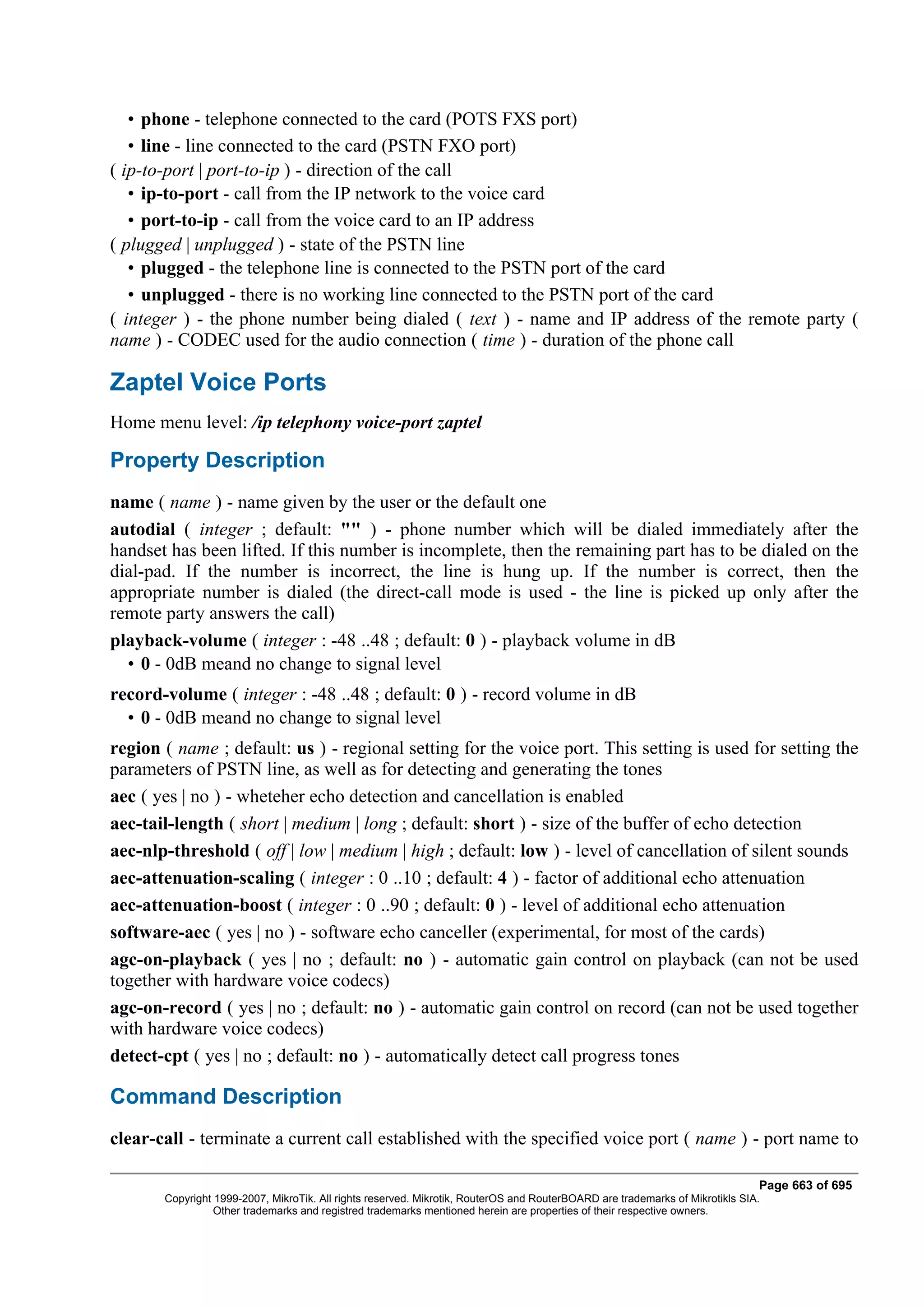 • phone - telephone connected to the card (POTS FXS port)
   • line - line connected to the card (PSTN FXO port)
( ip-to-port | port-to-ip ) - direction of the call
   • ip-to-port - call from the IP network to the voice card
   • port-to-ip - call from the voice card to an IP address
( plugged | unplugged ) - state of the PSTN line
   • plugged - the telephone line is connected to the PSTN port of the card
   • unplugged - there is no working line connected to the PSTN port of the card
( integer ) - the phone number being dialed ( text ) - name and IP address of the remote party (
name ) - CODEC used for the audio connection ( time ) - duration of the phone call

Zaptel Voice Ports
Home menu level: /ip telephony voice-port zaptel

Property Description
name ( name ) - name given by the user or the default one
autodial ( integer ; default: "" ) - phone number which will be dialed immediately after the
handset has been lifted. If this number is incomplete, then the remaining part has to be dialed on the
dial-pad. If the number is incorrect, the line is hung up. If the number is correct, then the
appropriate number is dialed (the direct-call mode is used - the line is picked up only after the
remote party answers the call)
playback-volume ( integer : -48 ..48 ; default: 0 ) - playback volume in dB
  • 0 - 0dB meand no change to signal level
record-volume ( integer : -48 ..48 ; default: 0 ) - record volume in dB
  • 0 - 0dB meand no change to signal level
region ( name ; default: us ) - regional setting for the voice port. This setting is used for setting the
parameters of PSTN line, as well as for detecting and generating the tones
aec ( yes | no ) - wheteher echo detection and cancellation is enabled
aec-tail-length ( short | medium | long ; default: short ) - size of the buffer of echo detection
aec-nlp-threshold ( off | low | medium | high ; default: low ) - level of cancellation of silent sounds
aec-attenuation-scaling ( integer : 0 ..10 ; default: 4 ) - factor of additional echo attenuation
aec-attenuation-boost ( integer : 0 ..90 ; default: 0 ) - level of additional echo attenuation
software-aec ( yes | no ) - software echo canceller (experimental, for most of the cards)
agc-on-playback ( yes | no ; default: no ) - automatic gain control on playback (can not be used
together with hardware voice codecs)
agc-on-record ( yes | no ; default: no ) - automatic gain control on record (can not be used together
with hardware voice codecs)
detect-cpt ( yes | no ; default: no ) - automatically detect call progress tones

Command Description
clear-call - terminate a current call established with the specified voice port ( name ) - port name to

                                                                                                                              Page 663 of 695
       Copyright 1999-2007, MikroTik. All rights reserved. Mikrotik, RouterOS and RouterBOARD are trademarks of Mikrotikls SIA.
                 Other trademarks and registred trademarks mentioned herein are properties of their respective owners.
 