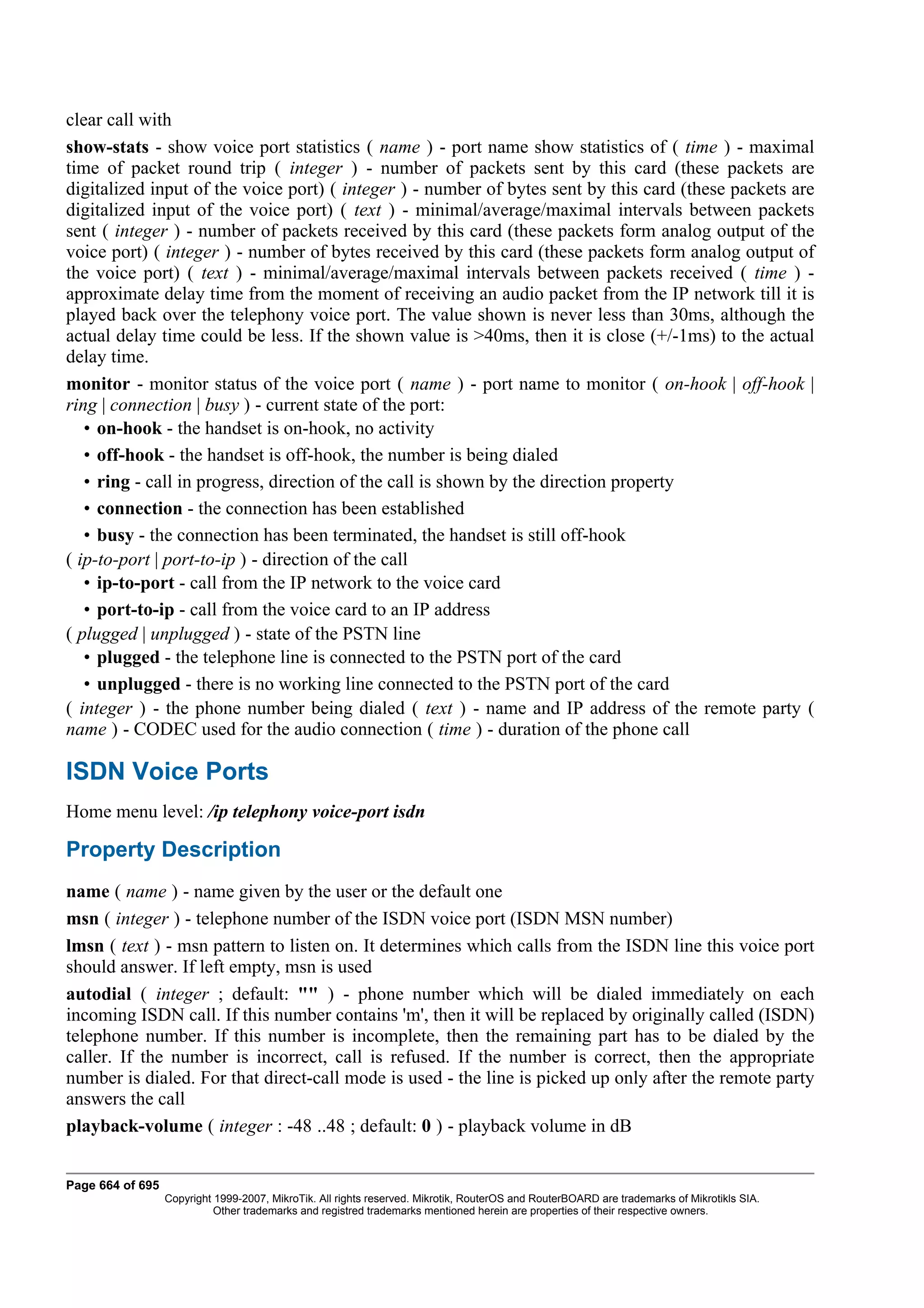 clear call with
show-stats - show voice port statistics ( name ) - port name show statistics of ( time ) - maximal
time of packet round trip ( integer ) - number of packets sent by this card (these packets are
digitalized input of the voice port) ( integer ) - number of bytes sent by this card (these packets are
digitalized input of the voice port) ( text ) - minimal/average/maximal intervals between packets
sent ( integer ) - number of packets received by this card (these packets form analog output of the
voice port) ( integer ) - number of bytes received by this card (these packets form analog output of
the voice port) ( text ) - minimal/average/maximal intervals between packets received ( time ) -
approximate delay time from the moment of receiving an audio packet from the IP network till it is
played back over the telephony voice port. The value shown is never less than 30ms, although the
actual delay time could be less. If the shown value is >40ms, then it is close (+/-1ms) to the actual
delay time.
monitor - monitor status of the voice port ( name ) - port name to monitor ( on-hook | off-hook |
ring | connection | busy ) - current state of the port:
   • on-hook - the handset is on-hook, no activity
   • off-hook - the handset is off-hook, the number is being dialed
   • ring - call in progress, direction of the call is shown by the direction property
   • connection - the connection has been established
   • busy - the connection has been terminated, the handset is still off-hook
( ip-to-port | port-to-ip ) - direction of the call
   • ip-to-port - call from the IP network to the voice card
   • port-to-ip - call from the voice card to an IP address
( plugged | unplugged ) - state of the PSTN line
   • plugged - the telephone line is connected to the PSTN port of the card
   • unplugged - there is no working line connected to the PSTN port of the card
( integer ) - the phone number being dialed ( text ) - name and IP address of the remote party (
name ) - CODEC used for the audio connection ( time ) - duration of the phone call

ISDN Voice Ports
Home menu level: /ip telephony voice-port isdn

Property Description
name ( name ) - name given by the user or the default one
msn ( integer ) - telephone number of the ISDN voice port (ISDN MSN number)
lmsn ( text ) - msn pattern to listen on. It determines which calls from the ISDN line this voice port
should answer. If left empty, msn is used
autodial ( integer ; default: "" ) - phone number which will be dialed immediately on each
incoming ISDN call. If this number contains 'm', then it will be replaced by originally called (ISDN)
telephone number. If this number is incomplete, then the remaining part has to be dialed by the
caller. If the number is incorrect, call is refused. If the number is correct, then the appropriate
number is dialed. For that direct-call mode is used - the line is picked up only after the remote party
answers the call
playback-volume ( integer : -48 ..48 ; default: 0 ) - playback volume in dB


Page 664 of 695
                  Copyright 1999-2007, MikroTik. All rights reserved. Mikrotik, RouterOS and RouterBOARD are trademarks of Mikrotikls SIA.
                            Other trademarks and registred trademarks mentioned herein are properties of their respective owners.
 