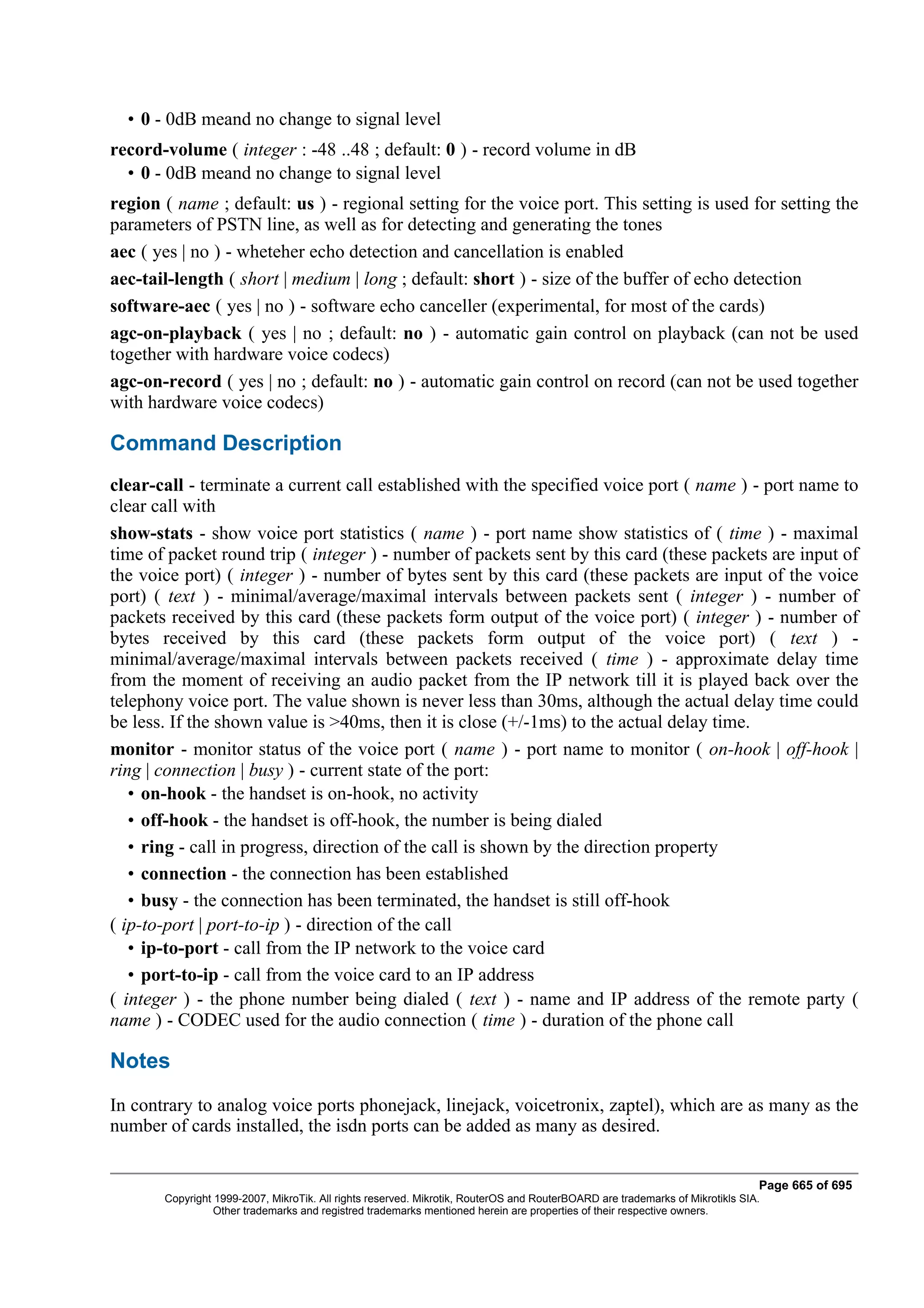 • 0 - 0dB meand no change to signal level
record-volume ( integer : -48 ..48 ; default: 0 ) - record volume in dB
  • 0 - 0dB meand no change to signal level
region ( name ; default: us ) - regional setting for the voice port. This setting is used for setting the
parameters of PSTN line, as well as for detecting and generating the tones
aec ( yes | no ) - wheteher echo detection and cancellation is enabled
aec-tail-length ( short | medium | long ; default: short ) - size of the buffer of echo detection
software-aec ( yes | no ) - software echo canceller (experimental, for most of the cards)
agc-on-playback ( yes | no ; default: no ) - automatic gain control on playback (can not be used
together with hardware voice codecs)
agc-on-record ( yes | no ; default: no ) - automatic gain control on record (can not be used together
with hardware voice codecs)

Command Description
clear-call - terminate a current call established with the specified voice port ( name ) - port name to
clear call with
show-stats - show voice port statistics ( name ) - port name show statistics of ( time ) - maximal
time of packet round trip ( integer ) - number of packets sent by this card (these packets are input of
the voice port) ( integer ) - number of bytes sent by this card (these packets are input of the voice
port) ( text ) - minimal/average/maximal intervals between packets sent ( integer ) - number of
packets received by this card (these packets form output of the voice port) ( integer ) - number of
bytes received by this card (these packets form output of the voice port) ( text ) -
minimal/average/maximal intervals between packets received ( time ) - approximate delay time
from the moment of receiving an audio packet from the IP network till it is played back over the
telephony voice port. The value shown is never less than 30ms, although the actual delay time could
be less. If the shown value is >40ms, then it is close (+/-1ms) to the actual delay time.
monitor - monitor status of the voice port ( name ) - port name to monitor ( on-hook | off-hook |
ring | connection | busy ) - current state of the port:
   • on-hook - the handset is on-hook, no activity
   • off-hook - the handset is off-hook, the number is being dialed
   • ring - call in progress, direction of the call is shown by the direction property
   • connection - the connection has been established
   • busy - the connection has been terminated, the handset is still off-hook
( ip-to-port | port-to-ip ) - direction of the call
   • ip-to-port - call from the IP network to the voice card
   • port-to-ip - call from the voice card to an IP address
( integer ) - the phone number being dialed ( text ) - name and IP address of the remote party (
name ) - CODEC used for the audio connection ( time ) - duration of the phone call

Notes
In contrary to analog voice ports phonejack, linejack, voicetronix, zaptel), which are as many as the
number of cards installed, the isdn ports can be added as many as desired.


                                                                                                                              Page 665 of 695
       Copyright 1999-2007, MikroTik. All rights reserved. Mikrotik, RouterOS and RouterBOARD are trademarks of Mikrotikls SIA.
                 Other trademarks and registred trademarks mentioned herein are properties of their respective owners.
 