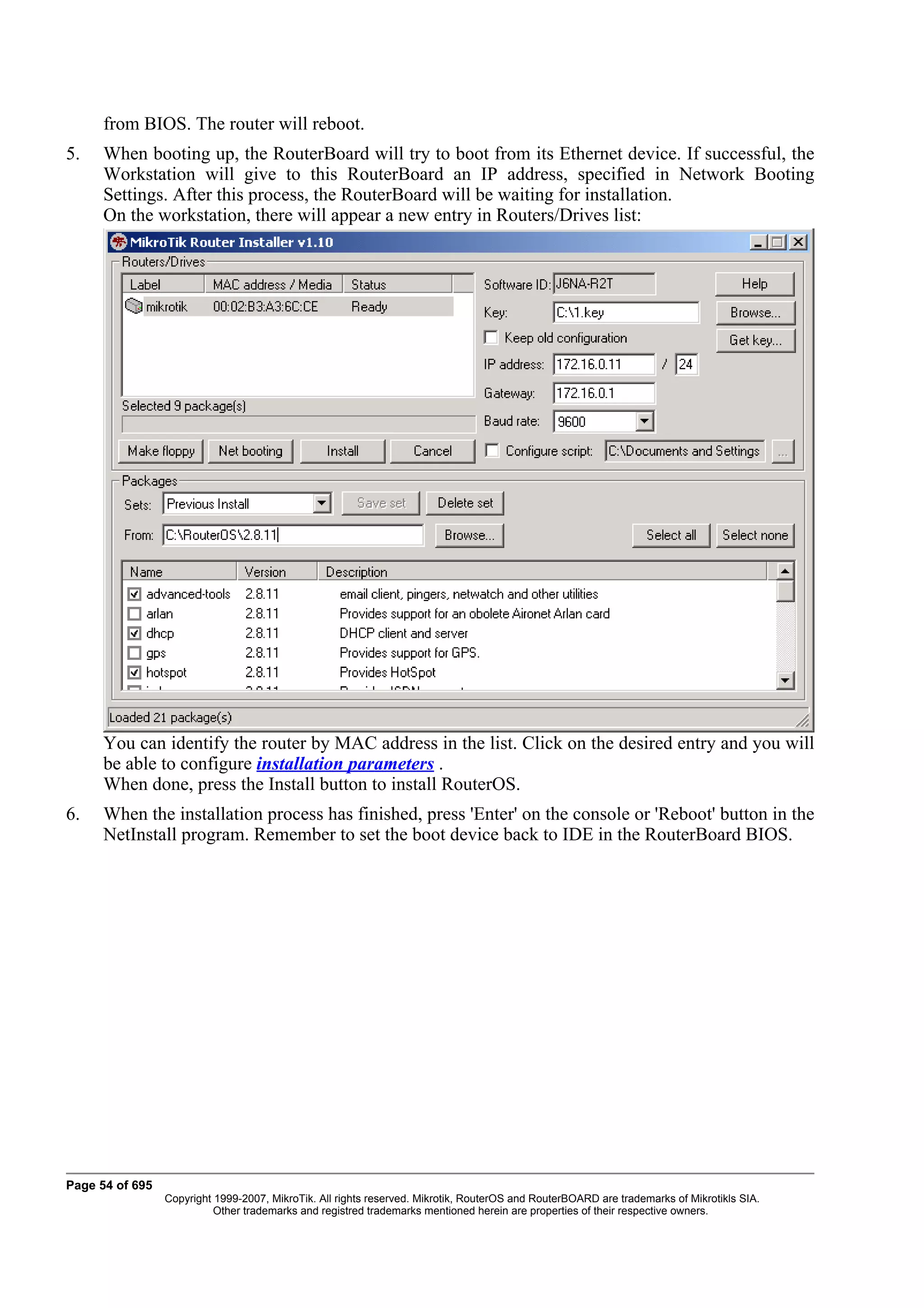 from BIOS. The router will reboot.
5.    When booting up, the RouterBoard will try to boot from its Ethernet device. If successful, the
      Workstation will give to this RouterBoard an IP address, specified in Network Booting
      Settings. After this process, the RouterBoard will be waiting for installation.
      On the workstation, there will appear a new entry in Routers/Drives list:




      You can identify the router by MAC address in the list. Click on the desired entry and you will
      be able to configure installation parameters .
      When done, press the Install button to install RouterOS.
6.    When the installation process has finished, press 'Enter' on the console or 'Reboot' button in the
      NetInstall program. Remember to set the boot device back to IDE in the RouterBoard BIOS.




Page 54 of 695
                 Copyright 1999-2007, MikroTik. All rights reserved. Mikrotik, RouterOS and RouterBOARD are trademarks of Mikrotikls SIA.
                           Other trademarks and registred trademarks mentioned herein are properties of their respective owners.
 