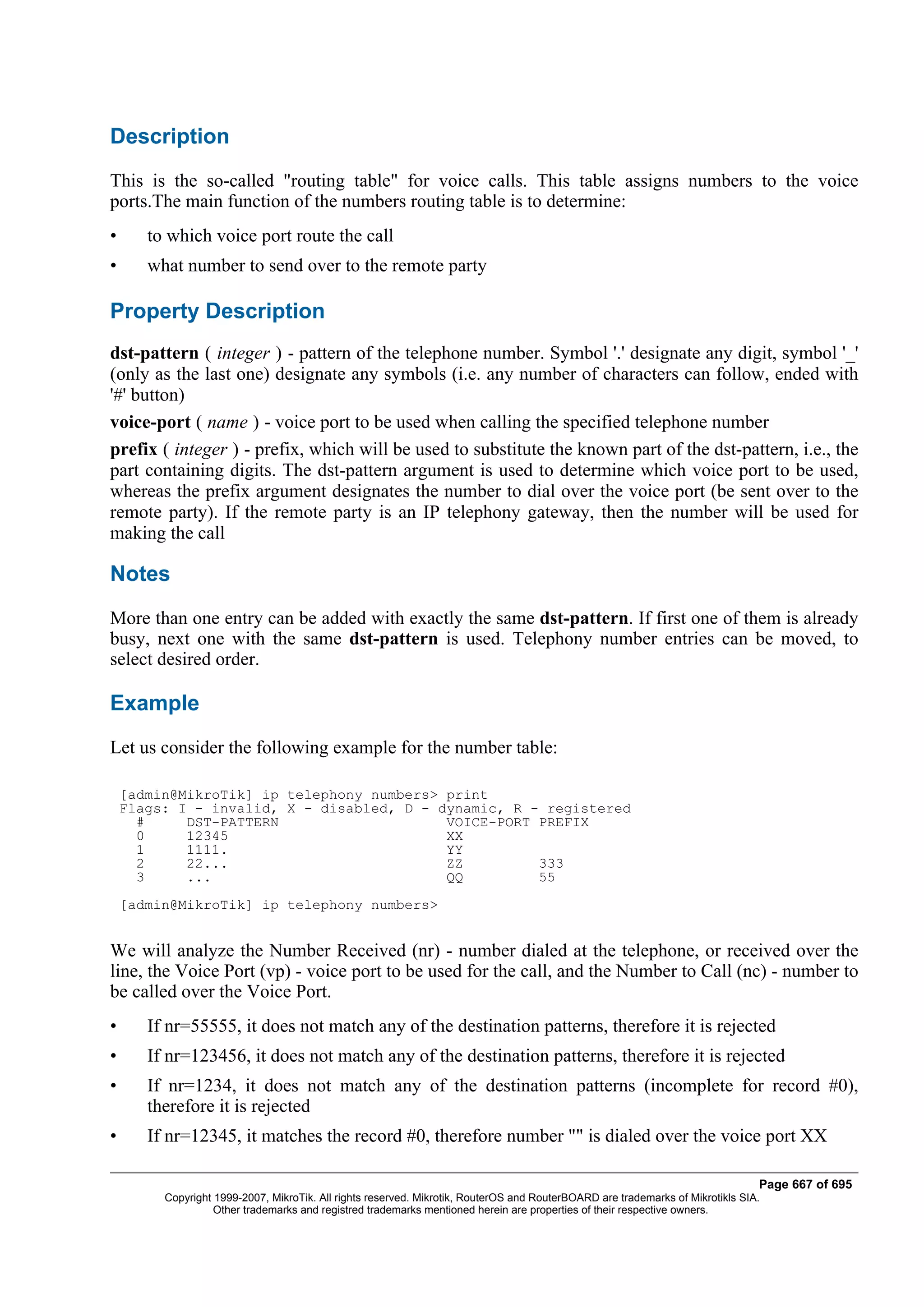 Description
This is the so-called "routing table" for voice calls. This table assigns numbers to the voice
ports.The main function of the numbers routing table is to determine:
•      to which voice port route the call
•      what number to send over to the remote party

Property Description
dst-pattern ( integer ) - pattern of the telephone number. Symbol '.' designate any digit, symbol '_'
(only as the last one) designate any symbols (i.e. any number of characters can follow, ended with
'#' button)
voice-port ( name ) - voice port to be used when calling the specified telephone number
prefix ( integer ) - prefix, which will be used to substitute the known part of the dst-pattern, i.e., the
part containing digits. The dst-pattern argument is used to determine which voice port to be used,
whereas the prefix argument designates the number to dial over the voice port (be sent over to the
remote party). If the remote party is an IP telephony gateway, then the number will be used for
making the call

Notes
More than one entry can be added with exactly the same dst-pattern. If first one of them is already
busy, next one with the same dst-pattern is used. Telephony number entries can be moved, to
select desired order.

Example
Let us consider the following example for the number table:

    [admin@MikroTik] ip telephony numbers> print
    Flags: I - invalid, X - disabled, D - dynamic, R - registered
      #     DST-PATTERN                    VOICE-PORT PREFIX
      0     12345                          XX
      1     1111.                          YY
      2     22...                          ZZ         333
      3     ...                            QQ         55
    [admin@MikroTik] ip telephony numbers>


We will analyze the Number Received (nr) - number dialed at the telephone, or received over the
line, the Voice Port (vp) - voice port to be used for the call, and the Number to Call (nc) - number to
be called over the Voice Port.
•      If nr=55555, it does not match any of the destination patterns, therefore it is rejected
•      If nr=123456, it does not match any of the destination patterns, therefore it is rejected
•      If nr=1234, it does not match any of the destination patterns (incomplete for record #0),
       therefore it is rejected
•      If nr=12345, it matches the record #0, therefore number "" is dialed over the voice port XX

                                                                                                                                Page 667 of 695
         Copyright 1999-2007, MikroTik. All rights reserved. Mikrotik, RouterOS and RouterBOARD are trademarks of Mikrotikls SIA.
                   Other trademarks and registred trademarks mentioned herein are properties of their respective owners.
 