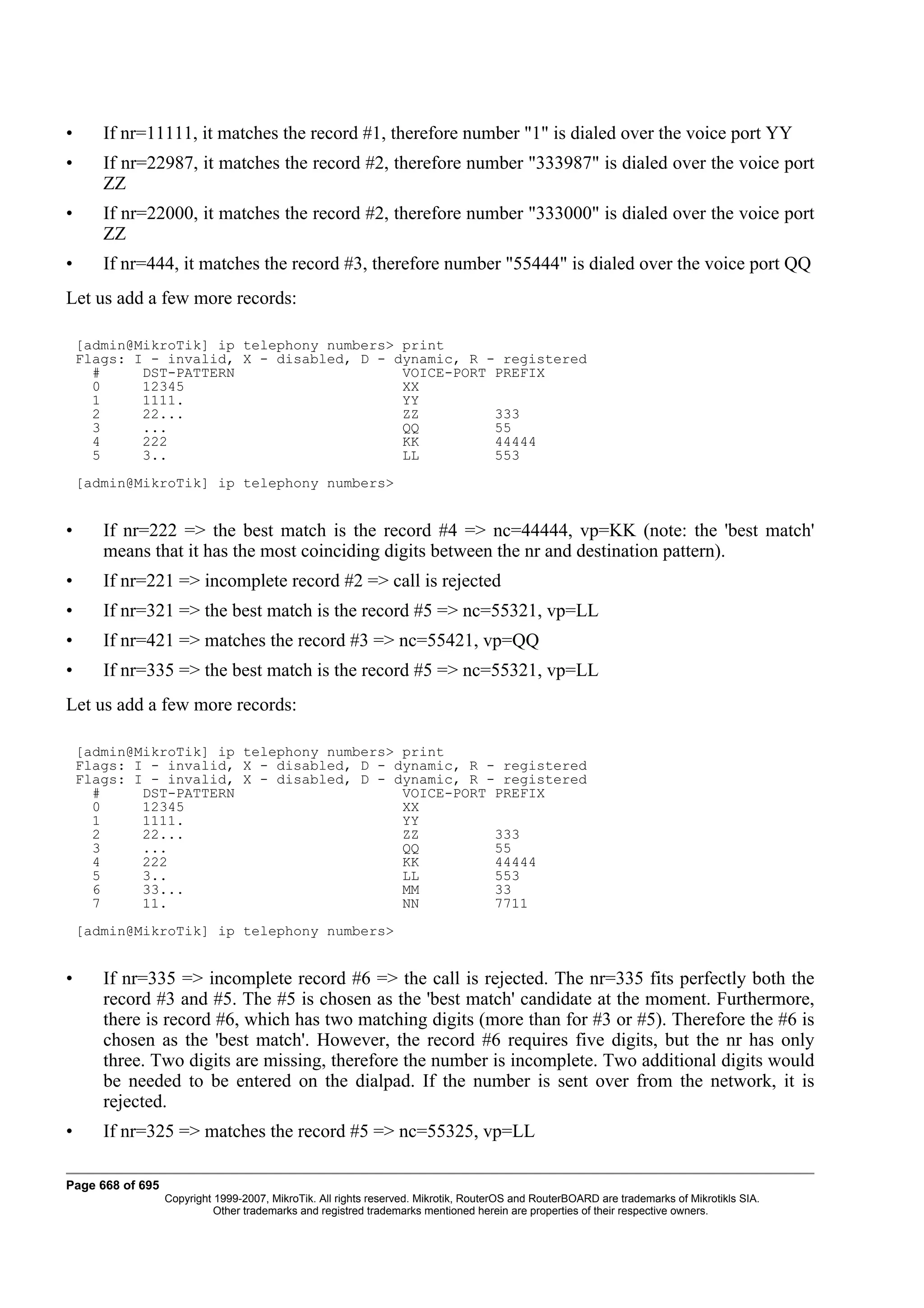 •      If nr=11111, it matches the record #1, therefore number "1" is dialed over the voice port YY
•      If nr=22987, it matches the record #2, therefore number "333987" is dialed over the voice port
       ZZ
•      If nr=22000, it matches the record #2, therefore number "333000" is dialed over the voice port
       ZZ
•      If nr=444, it matches the record #3, therefore number "55444" is dialed over the voice port QQ
Let us add a few more records:

    [admin@MikroTik] ip telephony numbers> print
    Flags: I - invalid, X - disabled, D - dynamic, R - registered
      #     DST-PATTERN                    VOICE-PORT PREFIX
      0     12345                          XX
      1     1111.                          YY
      2     22...                          ZZ         333
      3     ...                            QQ         55
      4     222                            KK         44444
      5     3..                            LL         553
    [admin@MikroTik] ip telephony numbers>


•      If nr=222 => the best match is the record #4 => nc=44444, vp=KK (note: the 'best match'
       means that it has the most coinciding digits between the nr and destination pattern).
•      If nr=221 => incomplete record #2 => call is rejected
•      If nr=321 => the best match is the record #5 => nc=55321, vp=LL
•      If nr=421 => matches the record #3 => nc=55421, vp=QQ
•      If nr=335 => the best match is the record #5 => nc=55321, vp=LL
Let us add a few more records:

    [admin@MikroTik] ip telephony numbers> print
    Flags: I - invalid, X - disabled, D - dynamic, R - registered
    Flags: I - invalid, X - disabled, D - dynamic, R - registered
      #     DST-PATTERN                    VOICE-PORT PREFIX
      0     12345                          XX
      1     1111.                          YY
      2     22...                          ZZ         333
      3     ...                            QQ         55
      4     222                            KK         44444
      5     3..                            LL         553
      6     33...                          MM         33
      7     11.                            NN         7711
    [admin@MikroTik] ip telephony numbers>


•      If nr=335 => incomplete record #6 => the call is rejected. The nr=335 fits perfectly both the
       record #3 and #5. The #5 is chosen as the 'best match' candidate at the moment. Furthermore,
       there is record #6, which has two matching digits (more than for #3 or #5). Therefore the #6 is
       chosen as the 'best match'. However, the record #6 requires five digits, but the nr has only
       three. Two digits are missing, therefore the number is incomplete. Two additional digits would
       be needed to be entered on the dialpad. If the number is sent over from the network, it is
       rejected.
•      If nr=325 => matches the record #5 => nc=55325, vp=LL

Page 668 of 695
                  Copyright 1999-2007, MikroTik. All rights reserved. Mikrotik, RouterOS and RouterBOARD are trademarks of Mikrotikls SIA.
                            Other trademarks and registred trademarks mentioned herein are properties of their respective owners.
 