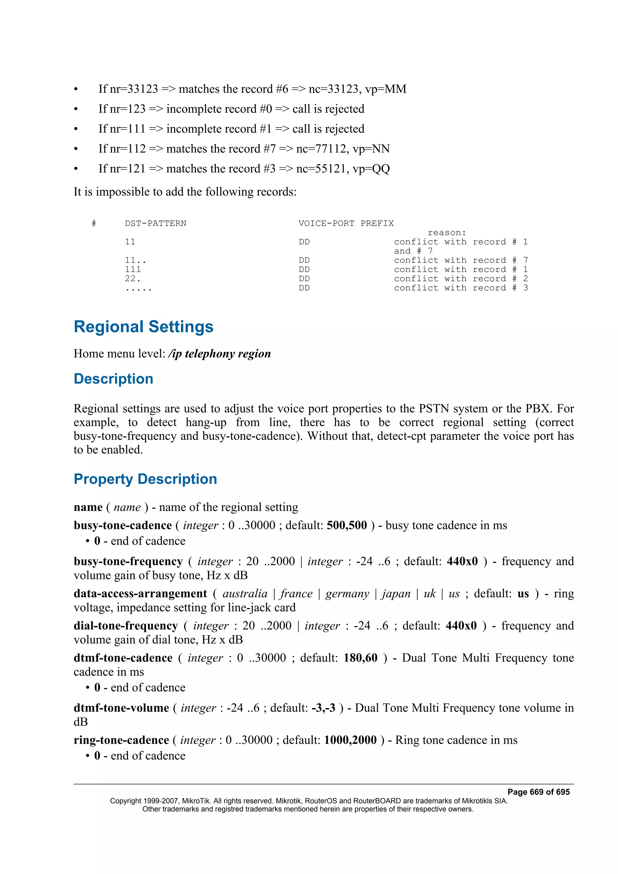 •       If nr=33123 => matches the record #6 => nc=33123, vp=MM
•       If nr=123 => incomplete record #0 => call is rejected
•       If nr=111 => incomplete record #1 => call is rejected
•       If nr=112 => matches the record #7 => nc=77112, vp=NN
•       If nr=121 => matches the record #3 => nc=55121, vp=QQ
It is impossible to add the following records:

    #         DST-PATTERN                                         VOICE-PORT PREFIX
                                                                                                     reason:
              11                                                  DD                           conflict with           record # 1
                                                                                               and # 7
              11..                                                DD                           conflict with           record        #   7
              111                                                 DD                           conflict with           record        #   1
              22.                                                 DD                           conflict with           record        #   2
              .....                                               DD                           conflict with           record        #   3



Regional Settings
Home menu level: /ip telephony region

Description
Regional settings are used to adjust the voice port properties to the PSTN system or the PBX. For
example, to detect hang-up from line, there has to be correct regional setting (correct
busy-tone-frequency and busy-tone-cadence). Without that, detect-cpt parameter the voice port has
to be enabled.

Property Description
name ( name ) - name of the regional setting
busy-tone-cadence ( integer : 0 ..30000 ; default: 500,500 ) - busy tone cadence in ms
  • 0 - end of cadence
busy-tone-frequency ( integer : 20 ..2000 | integer : -24 ..6 ; default: 440x0 ) - frequency and
volume gain of busy tone, Hz x dB
data-access-arrangement ( australia | france | germany | japan | uk | us ; default: us ) - ring
voltage, impedance setting for line-jack card
dial-tone-frequency ( integer : 20 ..2000 | integer : -24 ..6 ; default: 440x0 ) - frequency and
volume gain of dial tone, Hz x dB
dtmf-tone-cadence ( integer : 0 ..30000 ; default: 180,60 ) - Dual Tone Multi Frequency tone
cadence in ms
  • 0 - end of cadence
dtmf-tone-volume ( integer : -24 ..6 ; default: -3,-3 ) - Dual Tone Multi Frequency tone volume in
dB
ring-tone-cadence ( integer : 0 ..30000 ; default: 1000,2000 ) - Ring tone cadence in ms
  • 0 - end of cadence

                                                                                                                                 Page 669 of 695
          Copyright 1999-2007, MikroTik. All rights reserved. Mikrotik, RouterOS and RouterBOARD are trademarks of Mikrotikls SIA.
                    Other trademarks and registred trademarks mentioned herein are properties of their respective owners.
 