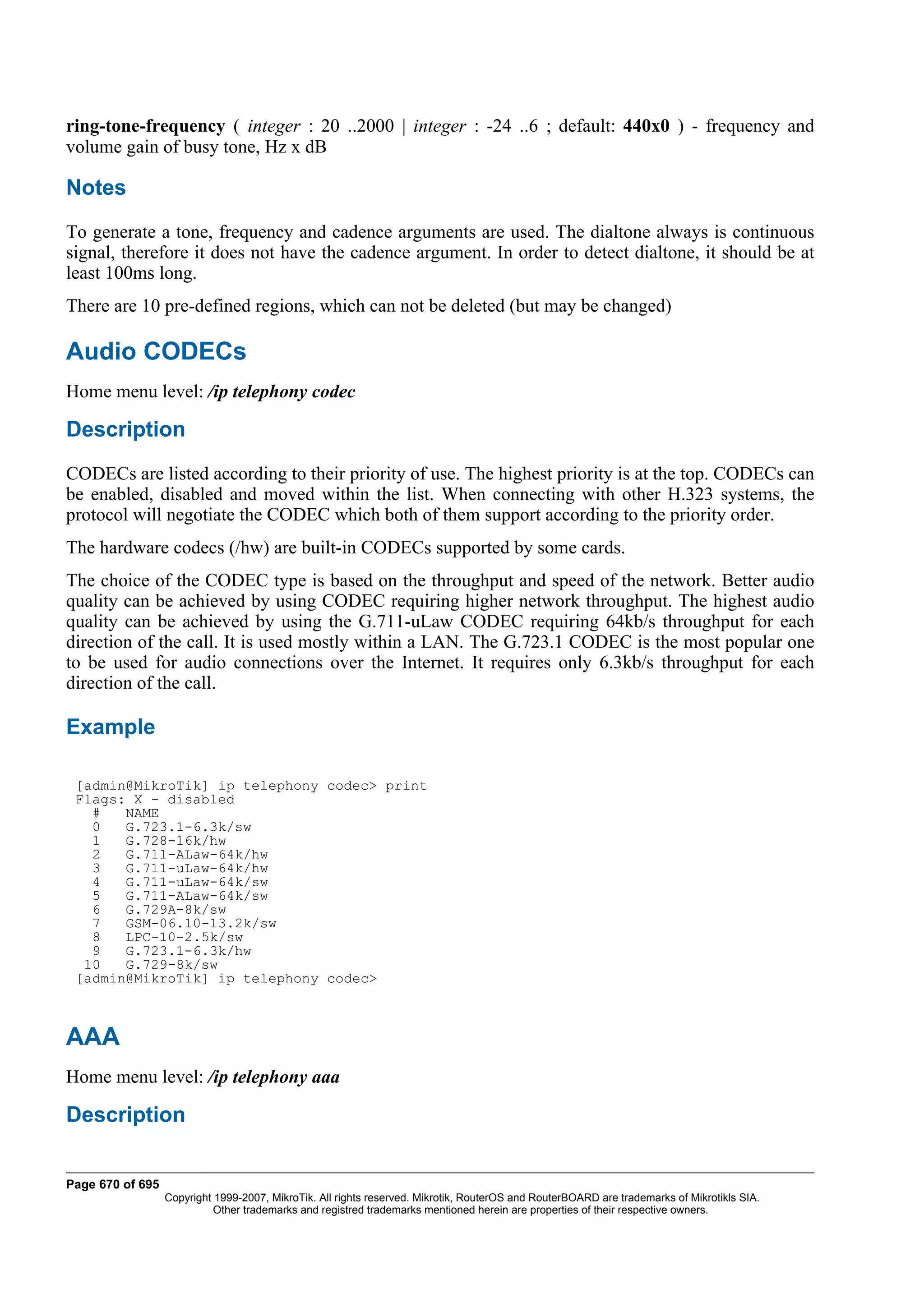 ring-tone-frequency ( integer : 20 ..2000 | integer : -24 ..6 ; default: 440x0 ) - frequency and
volume gain of busy tone, Hz x dB

Notes
To generate a tone, frequency and cadence arguments are used. The dialtone always is continuous
signal, therefore it does not have the cadence argument. In order to detect dialtone, it should be at
least 100ms long.
There are 10 pre-defined regions, which can not be deleted (but may be changed)

Audio CODECs
Home menu level: /ip telephony codec

Description
CODECs are listed according to their priority of use. The highest priority is at the top. CODECs can
be enabled, disabled and moved within the list. When connecting with other H.323 systems, the
protocol will negotiate the CODEC which both of them support according to the priority order.
The hardware codecs (/hw) are built-in CODECs supported by some cards.
The choice of the CODEC type is based on the throughput and speed of the network. Better audio
quality can be achieved by using CODEC requiring higher network throughput. The highest audio
quality can be achieved by using the G.711-uLaw CODEC requiring 64kb/s throughput for each
direction of the call. It is used mostly within a LAN. The G.723.1 CODEC is the most popular one
to be used for audio connections over the Internet. It requires only 6.3kb/s throughput for each
direction of the call.

Example

 [admin@MikroTik] ip telephony codec> print
 Flags: X - disabled
   #   NAME
   0   G.723.1-6.3k/sw
   1   G.728-16k/hw
   2   G.711-ALaw-64k/hw
   3   G.711-uLaw-64k/hw
   4   G.711-uLaw-64k/sw
   5   G.711-ALaw-64k/sw
   6   G.729A-8k/sw
   7   GSM-06.10-13.2k/sw
   8   LPC-10-2.5k/sw
   9   G.723.1-6.3k/hw
  10   G.729-8k/sw
 [admin@MikroTik] ip telephony codec>



AAA
Home menu level: /ip telephony aaa

Description


Page 670 of 695
                  Copyright 1999-2007, MikroTik. All rights reserved. Mikrotik, RouterOS and RouterBOARD are trademarks of Mikrotikls SIA.
                            Other trademarks and registred trademarks mentioned herein are properties of their respective owners.
 