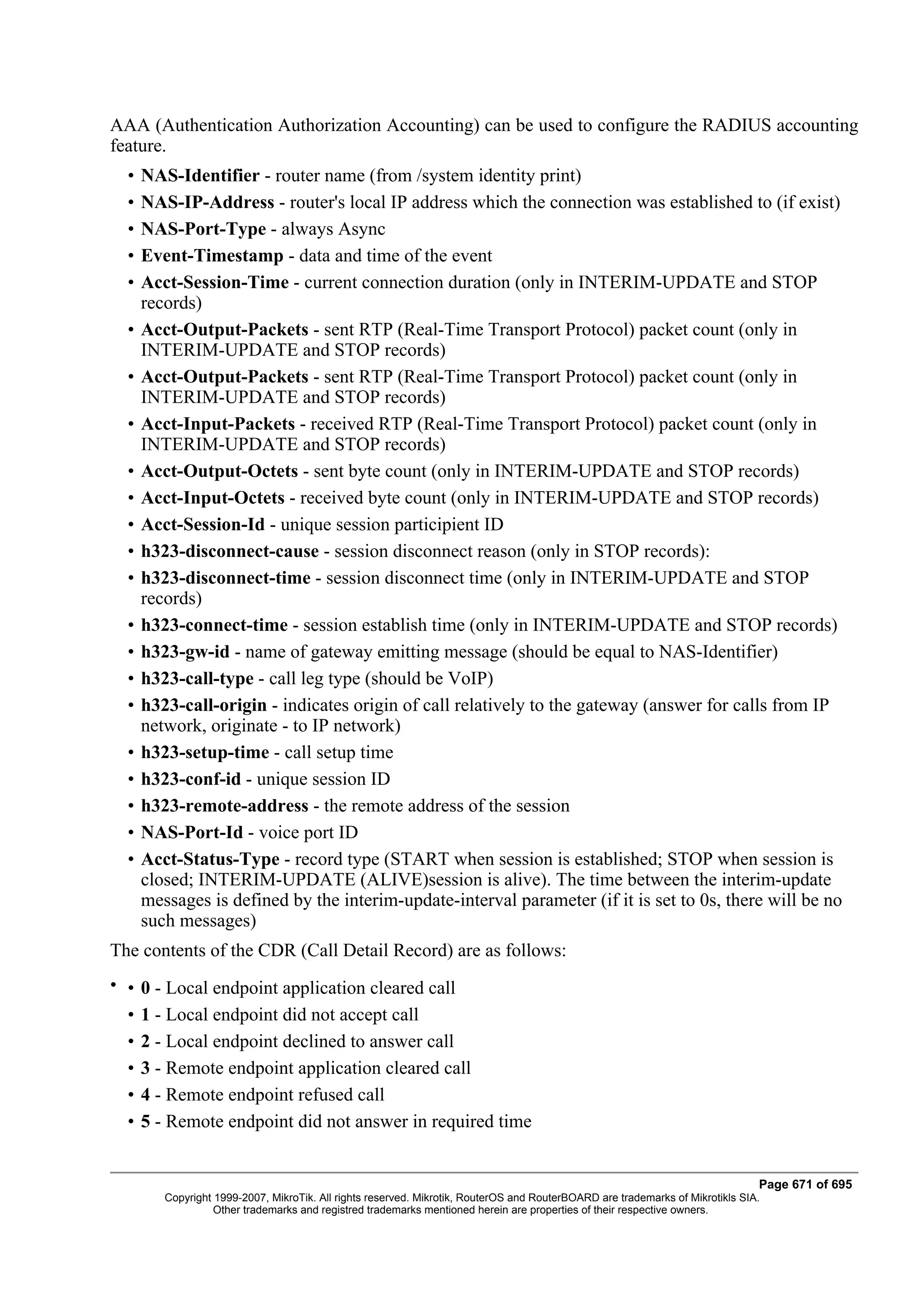 AAA (Authentication Authorization Accounting) can be used to configure the RADIUS accounting
feature.
  •   NAS-Identifier - router name (from /system identity print)
  •   NAS-IP-Address - router's local IP address which the connection was established to (if exist)
  •   NAS-Port-Type - always Async
  •   Event-Timestamp - data and time of the event
  •   Acct-Session-Time - current connection duration (only in INTERIM-UPDATE and STOP
      records)
  •   Acct-Output-Packets - sent RTP (Real-Time Transport Protocol) packet count (only in
      INTERIM-UPDATE and STOP records)
  •   Acct-Output-Packets - sent RTP (Real-Time Transport Protocol) packet count (only in
      INTERIM-UPDATE and STOP records)
  •   Acct-Input-Packets - received RTP (Real-Time Transport Protocol) packet count (only in
      INTERIM-UPDATE and STOP records)
  •   Acct-Output-Octets - sent byte count (only in INTERIM-UPDATE and STOP records)
  •   Acct-Input-Octets - received byte count (only in INTERIM-UPDATE and STOP records)
  •   Acct-Session-Id - unique session participient ID
  •   h323-disconnect-cause - session disconnect reason (only in STOP records):
  •   h323-disconnect-time - session disconnect time (only in INTERIM-UPDATE and STOP
      records)
  •   h323-connect-time - session establish time (only in INTERIM-UPDATE and STOP records)
  •   h323-gw-id - name of gateway emitting message (should be equal to NAS-Identifier)
  •   h323-call-type - call leg type (should be VoIP)
  •   h323-call-origin - indicates origin of call relatively to the gateway (answer for calls from IP
      network, originate - to IP network)
  •   h323-setup-time - call setup time
  •   h323-conf-id - unique session ID
  •   h323-remote-address - the remote address of the session
  •   NAS-Port-Id - voice port ID
  •   Acct-Status-Type - record type (START when session is established; STOP when session is
      closed; INTERIM-UPDATE (ALIVE)session is alive). The time between the interim-update
      messages is defined by the interim-update-interval parameter (if it is set to 0s, there will be no
      such messages)
The contents of the CDR (Call Detail Record) are as follows:
• •   0 - Local endpoint application cleared call
  •   1 - Local endpoint did not accept call
  •   2 - Local endpoint declined to answer call
  •   3 - Remote endpoint application cleared call
  •   4 - Remote endpoint refused call
  •   5 - Remote endpoint did not answer in required time


                                                                                                                                Page 671 of 695
         Copyright 1999-2007, MikroTik. All rights reserved. Mikrotik, RouterOS and RouterBOARD are trademarks of Mikrotikls SIA.
                   Other trademarks and registred trademarks mentioned herein are properties of their respective owners.
 