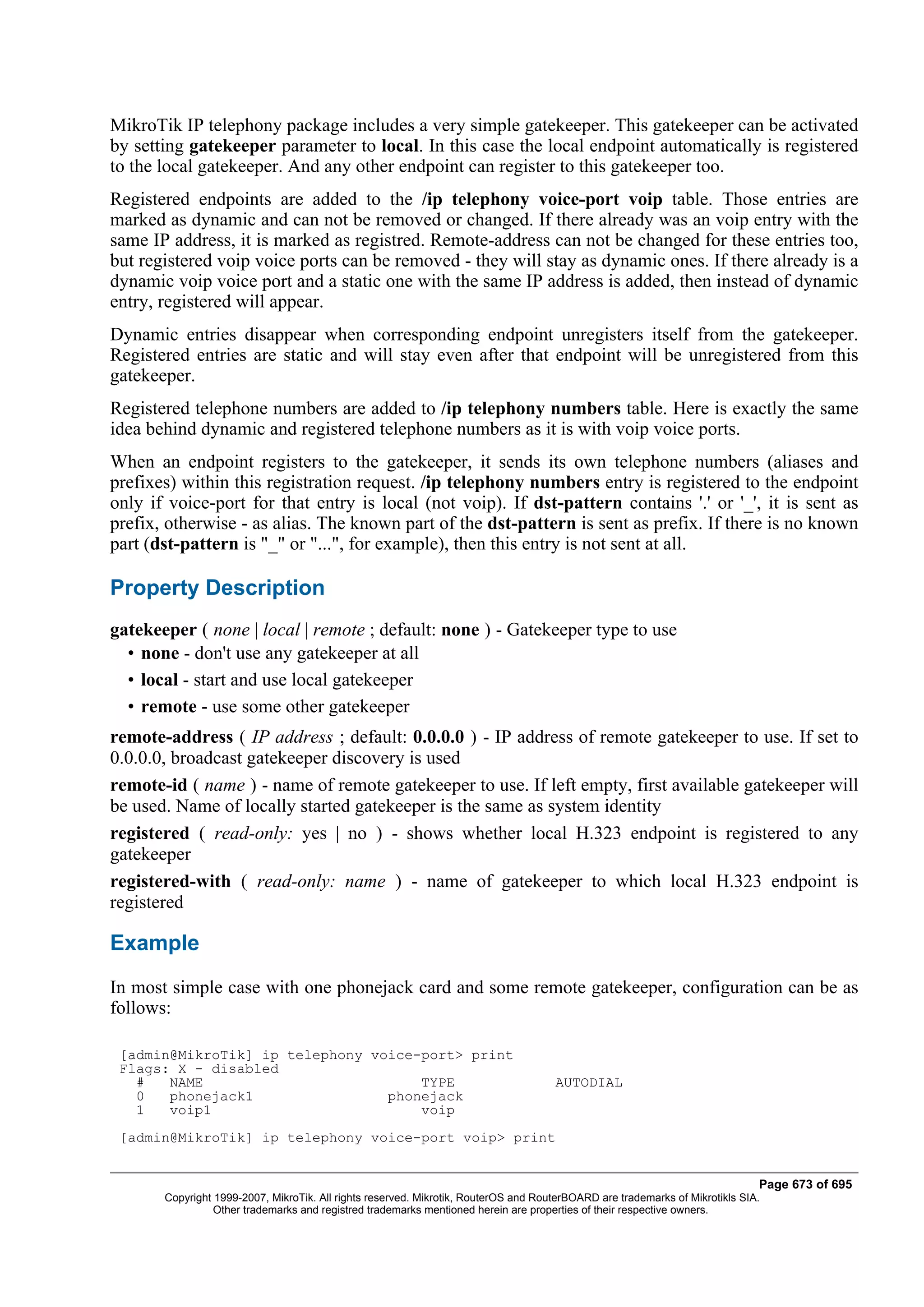 MikroTik IP telephony package includes a very simple gatekeeper. This gatekeeper can be activated
by setting gatekeeper parameter to local. In this case the local endpoint automatically is registered
to the local gatekeeper. And any other endpoint can register to this gatekeeper too.
Registered endpoints are added to the /ip telephony voice-port voip table. Those entries are
marked as dynamic and can not be removed or changed. If there already was an voip entry with the
same IP address, it is marked as registred. Remote-address can not be changed for these entries too,
but registered voip voice ports can be removed - they will stay as dynamic ones. If there already is a
dynamic voip voice port and a static one with the same IP address is added, then instead of dynamic
entry, registered will appear.
Dynamic entries disappear when corresponding endpoint unregisters itself from the gatekeeper.
Registered entries are static and will stay even after that endpoint will be unregistered from this
gatekeeper.
Registered telephone numbers are added to /ip telephony numbers table. Here is exactly the same
idea behind dynamic and registered telephone numbers as it is with voip voice ports.
When an endpoint registers to the gatekeeper, it sends its own telephone numbers (aliases and
prefixes) within this registration request. /ip telephony numbers entry is registered to the endpoint
only if voice-port for that entry is local (not voip). If dst-pattern contains '.' or '_', it is sent as
prefix, otherwise - as alias. The known part of the dst-pattern is sent as prefix. If there is no known
part (dst-pattern is "_" or "...", for example), then this entry is not sent at all.

Property Description
gatekeeper ( none | local | remote ; default: none ) - Gatekeeper type to use
  • none - don't use any gatekeeper at all
  • local - start and use local gatekeeper
  • remote - use some other gatekeeper
remote-address ( IP address ; default: 0.0.0.0 ) - IP address of remote gatekeeper to use. If set to
0.0.0.0, broadcast gatekeeper discovery is used
remote-id ( name ) - name of remote gatekeeper to use. If left empty, first available gatekeeper will
be used. Name of locally started gatekeeper is the same as system identity
registered ( read-only: yes | no ) - shows whether local H.323 endpoint is registered to any
gatekeeper
registered-with ( read-only: name ) - name of gatekeeper to which local H.323 endpoint is
registered

Example
In most simple case with one phonejack card and some remote gatekeeper, configuration can be as
follows:

 [admin@MikroTik] ip telephony voice-port> print
 Flags: X - disabled
   #   NAME                          TYPE                                            AUTODIAL
   0   phonejack1                phonejack
   1   voip1                         voip
 [admin@MikroTik] ip telephony voice-port voip> print


                                                                                                                              Page 673 of 695
       Copyright 1999-2007, MikroTik. All rights reserved. Mikrotik, RouterOS and RouterBOARD are trademarks of Mikrotikls SIA.
                 Other trademarks and registred trademarks mentioned herein are properties of their respective owners.
 